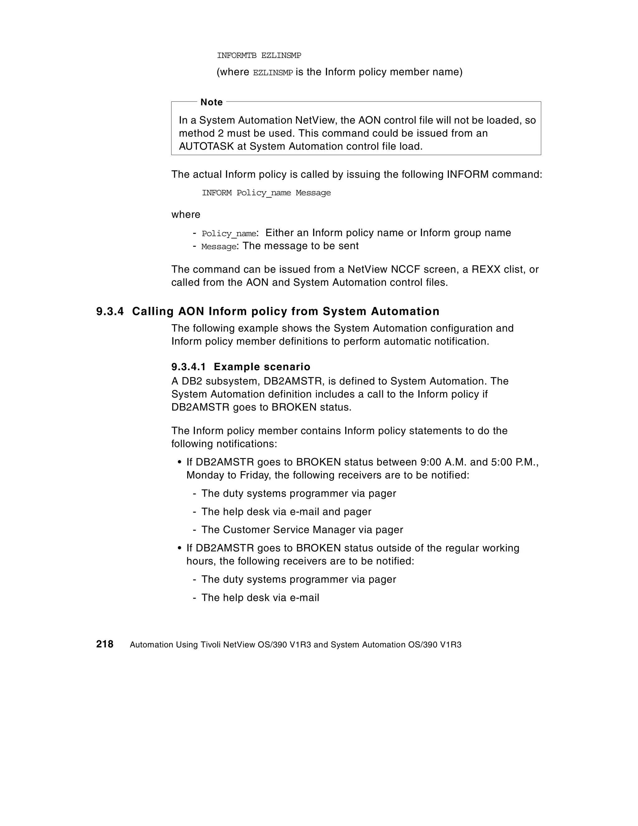 INFORMTB EZLINSMP
                          (where EZLINSMP is the Inform policy member name)

                       Note
                 In a System Automation NetView, the AON control file will not be loaded, so
                 method 2 must be used. This command could be issued from an
                 AUTOTASK at System Automation control file load.

               The actual Inform policy is called by issuing the following INFORM command:
                       INFORM Policy_name Message

               where
                    - Policy_name: Either an Inform policy name or Inform group name
                    - Message: The message to be sent

               The command can be issued from a NetView NCCF screen, a REXX clist, or
               called from the AON and System Automation control files.

9.3.4 Calling AON Inform policy from System Automation
               The following example shows the System Automation configuration and
               Inform policy member definitions to perform automatic notification.

               9.3.4.1 Example scenario
               A DB2 subsystem, DB2AMSTR, is defined to System Automation. The
               System Automation definition includes a call to the Inform policy if
               DB2AMSTR goes to BROKEN status.

               The Inform policy member contains Inform policy statements to do the
               following notifications:
                 • If DB2AMSTR goes to BROKEN status between 9:00 A.M. and 5:00 P.M.,
                   Monday to Friday, the following receivers are to be notified:
                    - The duty systems programmer via pager
                    - The help desk via e-mail and pager
                    - The Customer Service Manager via pager
                 • If DB2AMSTR goes to BROKEN status outside of the regular working
                   hours, the following receivers are to be notified:
                    - The duty systems programmer via pager
                    - The help desk via e-mail



218   Automation Using Tivoli NetView OS/390 V1R3 and System Automation OS/390 V1R3
 