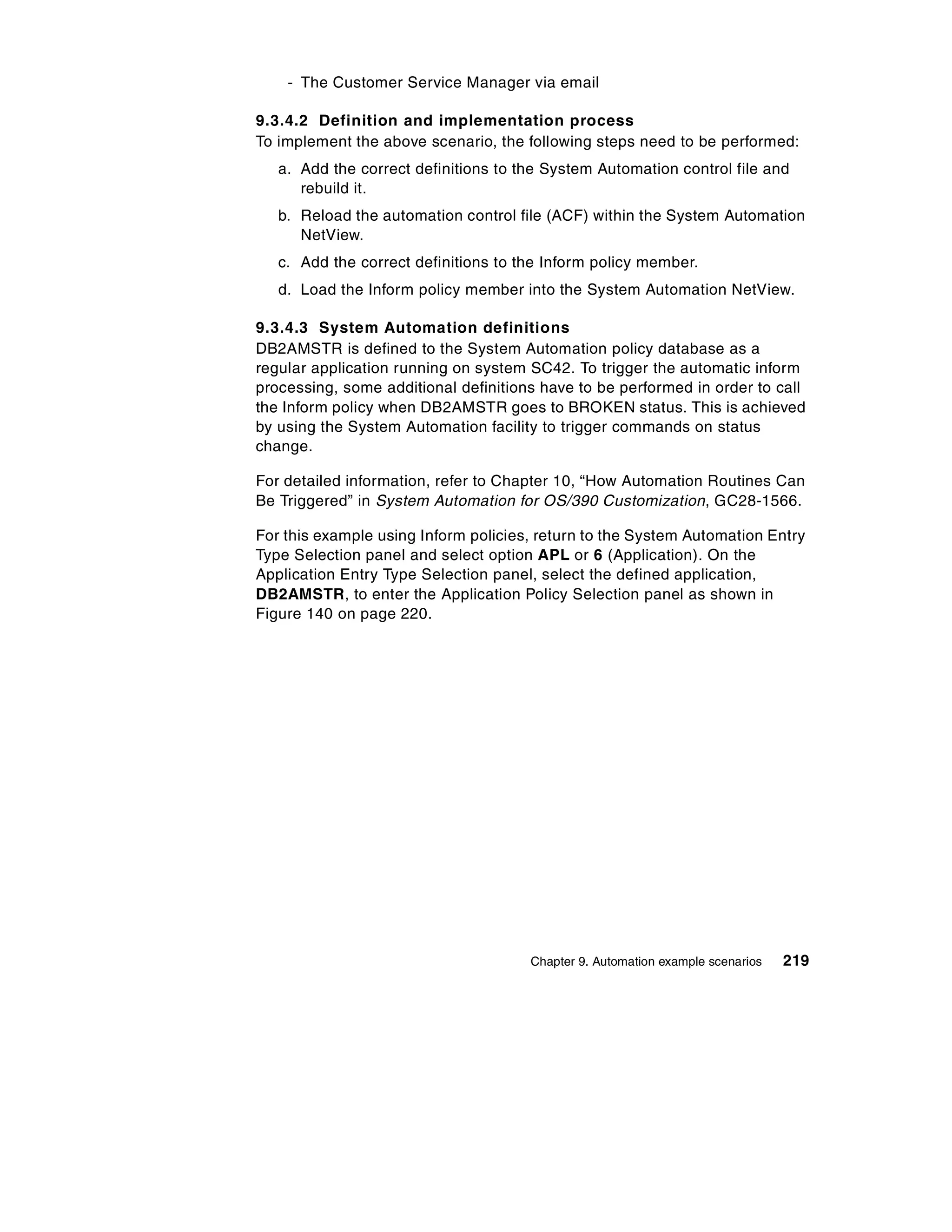 - The Customer Service Manager via email

9.3.4.2 Definition and implementation process
To implement the above scenario, the following steps need to be performed:
   a. Add the correct definitions to the System Automation control file and
      rebuild it.
   b. Reload the automation control file (ACF) within the System Automation
      NetView.
   c. Add the correct definitions to the Inform policy member.
   d. Load the Inform policy member into the System Automation NetView.

9.3.4.3 System Automation definitions
DB2AMSTR is defined to the System Automation policy database as a
regular application running on system SC42. To trigger the automatic inform
processing, some additional definitions have to be performed in order to call
the Inform policy when DB2AMSTR goes to BROKEN status. This is achieved
by using the System Automation facility to trigger commands on status
change.

For detailed information, refer to Chapter 10, “How Automation Routines Can
Be Triggered” in System Automation for OS/390 Customization, GC28-1566.

For this example using Inform policies, return to the System Automation Entry
Type Selection panel and select option APL or 6 (Application). On the
Application Entry Type Selection panel, select the defined application,
DB2AMSTR, to enter the Application Policy Selection panel as shown in
Figure 140 on page 220.




                                      Chapter 9. Automation example scenarios   219
 