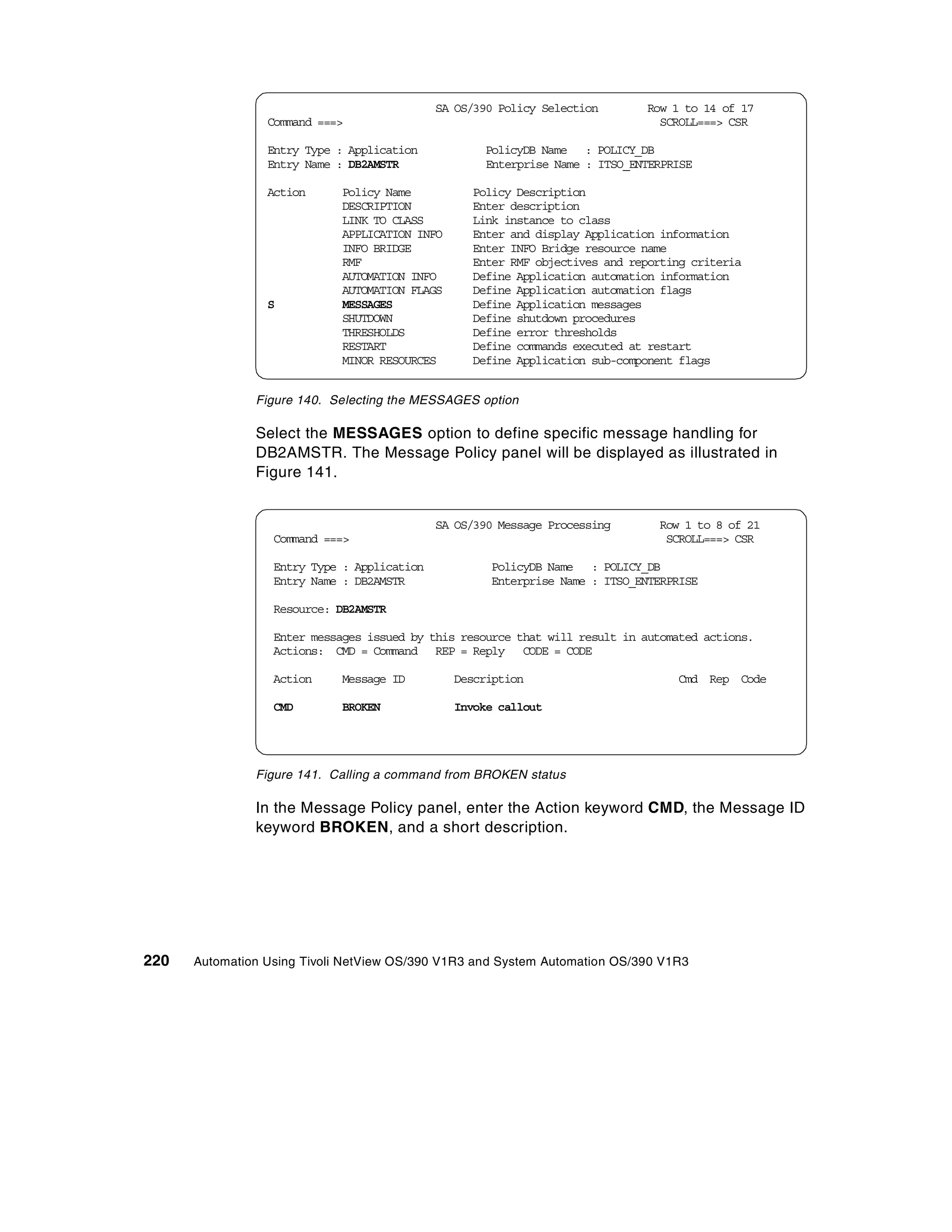 SA OS/390 Policy Selection      Row 1 to 14 of 17
                 Command ===>                                                  SCROLL===> CSR

                 Entry Type : Application           PolicyDB Name : POLICY_DB
                 Entry Name : DB2AMSTR              Enterprise Name : ITSO_ENTERPRISE

                 Action      Policy Name          Policy Description
                             DESCRIPTION          Enter description
                             LINK TO CLASS        Link instance to class
                             APPLICATION INFO     Enter and display Application information
                             INFO BRIDGE          Enter INFO Bridge resource name
                             RMF                  Enter RMF objectives and reporting criteria
                             AUTOMATION INFO      Define Application automation information
                             AUTOMATION FLAGS     Define Application automation flags
                 S           MESSAGES             Define Application messages
                             SHUTDOWN             Define shutdown procedures
                             THRESHOLDS           Define error thresholds
                             RESTART              Define commands executed at restart
                             MINOR RESOURCES      Define Application sub-component flags


               Figure 140. Selecting the MESSAGES option

               Select the MESSAGES option to define specific message handling for
               DB2AMSTR. The Message Policy panel will be displayed as illustrated in
               Figure 141.


                                             SA OS/390 Message Processing      Row 1 to 8 of 21
                  Command ===>                                                  SCROLL===> CSR

                  Entry Type : Application           PolicyDB Name : POLICY_DB
                  Entry Name : DB2AMSTR              Enterprise Name : ITSO_ENTERPRISE

                  Resource: DB2AMSTR

                  Enter messages issued by this resource that will result in automated actions.
                  Actions: CMD = Command REP = Reply CODE = CODE

                  Action     Message ID         Description                       Cmd Rep Code

                  CMD        BROKEN             Invoke callout




               Figure 141. Calling a command from BROKEN status

               In the Message Policy panel, enter the Action keyword CMD, the Message ID
               keyword BROKEN, and a short description.




220   Automation Using Tivoli NetView OS/390 V1R3 and System Automation OS/390 V1R3
 
