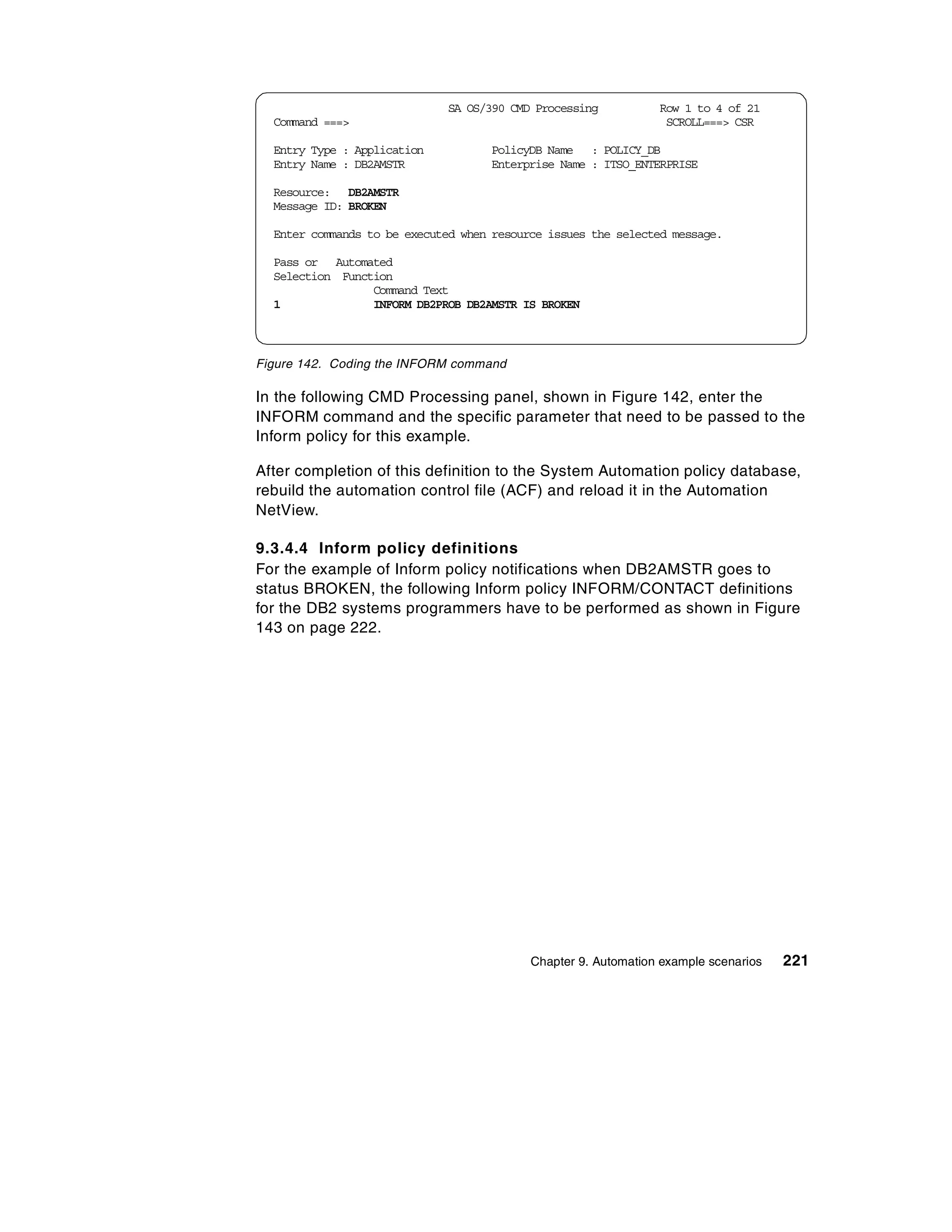 SA OS/390 CMD Processing           Row 1 to 4 of 21
  Command ===>                                                   SCROLL===> CSR

  Entry Type : Application          PolicyDB Name : POLICY_DB
  Entry Name : DB2AMSTR             Enterprise Name : ITSO_ENTERPRISE

  Resource: DB2AMSTR
  Message ID: BROKEN

  Enter commands to be executed when resource issues the selected message.

  Pass or Automated
  Selection Function
                 Command Text
  1              INFORM DB2PROB DB2AMSTR IS BROKEN



Figure 142. Coding the INFORM command

In the following CMD Processing panel, shown in Figure 142, enter the
INFORM command and the specific parameter that need to be passed to the
Inform policy for this example.

After completion of this definition to the System Automation policy database,
rebuild the automation control file (ACF) and reload it in the Automation
NetView.

9.3.4.4 Inform policy definitions
For the example of Inform policy notifications when DB2AMSTR goes to
status BROKEN, the following Inform policy INFORM/CONTACT definitions
for the DB2 systems programmers have to be performed as shown in Figure
143 on page 222.




                                           Chapter 9. Automation example scenarios   221
 