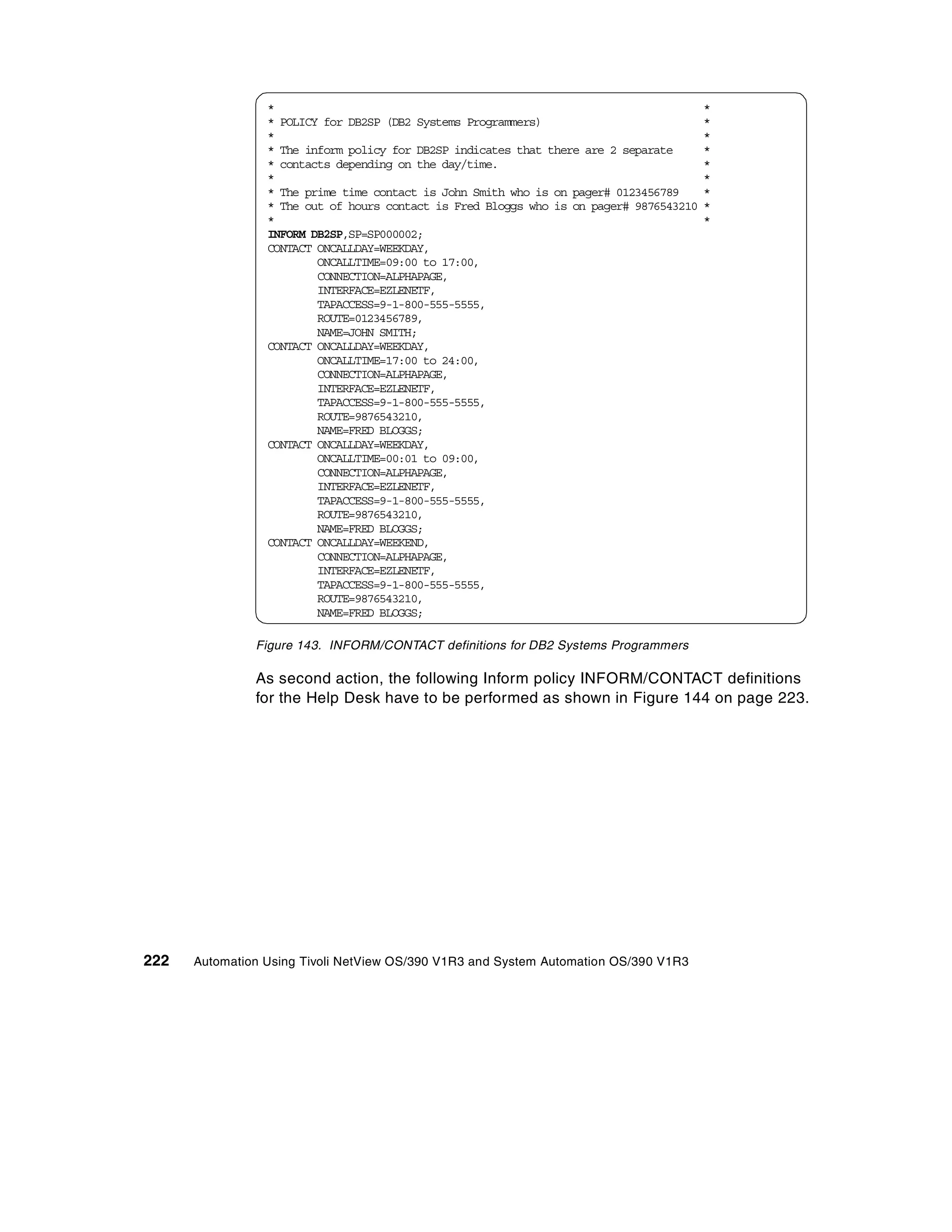 *                                                                       *
                 * POLICY for DB2SP (DB2 Systems Programmers)                            *
                 *                                                                       *
                 * The inform policy for DB2SP indicates that there are 2 separate       *
                 * contacts depending on the day/time.                                   *
                 *                                                                       *
                 * The prime time contact is John Smith who is on pager# 0123456789      *
                 * The out of hours contact is Fred Bloggs who is on pager# 9876543210   *
                 *                                                                       *
                 INFORM DB2SP,SP=SP000002;
                 CONTACT ONCALLDAY=WEEKDAY,
                         ONCALLTIME=09:00 to 17:00,
                         CONNECTION=ALPHAPAGE,
                         INTERFACE=EZLENETF,
                         TAPACCESS=9-1-800-555-5555,
                         ROUTE=0123456789,
                         NAME=JOHN SMITH;
                 CONTACT ONCALLDAY=WEEKDAY,
                         ONCALLTIME=17:00 to 24:00,
                         CONNECTION=ALPHAPAGE,
                         INTERFACE=EZLENETF,
                         TAPACCESS=9-1-800-555-5555,
                         ROUTE=9876543210,
                         NAME=FRED BLOGGS;
                 CONTACT ONCALLDAY=WEEKDAY,
                         ONCALLTIME=00:01 to 09:00,
                         CONNECTION=ALPHAPAGE,
                         INTERFACE=EZLENETF,
                         TAPACCESS=9-1-800-555-5555,
                         ROUTE=9876543210,
                         NAME=FRED BLOGGS;
                 CONTACT ONCALLDAY=WEEKEND,
                         CONNECTION=ALPHAPAGE,
                         INTERFACE=EZLENETF,
                         TAPACCESS=9-1-800-555-5555,
                         ROUTE=9876543210,
                         NAME=FRED BLOGGS;

               Figure 143. INFORM/CONTACT definitions for DB2 Systems Programmers

               As second action, the following Inform policy INFORM/CONTACT definitions
               for the Help Desk have to be performed as shown in Figure 144 on page 223.




222   Automation Using Tivoli NetView OS/390 V1R3 and System Automation OS/390 V1R3
 