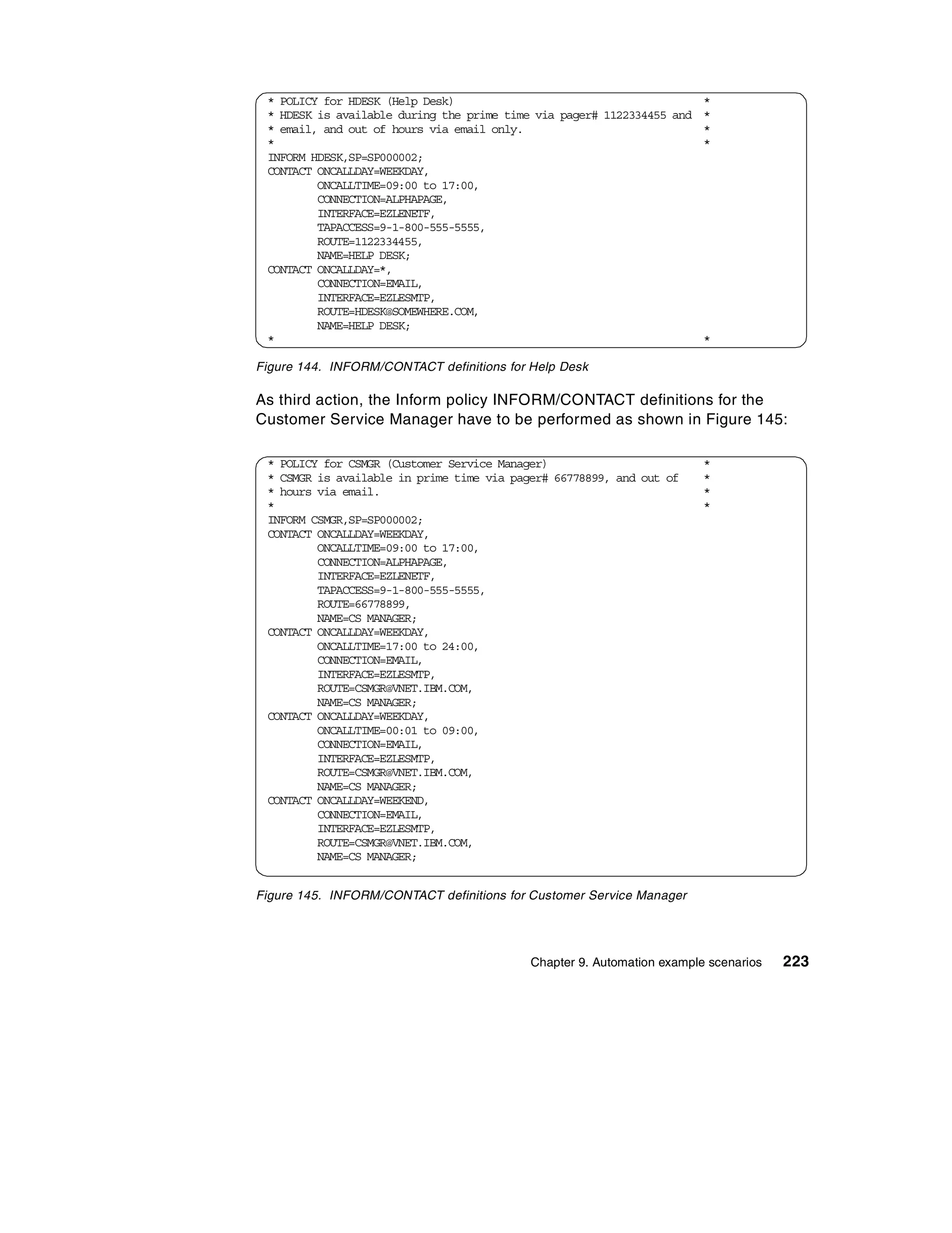* POLICY for HDESK (Help Desk)                                       *
 * HDESK is available during the prime time via pager# 1122334455 and *
 * email, and out of hours via email only.                            *
 *                                                                    *
 INFORM HDESK,SP=SP000002;
 CONTACT ONCALLDAY=WEEKDAY,
         ONCALLTIME=09:00 to 17:00,
         CONNECTION=ALPHAPAGE,
         INTERFACE=EZLENETF,
         TAPACCESS=9-1-800-555-5555,
         ROUTE=1122334455,
         NAME=HELP DESK;
 CONTACT ONCALLDAY=*,
         CONNECTION=EMAIL,
         INTERFACE=EZLESMTP,
         ROUTE=HDESK@SOMEWHERE.COM,
         NAME=HELP DESK;
 *                                                                    *

Figure 144. INFORM/CONTACT definitions for Help Desk

As third action, the Inform policy INFORM/CONTACT definitions for the
Customer Service Manager have to be performed as shown in Figure 145:

 * POLICY for CSMGR (Customer Service Manager)                          *
 * CSMGR is available in prime time via pager# 66778899, and out of     *
 * hours via email.                                                     *
 *                                                                      *
 INFORM CSMGR,SP=SP000002;
 CONTACT ONCALLDAY=WEEKDAY,
         ONCALLTIME=09:00 to 17:00,
         CONNECTION=ALPHAPAGE,
         INTERFACE=EZLENETF,
         TAPACCESS=9-1-800-555-5555,
         ROUTE=66778899,
         NAME=CS MANAGER;
 CONTACT ONCALLDAY=WEEKDAY,
         ONCALLTIME=17:00 to 24:00,
         CONNECTION=EMAIL,
         INTERFACE=EZLESMTP,
         ROUTE=CSMGR@VNET.IBM.COM,
         NAME=CS MANAGER;
 CONTACT ONCALLDAY=WEEKDAY,
         ONCALLTIME=00:01 to 09:00,
         CONNECTION=EMAIL,
         INTERFACE=EZLESMTP,
         ROUTE=CSMGR@VNET.IBM.COM,
         NAME=CS MANAGER;
 CONTACT ONCALLDAY=WEEKEND,
         CONNECTION=EMAIL,
         INTERFACE=EZLESMTP,
         ROUTE=CSMGR@VNET.IBM.COM,
         NAME=CS MANAGER;


Figure 145. INFORM/CONTACT definitions for Customer Service Manager




                                           Chapter 9. Automation example scenarios   223
 