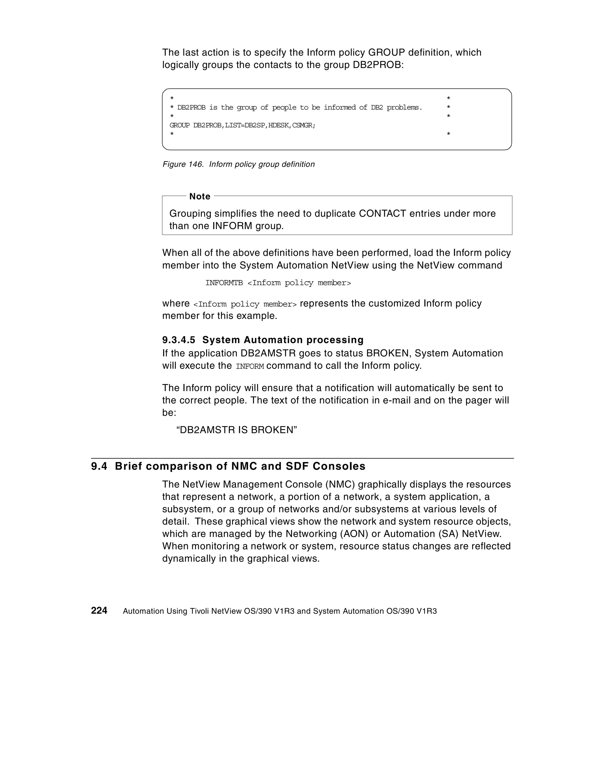 The last action is to specify the Inform policy GROUP definition, which
               logically groups the contacts to the group DB2PROB:


                 *                                                                    *
                 * DB2PROB is the group of people to be informed of DB2 problems.     *
                 *                                                                    *
                 GROUP DB2PROB,LIST=DB2SP,HDESK,CSMGR;
                 *                                                                    *


               Figure 146. Inform policy group definition



                      Note
                 Grouping simplifies the need to duplicate CONTACT entries under more
                 than one INFORM group.

               When all of the above definitions have been performed, load the Inform policy
               member into the System Automation NetView using the NetView command
                          INFORMTB <Inform policy member>

               where <Inform policy member> represents the customized Inform policy
               member for this example.

               9.3.4.5 System Automation processing
               If the application DB2AMSTR goes to status BROKEN, System Automation
               will execute the INFORM command to call the Inform policy.

               The Inform policy will ensure that a notification will automatically be sent to
               the correct people. The text of the notification in e-mail and on the pager will
               be:
                   “DB2AMSTR IS BROKEN”


9.4 Brief comparison of NMC and SDF Consoles
               The NetView Management Console (NMC) graphically displays the resources
               that represent a network, a portion of a network, a system application, a
               subsystem, or a group of networks and/or subsystems at various levels of
               detail. These graphical views show the network and system resource objects,
               which are managed by the Networking (AON) or Automation (SA) NetView.
               When monitoring a network or system, resource status changes are reflected
               dynamically in the graphical views.




224   Automation Using Tivoli NetView OS/390 V1R3 and System Automation OS/390 V1R3
 