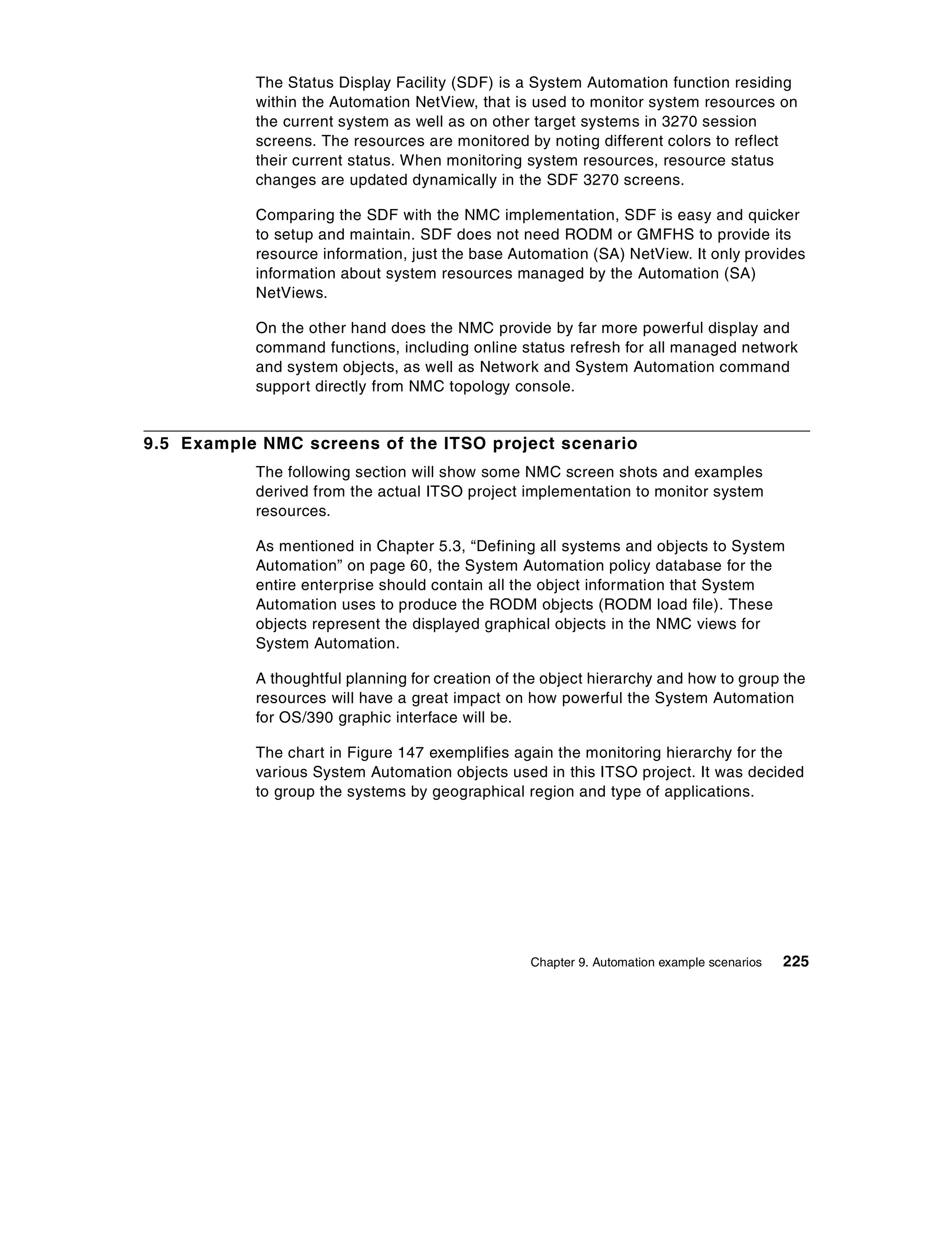 The Status Display Facility (SDF) is a System Automation function residing
           within the Automation NetView, that is used to monitor system resources on
           the current system as well as on other target systems in 3270 session
           screens. The resources are monitored by noting different colors to reflect
           their current status. When monitoring system resources, resource status
           changes are updated dynamically in the SDF 3270 screens.

           Comparing the SDF with the NMC implementation, SDF is easy and quicker
           to setup and maintain. SDF does not need RODM or GMFHS to provide its
           resource information, just the base Automation (SA) NetView. It only provides
           information about system resources managed by the Automation (SA)
           NetViews.

           On the other hand does the NMC provide by far more powerful display and
           command functions, including online status refresh for all managed network
           and system objects, as well as Network and System Automation command
           support directly from NMC topology console.


9.5 Example NMC screens of the ITSO project scenario
           The following section will show some NMC screen shots and examples
           derived from the actual ITSO project implementation to monitor system
           resources.

           As mentioned in Chapter 5.3, “Defining all systems and objects to System
           Automation” on page 60, the System Automation policy database for the
           entire enterprise should contain all the object information that System
           Automation uses to produce the RODM objects (RODM load file). These
           objects represent the displayed graphical objects in the NMC views for
           System Automation.

           A thoughtful planning for creation of the object hierarchy and how to group the
           resources will have a great impact on how powerful the System Automation
           for OS/390 graphic interface will be.

           The chart in Figure 147 exemplifies again the monitoring hierarchy for the
           various System Automation objects used in this ITSO project. It was decided
           to group the systems by geographical region and type of applications.




                                                  Chapter 9. Automation example scenarios   225
 