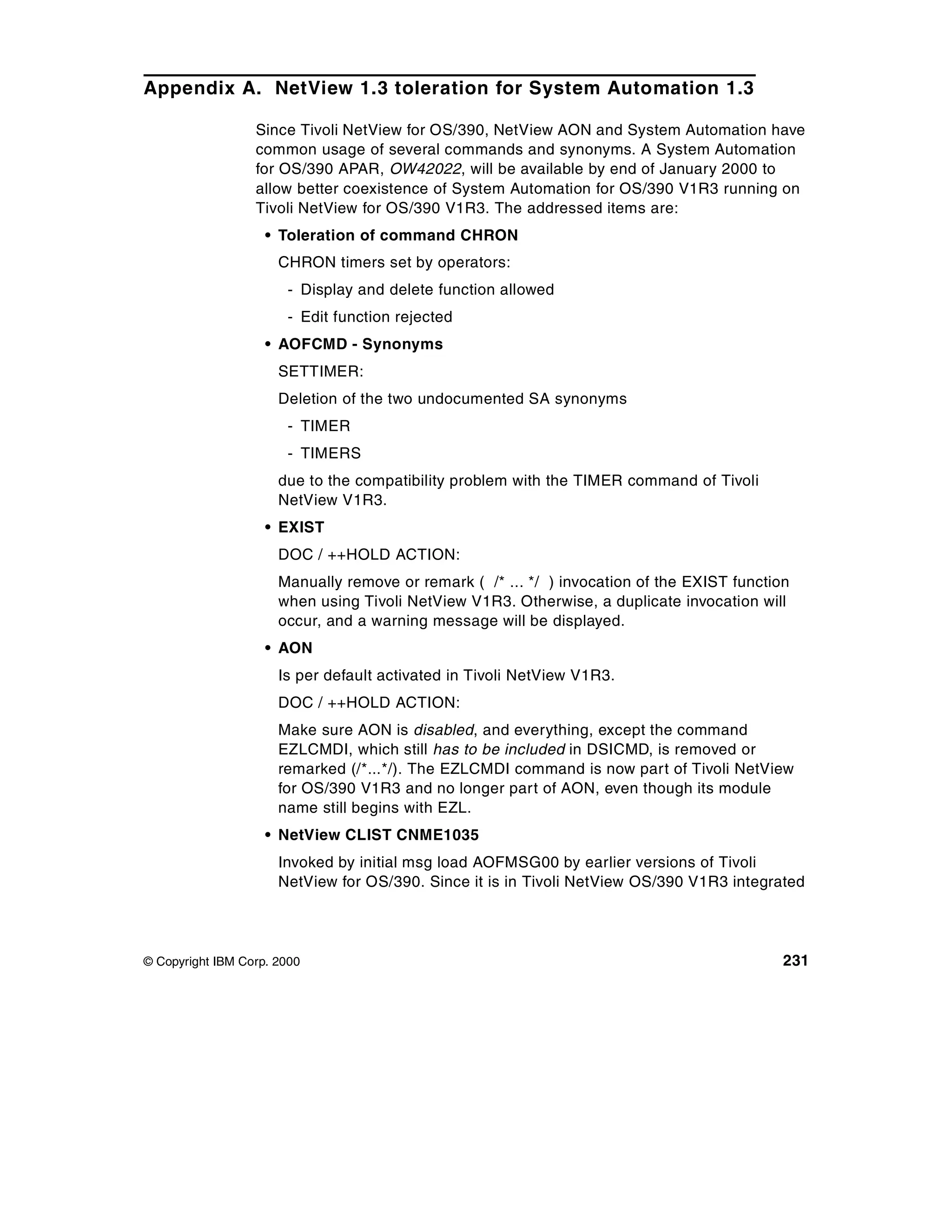 Appendix A. NetView 1.3 toleration for System Automation 1.3

                  Since Tivoli NetView for OS/390, NetView AON and System Automation have
                  common usage of several commands and synonyms. A System Automation
                  for OS/390 APAR, OW42022, will be available by end of January 2000 to
                  allow better coexistence of System Automation for OS/390 V1R3 running on
                  Tivoli NetView for OS/390 V1R3. The addressed items are:
                    • Toleration of command CHRON
                      CHRON timers set by operators:
                       - Display and delete function allowed
                       - Edit function rejected
                    • AOFCMD - Synonyms
                      SETTIMER:
                      Deletion of the two undocumented SA synonyms
                       - TIMER
                       - TIMERS
                      due to the compatibility problem with the TIMER command of Tivoli
                      NetView V1R3.
                    • EXIST
                      DOC / ++HOLD ACTION:
                      Manually remove or remark ( /* ... */ ) invocation of the EXIST function
                      when using Tivoli NetView V1R3. Otherwise, a duplicate invocation will
                      occur, and a warning message will be displayed.
                    • AON
                      Is per default activated in Tivoli NetView V1R3.
                      DOC / ++HOLD ACTION:
                      Make sure AON is disabled, and everything, except the command
                      EZLCMDI, which still has to be included in DSICMD, is removed or
                      remarked (/*...*/). The EZLCMDI command is now part of Tivoli NetView
                      for OS/390 V1R3 and no longer part of AON, even though its module
                      name still begins with EZL.
                    • NetView CLIST CNME1035
                      Invoked by initial msg load AOFMSG00 by earlier versions of Tivoli
                      NetView for OS/390. Since it is in Tivoli NetView OS/390 V1R3 integrated




© Copyright IBM Corp. 2000                                                                   231
 