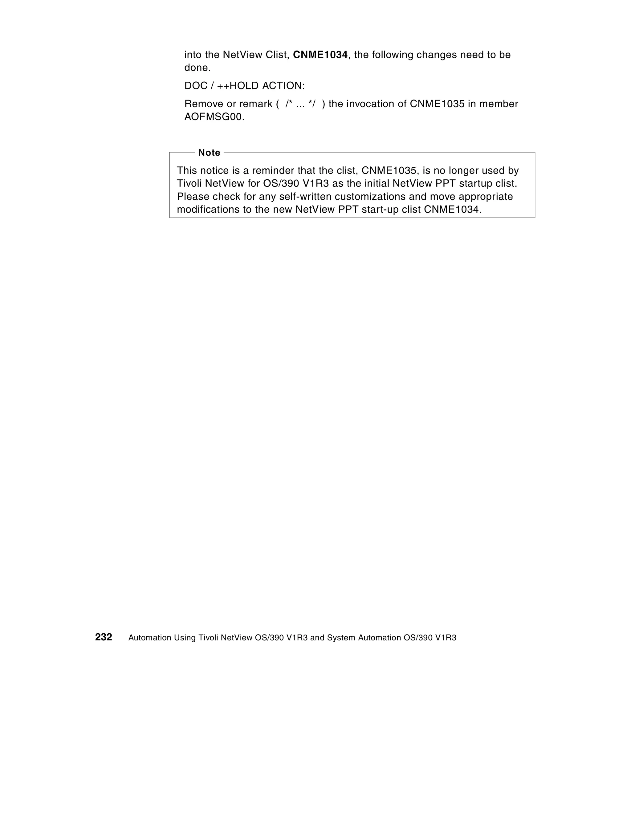 into the NetView Clist, CNME1034, the following changes need to be
                   done.
                   DOC / ++HOLD ACTION:
                   Remove or remark ( /* ... */ ) the invocation of CNME1035 in member
                   AOFMSG00.


                      Note
                 This notice is a reminder that the clist, CNME1035, is no longer used by
                 Tivoli NetView for OS/390 V1R3 as the initial NetView PPT startup clist.
                 Please check for any self-written customizations and move appropriate
                 modifications to the new NetView PPT start-up clist CNME1034.




232   Automation Using Tivoli NetView OS/390 V1R3 and System Automation OS/390 V1R3
 