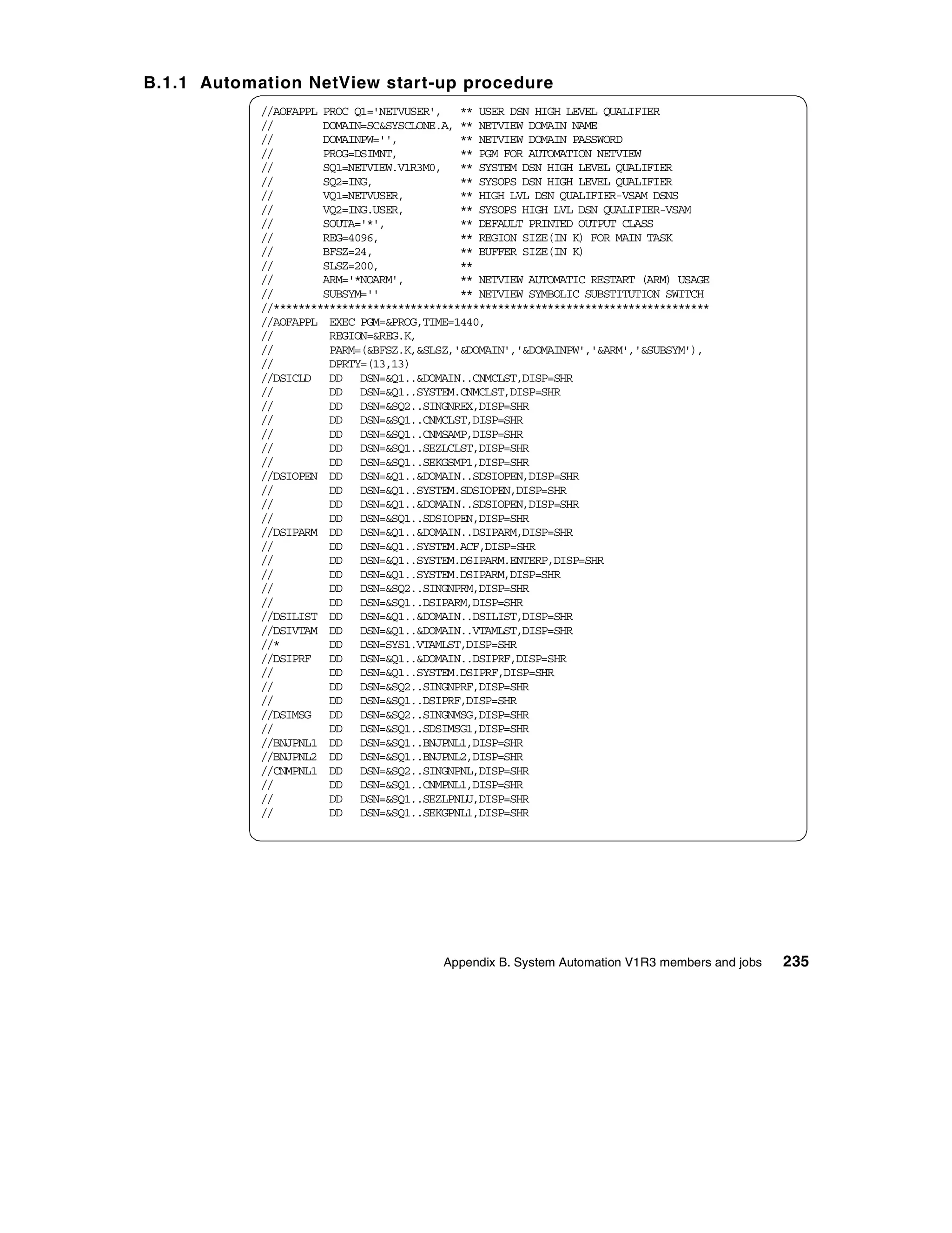 B.1.1 Automation NetView start-up procedure
            //AOFAPPL PROC Q1='NETVUSER', ** USER DSN HIGH LEVEL QUALIFIER
            //        DOMAIN=SC&SYSCLONE.A, ** NETVIEW DOMAIN NAME
            //        DOMAINPW='',          ** NETVIEW DOMAIN PASSWORD
            //        PROG=DSIMNT,          ** PGM FOR AUTOMATION NETVIEW
            //        SQ1=NETVIEW.V1R3M0, ** SYSTEM DSN HIGH LEVEL QUALIFIER
            //        SQ2=ING,              ** SYSOPS DSN HIGH LEVEL QUALIFIER
            //        VQ1=NETVUSER,         ** HIGH LVL DSN QUALIFIER-VSAM DSNS
            //        VQ2=ING.USER,         ** SYSOPS HIGH LVL DSN QUALIFIER-VSAM
            //        SOUTA='*',            ** DEFAULT PRINTED OUTPUT CLASS
            //        REG=4096,             ** REGION SIZE(IN K) FOR MAIN TASK
            //        BFSZ=24,              ** BUFFER SIZE(IN K)
            //        SLSZ=200,             **
            //        ARM='*NOARM',         ** NETVIEW AUTOMATIC RESTART (ARM) USAGE
            //        SUBSYM=''             ** NETVIEW SYMBOLIC SUBSTITUTION SWITCH
            //**********************************************************************
            //AOFAPPL EXEC PGM=&PROG,TIME=1440,
            //         REGION=&REG.K,
            //         PARM=(&BFSZ.K,&SLSZ,'&DOMAIN','&DOMAINPW','&ARM','&SUBSYM'),
            //         DPRTY=(13,13)
            //DSICLD DD DSN=&Q1..&DOMAIN..CNMCLST,DISP=SHR
            //         DD DSN=&Q1..SYSTEM.CNMCLST,DISP=SHR
            //         DD DSN=&SQ2..SINGNREX,DISP=SHR
            //         DD DSN=&SQ1..CNMCLST,DISP=SHR
            //         DD DSN=&SQ1..CNMSAMP,DISP=SHR
            //         DD DSN=&SQ1..SEZLCLST,DISP=SHR
            //         DD DSN=&SQ1..SEKGSMP1,DISP=SHR
            //DSIOPEN DD DSN=&Q1..&DOMAIN..SDSIOPEN,DISP=SHR
            //         DD DSN=&Q1..SYSTEM.SDSIOPEN,DISP=SHR
            //         DD DSN=&Q1..&DOMAIN..SDSIOPEN,DISP=SHR
            //         DD DSN=&SQ1..SDSIOPEN,DISP=SHR
            //DSIPARM DD DSN=&Q1..&DOMAIN..DSIPARM,DISP=SHR
            //         DD DSN=&Q1..SYSTEM.ACF,DISP=SHR
            //         DD DSN=&Q1..SYSTEM.DSIPARM.ENTERP,DISP=SHR
            //         DD DSN=&Q1..SYSTEM.DSIPARM,DISP=SHR
            //         DD DSN=&SQ2..SINGNPRM,DISP=SHR
            //         DD DSN=&SQ1..DSIPARM,DISP=SHR
            //DSILIST DD DSN=&Q1..&DOMAIN..DSILIST,DISP=SHR
            //DSIVTAM DD DSN=&Q1..&DOMAIN..VTAMLST,DISP=SHR
            //*        DD DSN=SYS1.VTAMLST,DISP=SHR
            //DSIPRF DD DSN=&Q1..&DOMAIN..DSIPRF,DISP=SHR
            //         DD DSN=&Q1..SYSTEM.DSIPRF,DISP=SHR
            //         DD DSN=&SQ2..SINGNPRF,DISP=SHR
            //         DD DSN=&SQ1..DSIPRF,DISP=SHR
            //DSIMSG DD DSN=&SQ2..SINGNMSG,DISP=SHR
            //         DD DSN=&SQ1..SDSIMSG1,DISP=SHR
            //BNJPNL1 DD DSN=&SQ1..BNJPNL1,DISP=SHR
            //BNJPNL2 DD DSN=&SQ1..BNJPNL2,DISP=SHR
            //CNMPNL1 DD DSN=&SQ2..SINGNPNL,DISP=SHR
            //         DD DSN=&SQ1..CNMPNL1,DISP=SHR
            //         DD DSN=&SQ1..SEZLPNLU,DISP=SHR
            //         DD DSN=&SQ1..SEKGPNL1,DISP=SHR




                                         Appendix B. System Automation V1R3 members and jobs   235
 