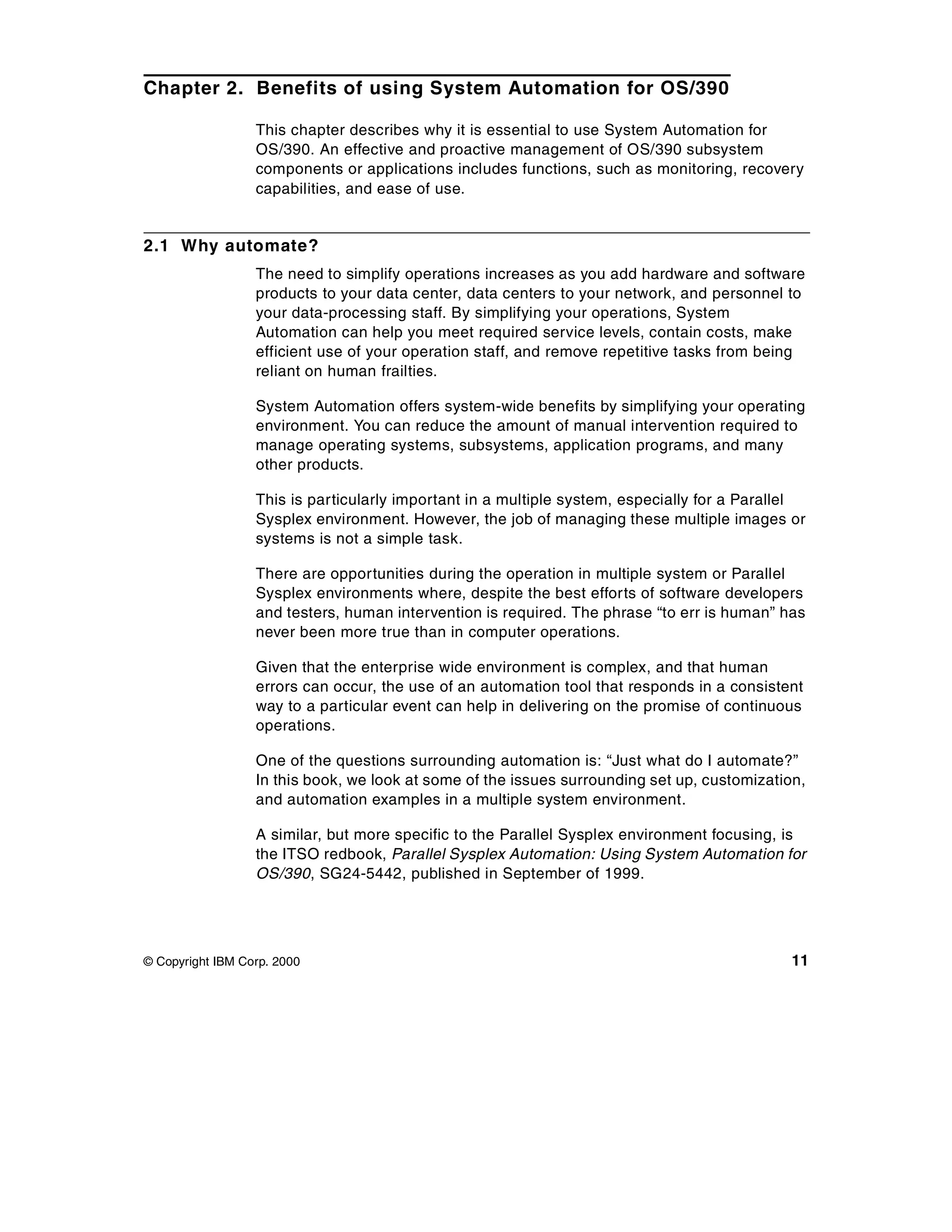 Chapter 2. Benefits of using System Automation for OS/390

                  This chapter describes why it is essential to use System Automation for
                  OS/390. An effective and proactive management of OS/390 subsystem
                  components or applications includes functions, such as monitoring, recovery
                  capabilities, and ease of use.


2.1 Why automate?
                  The need to simplify operations increases as you add hardware and software
                  products to your data center, data centers to your network, and personnel to
                  your data-processing staff. By simplifying your operations, System
                  Automation can help you meet required service levels, contain costs, make
                  efficient use of your operation staff, and remove repetitive tasks from being
                  reliant on human frailties.

                  System Automation offers system-wide benefits by simplifying your operating
                  environment. You can reduce the amount of manual intervention required to
                  manage operating systems, subsystems, application programs, and many
                  other products.

                  This is particularly important in a multiple system, especially for a Parallel
                  Sysplex environment. However, the job of managing these multiple images or
                  systems is not a simple task.

                  There are opportunities during the operation in multiple system or Parallel
                  Sysplex environments where, despite the best efforts of software developers
                  and testers, human intervention is required. The phrase “to err is human” has
                  never been more true than in computer operations.

                  Given that the enterprise wide environment is complex, and that human
                  errors can occur, the use of an automation tool that responds in a consistent
                  way to a particular event can help in delivering on the promise of continuous
                  operations.

                  One of the questions surrounding automation is: “Just what do I automate?”
                  In this book, we look at some of the issues surrounding set up, customization,
                  and automation examples in a multiple system environment.

                  A similar, but more specific to the Parallel Sysplex environment focusing, is
                  the ITSO redbook, Parallel Sysplex Automation: Using System Automation for
                  OS/390, SG24-5442, published in September of 1999.




© Copyright IBM Corp. 2000                                                                    11
 