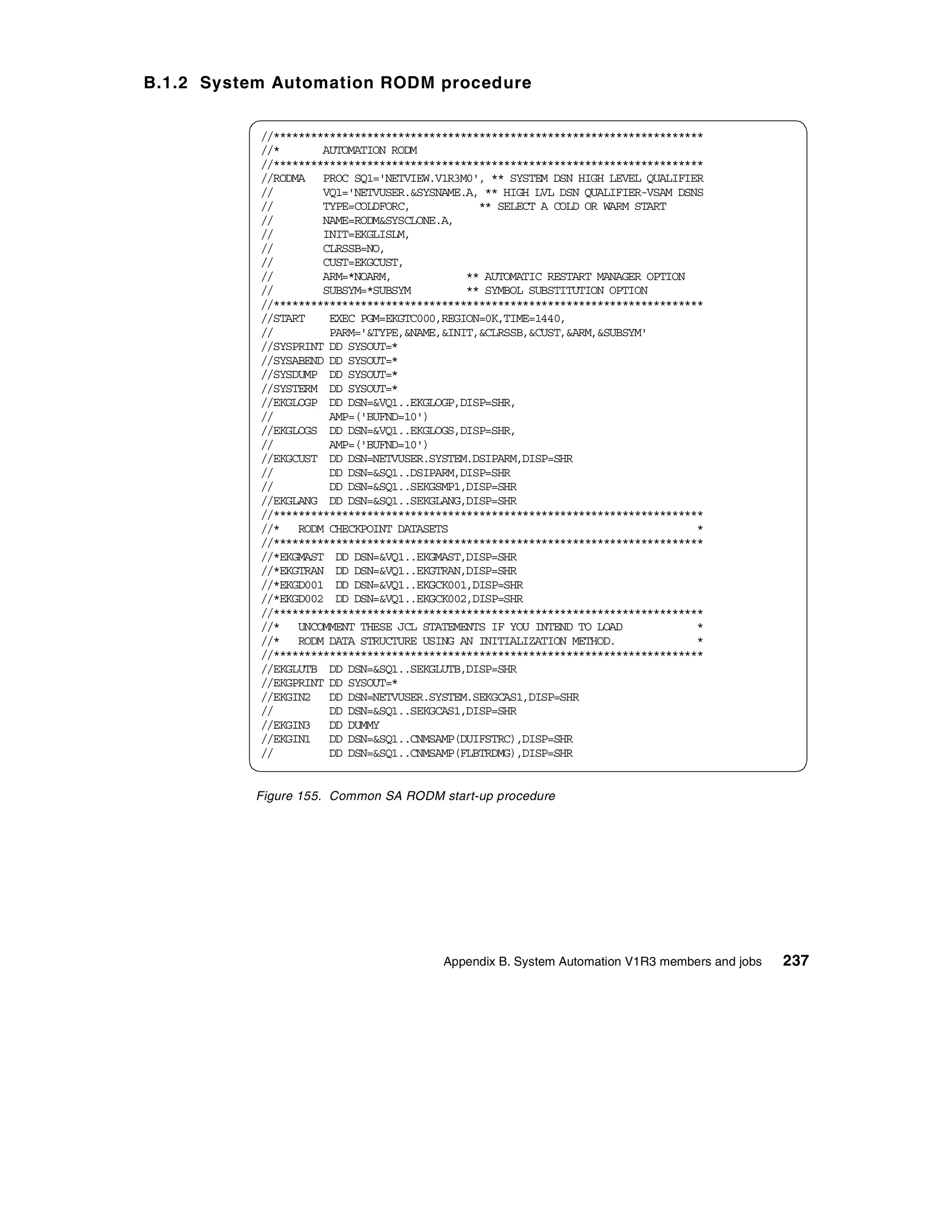 B.1.2 System Automation RODM procedure


           //*********************************************************************
           //*       AUTOMATION RODM
           //*********************************************************************
           //RODMA PROC SQ1='NETVIEW.V1R3M0', ** SYSTEM DSN HIGH LEVEL QUALIFIER
           //        VQ1='NETVUSER.&SYSNAME.A, ** HIGH LVL DSN QUALIFIER-VSAM DSNS
           //        TYPE=COLDFORC,           ** SELECT A COLD OR WARM START
           //        NAME=RODM&SYSCLONE.A,
           //        INIT=EKGLISLM,
           //        CLRSSB=NO,
           //        CUST=EKGCUST,
           //        ARM=*NOARM,            ** AUTOMATIC RESTART MANAGER OPTION
           //        SUBSYM=*SUBSYM         ** SYMBOL SUBSTITUTION OPTION
           //*********************************************************************
           //START    EXEC PGM=EKGTC000,REGION=0K,TIME=1440,
           //         PARM='&TYPE,&NAME,&INIT,&CLRSSB,&CUST,&ARM,&SUBSYM'
           //SYSPRINT DD SYSOUT=*
           //SYSABEND DD SYSOUT=*
           //SYSDUMP DD SYSOUT=*
           //SYSTERM DD SYSOUT=*
           //EKGLOGP DD DSN=&VQ1..EKGLOGP,DISP=SHR,
           //         AMP=('BUFND=10')
           //EKGLOGS DD DSN=&VQ1..EKGLOGS,DISP=SHR,
           //         AMP=('BUFND=10')
           //EKGCUST DD DSN=NETVUSER.SYSTEM.DSIPARM,DISP=SHR
           //         DD DSN=&SQ1..DSIPARM,DISP=SHR
           //         DD DSN=&SQ1..SEKGSMP1,DISP=SHR
           //EKGLANG DD DSN=&SQ1..SEKGLANG,DISP=SHR
           //*********************************************************************
           //* RODM CHECKPOINT DATASETS                                          *
           //*********************************************************************
           //*EKGMAST DD DSN=&VQ1..EKGMAST,DISP=SHR
           //*EKGTRAN DD DSN=&VQ1..EKGTRAN,DISP=SHR
           //*EKGD001 DD DSN=&VQ1..EKGCK001,DISP=SHR
           //*EKGD002 DD DSN=&VQ1..EKGCK002,DISP=SHR
           //*********************************************************************
           //* UNCOMMENT THESE JCL STATEMENTS IF YOU INTEND TO LOAD              *
           //* RODM DATA STRUCTURE USING AN INITIALIZATION METHOD.               *
           //*********************************************************************
           //EKGLUTB DD DSN=&SQ1..SEKGLUTB,DISP=SHR
           //EKGPRINT DD SYSOUT=*
           //EKGIN2 DD DSN=NETVUSER.SYSTEM.SEKGCAS1,DISP=SHR
           //         DD DSN=&SQ1..SEKGCAS1,DISP=SHR
           //EKGIN3 DD DUMMY
           //EKGIN1 DD DSN=&SQ1..CNMSAMP(DUIFSTRC),DISP=SHR
           //         DD DSN=&SQ1..CNMSAMP(FLBTRDMG),DISP=SHR


          Figure 155. Common SA RODM start-up procedure




                                        Appendix B. System Automation V1R3 members and jobs   237
 