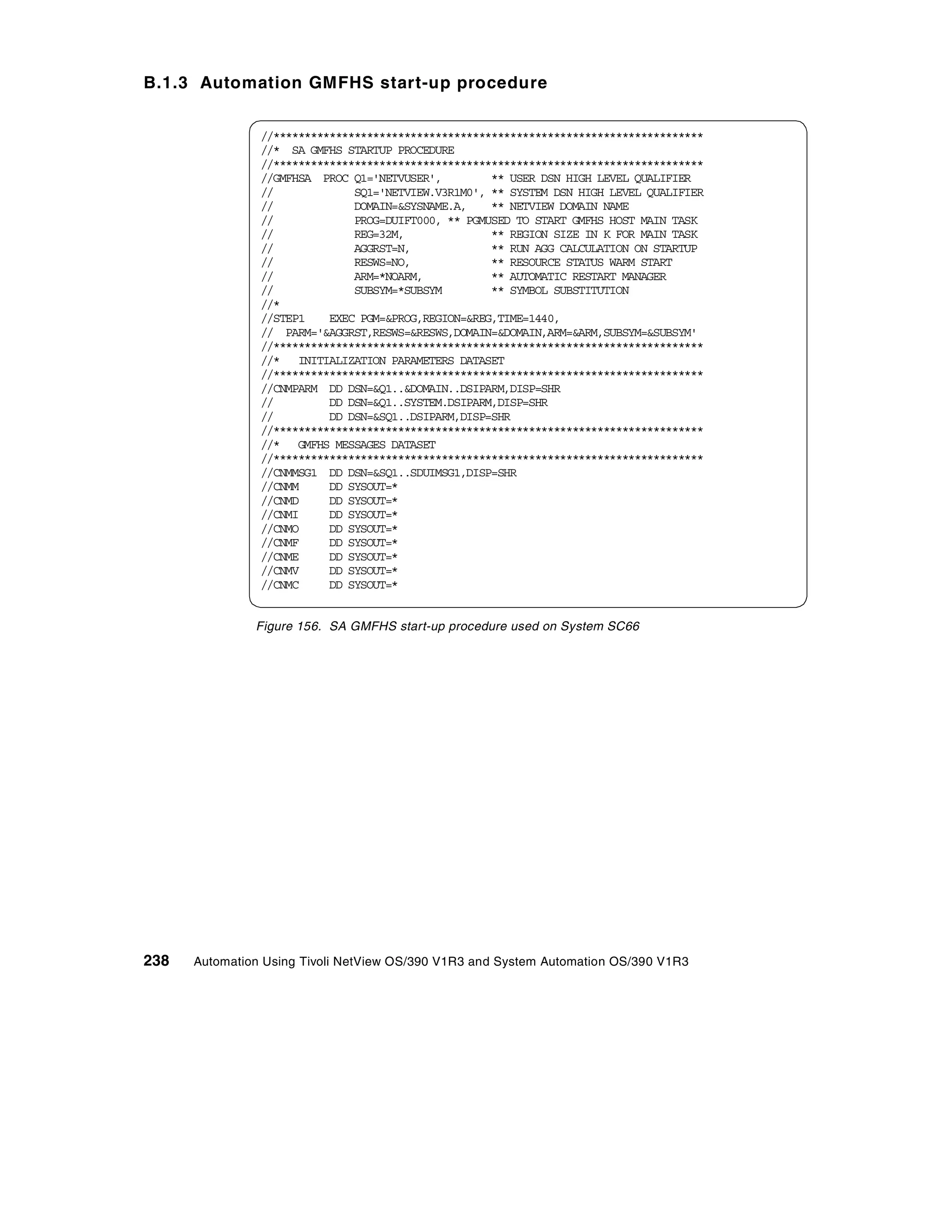 B.1.3 Automation GMFHS start-up procedure


                //*********************************************************************
                //* SA GMFHS STARTUP PROCEDURE
                //*********************************************************************
                //GMFHSA PROC Q1='NETVUSER',         ** USER DSN HIGH LEVEL QUALIFIER
                //             SQ1='NETVIEW.V3R1M0', ** SYSTEM DSN HIGH LEVEL QUALIFIER
                //             DOMAIN=&SYSNAME.A,    ** NETVIEW DOMAIN NAME
                //             PROG=DUIFT000, ** PGMUSED TO START GMFHS HOST MAIN TASK
                //             REG=32M,              ** REGION SIZE IN K FOR MAIN TASK
                //             AGGRST=N,             ** RUN AGG CALCULATION ON STARTUP
                //             RESWS=NO,             ** RESOURCE STATUS WARM START
                //             ARM=*NOARM,           ** AUTOMATIC RESTART MANAGER
                //             SUBSYM=*SUBSYM        ** SYMBOL SUBSTITUTION
                //*
                //STEP1    EXEC PGM=&PROG,REGION=&REG,TIME=1440,
                // PARM='&AGGRST,RESWS=&RESWS,DOMAIN=&DOMAIN,ARM=&ARM,SUBSYM=&SUBSYM'
                //*********************************************************************
                //* INITIALIZATION PARAMETERS DATASET
                //*********************************************************************
                //CNMPARM DD DSN=&Q1..&DOMAIN..DSIPARM,DISP=SHR
                //         DD DSN=&Q1..SYSTEM.DSIPARM,DISP=SHR
                //         DD DSN=&SQ1..DSIPARM,DISP=SHR
                //*********************************************************************
                //* GMFHS MESSAGES DATASET
                //*********************************************************************
                //CNMMSG1 DD DSN=&SQ1..SDUIMSG1,DISP=SHR
                //CNMM     DD SYSOUT=*
                //CNMD     DD SYSOUT=*
                //CNMI     DD SYSOUT=*
                //CNMO     DD SYSOUT=*
                //CNMF     DD SYSOUT=*
                //CNME     DD SYSOUT=*
                //CNMV     DD SYSOUT=*
                //CNMC     DD SYSOUT=*


               Figure 156. SA GMFHS start-up procedure used on System SC66




238   Automation Using Tivoli NetView OS/390 V1R3 and System Automation OS/390 V1R3
 