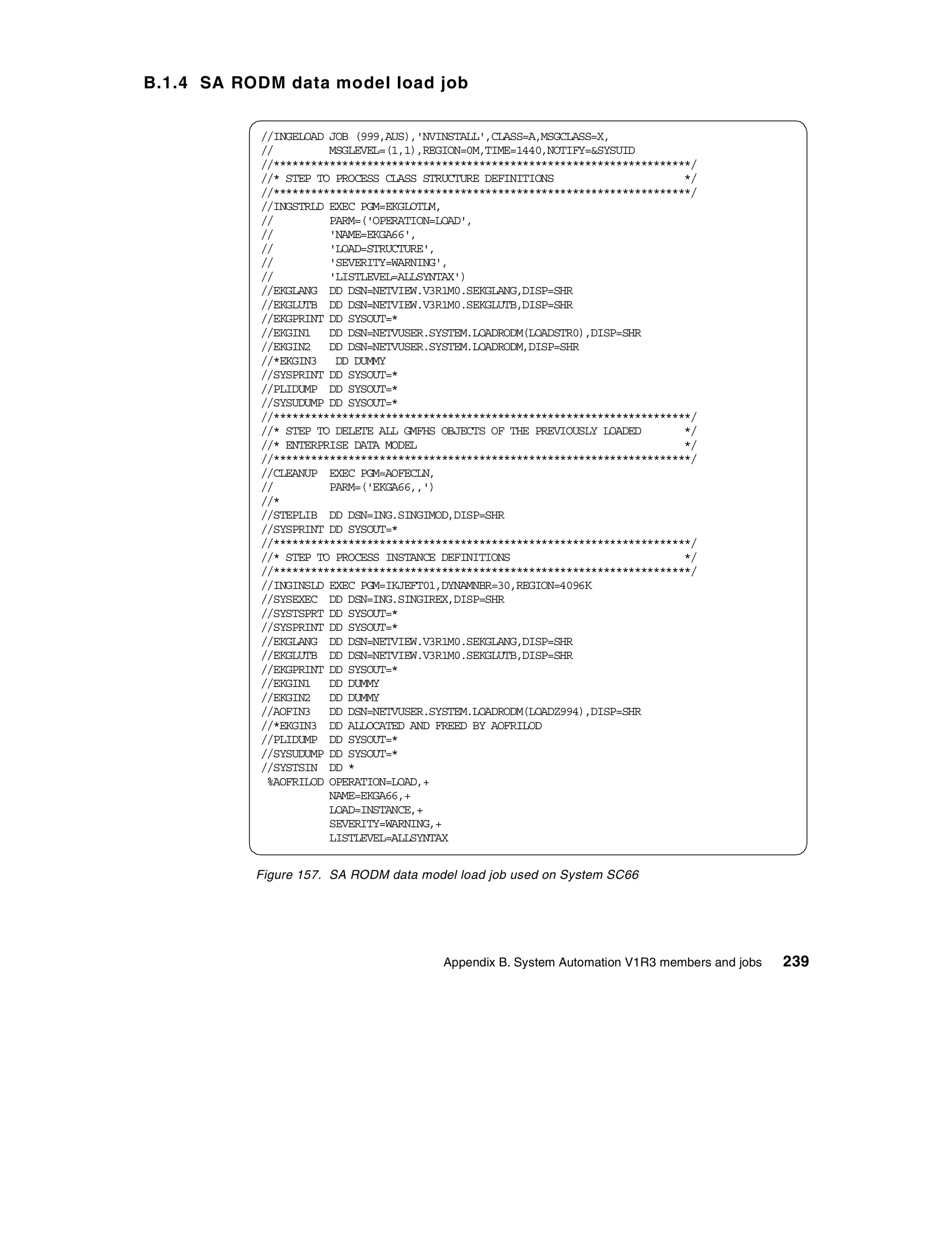 B.1.4 SA RODM data model load job


           //INGELOAD JOB (999,AUS),'NVINSTALL',CLASS=A,MSGCLASS=X,
           //         MSGLEVEL=(1,1),REGION=0M,TIME=1440,NOTIFY=&SYSUID
           //*******************************************************************/
           //* STEP TO PROCESS CLASS STRUCTURE DEFINITIONS                     */
           //*******************************************************************/
           //INGSTRLD EXEC PGM=EKGLOTLM,
           //         PARM=('OPERATION=LOAD',
           //         'NAME=EKGA66',
           //         'LOAD=STRUCTURE',
           //         'SEVERITY=WARNING',
           //         'LISTLEVEL=ALLSYNTAX')
           //EKGLANG DD DSN=NETVIEW.V3R1M0.SEKGLANG,DISP=SHR
           //EKGLUTB DD DSN=NETVIEW.V3R1M0.SEKGLUTB,DISP=SHR
           //EKGPRINT DD SYSOUT=*
           //EKGIN1 DD DSN=NETVUSER.SYSTEM.LOADRODM(LOADSTR0),DISP=SHR
           //EKGIN2 DD DSN=NETVUSER.SYSTEM.LOADRODM,DISP=SHR
           //*EKGIN3 DD DUMMY
           //SYSPRINT DD SYSOUT=*
           //PLIDUMP DD SYSOUT=*
           //SYSUDUMP DD SYSOUT=*
           //*******************************************************************/
           //* STEP TO DELETE ALL GMFHS OBJECTS OF THE PREVIOUSLY LOADED       */
           //* ENTERPRISE DATA MODEL                                           */
           //*******************************************************************/
           //CLEANUP EXEC PGM=AOFECLN,
           //         PARM=('EKGA66,,')
           //*
           //STEPLIB DD DSN=ING.SINGIMOD,DISP=SHR
           //SYSPRINT DD SYSOUT=*
           //*******************************************************************/
           //* STEP TO PROCESS INSTANCE DEFINITIONS                            */
           //*******************************************************************/
           //INGINSLD EXEC PGM=IKJEFT01,DYNAMNBR=30,REGION=4096K
           //SYSEXEC DD DSN=ING.SINGIREX,DISP=SHR
           //SYSTSPRT DD SYSOUT=*
           //SYSPRINT DD SYSOUT=*
           //EKGLANG DD DSN=NETVIEW.V3R1M0.SEKGLANG,DISP=SHR
           //EKGLUTB DD DSN=NETVIEW.V3R1M0.SEKGLUTB,DISP=SHR
           //EKGPRINT DD SYSOUT=*
           //EKGIN1 DD DUMMY
           //EKGIN2 DD DUMMY
           //AOFIN3 DD DSN=NETVUSER.SYSTEM.LOADRODM(LOADZ994),DISP=SHR
           //*EKGIN3 DD ALLOCATED AND FREED BY AOFRILOD
           //PLIDUMP DD SYSOUT=*
           //SYSUDUMP DD SYSOUT=*
           //SYSTSIN DD *
            %AOFRILOD OPERATION=LOAD,+
                      NAME=EKGA66,+
                      LOAD=INSTANCE,+
                      SEVERITY=WARNING,+
                      LISTLEVEL=ALLSYNTAX


           Figure 157. SA RODM data model load job used on System SC66




                                        Appendix B. System Automation V1R3 members and jobs   239
 