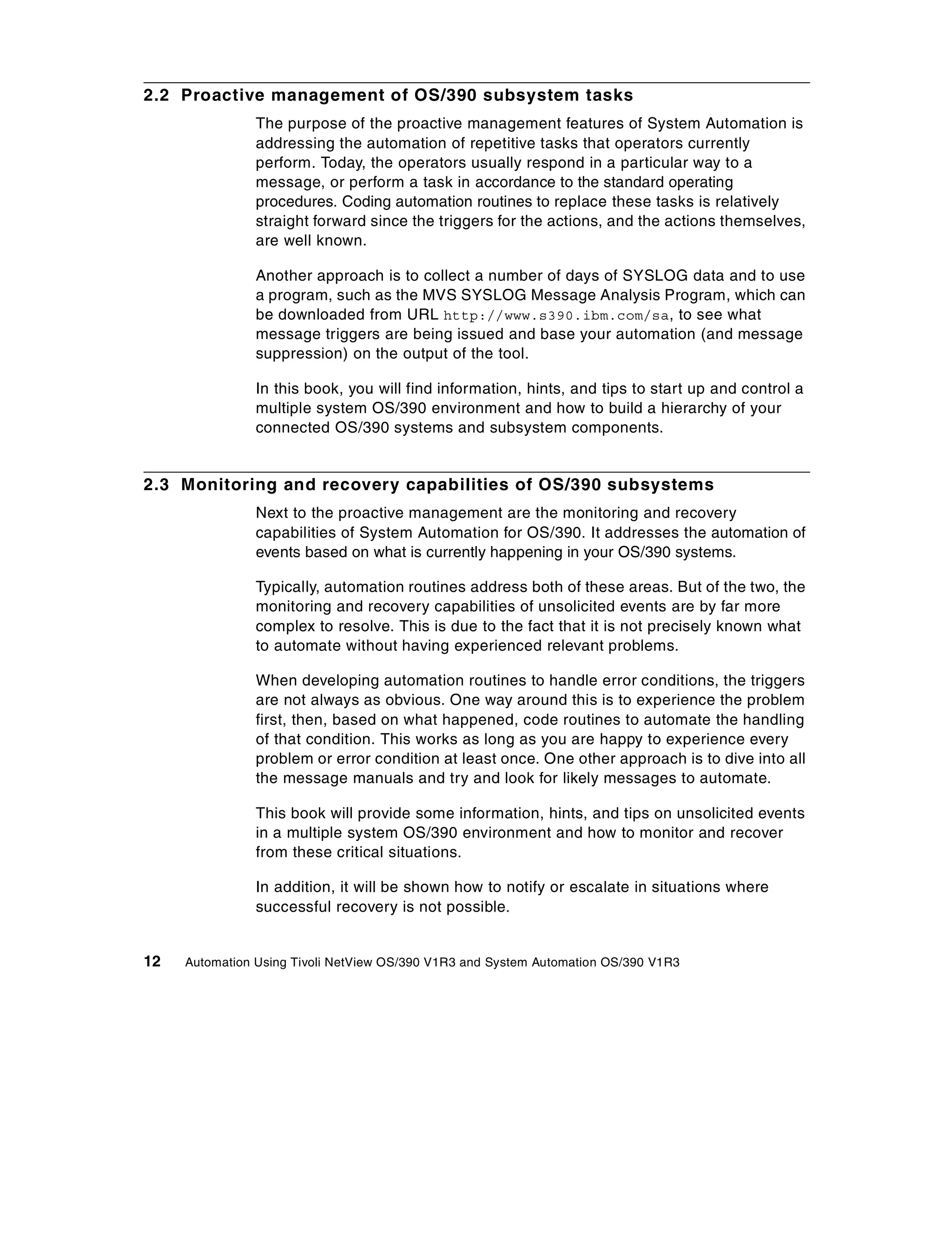 2.2 Proactive management of OS/390 subsystem tasks
                The purpose of the proactive management features of System Automation is
                addressing the automation of repetitive tasks that operators currently
                perform. Today, the operators usually respond in a particular way to a
                message, or perform a task in accordance to the standard operating
                procedures. Coding automation routines to replace these tasks is relatively
                straight forward since the triggers for the actions, and the actions themselves,
                are well known.

                Another approach is to collect a number of days of SYSLOG data and to use
                a program, such as the MVS SYSLOG Message Analysis Program, which can
                be downloaded from URL http://www.s390.ibm.com/sa, to see what
                message triggers are being issued and base your automation (and message
                suppression) on the output of the tool.

                In this book, you will find information, hints, and tips to start up and control a
                multiple system OS/390 environment and how to build a hierarchy of your
                connected OS/390 systems and subsystem components.


2.3 Monitoring and recovery capabilities of OS/390 subsystems
                Next to the proactive management are the monitoring and recovery
                capabilities of System Automation for OS/390. It addresses the automation of
                events based on what is currently happening in your OS/390 systems.

                Typically, automation routines address both of these areas. But of the two, the
                monitoring and recovery capabilities of unsolicited events are by far more
                complex to resolve. This is due to the fact that it is not precisely known what
                to automate without having experienced relevant problems.

                When developing automation routines to handle error conditions, the triggers
                are not always as obvious. One way around this is to experience the problem
                first, then, based on what happened, code routines to automate the handling
                of that condition. This works as long as you are happy to experience every
                problem or error condition at least once. One other approach is to dive into all
                the message manuals and try and look for likely messages to automate.

                This book will provide some information, hints, and tips on unsolicited events
                in a multiple system OS/390 environment and how to monitor and recover
                from these critical situations.

                In addition, it will be shown how to notify or escalate in situations where
                successful recovery is not possible.


12   Automation Using Tivoli NetView OS/390 V1R3 and System Automation OS/390 V1R3
 