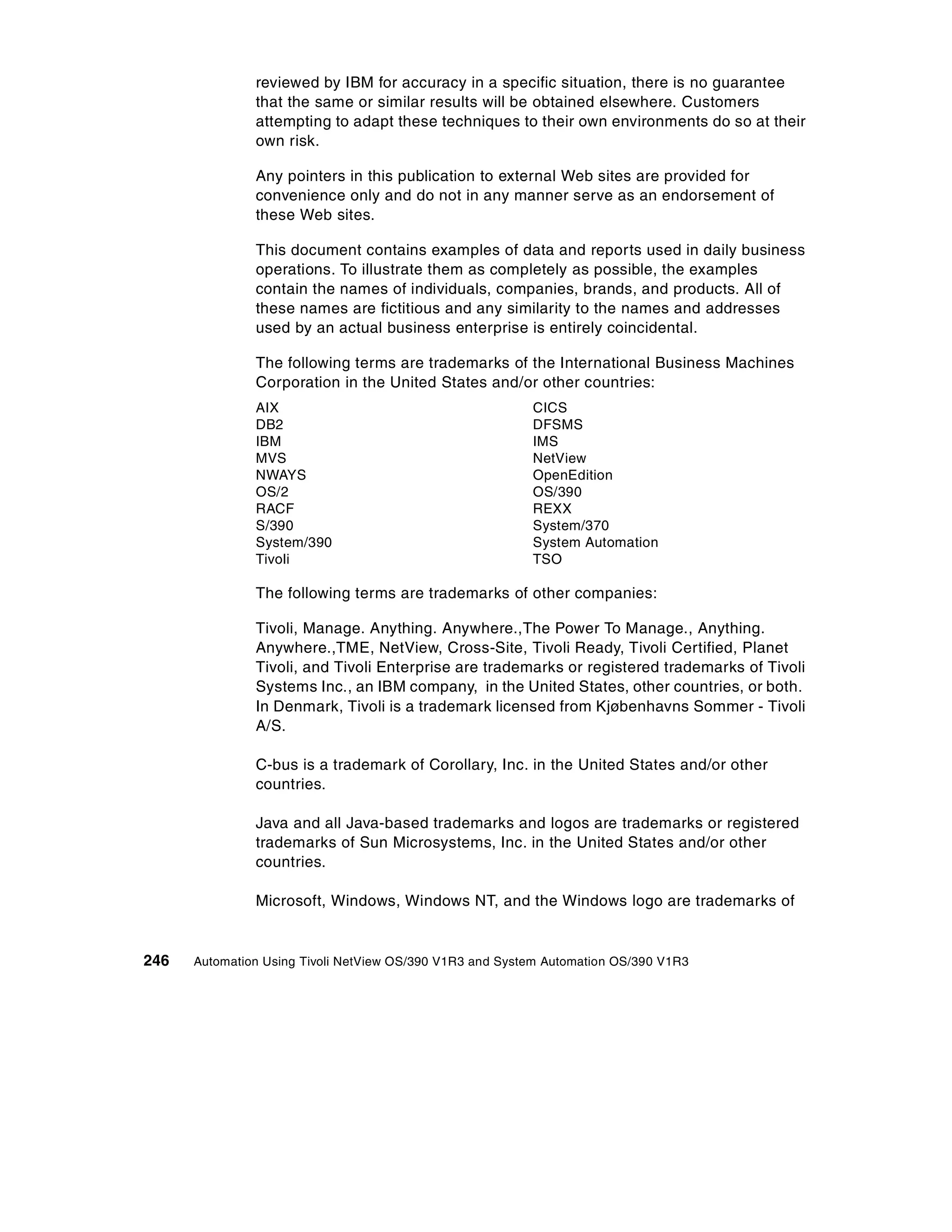 reviewed by IBM for accuracy in a specific situation, there is no guarantee
               that the same or similar results will be obtained elsewhere. Customers
               attempting to adapt these techniques to their own environments do so at their
               own risk.

               Any pointers in this publication to external Web sites are provided for
               convenience only and do not in any manner serve as an endorsement of
               these Web sites.

               This document contains examples of data and reports used in daily business
               operations. To illustrate them as completely as possible, the examples
               contain the names of individuals, companies, brands, and products. All of
               these names are fictitious and any similarity to the names and addresses
               used by an actual business enterprise is entirely coincidental.

               The following terms are trademarks of the International Business Machines
               Corporation in the United States and/or other countries:
               AIX                                        CICS
               DB2                                        DFSMS
               IBM                                        IMS
               MVS                                        NetView
               NWAYS                                      OpenEdition
               OS/2                                       OS/390
               RACF                                       REXX
               S/390                                      System/370
               System/390                                 System Automation
               Tivoli                                     TSO

               The following terms are trademarks of other companies:

               Tivoli, Manage. Anything. Anywhere.,The Power To Manage., Anything.
               Anywhere.,TME, NetView, Cross-Site, Tivoli Ready, Tivoli Certified, Planet
               Tivoli, and Tivoli Enterprise are trademarks or registered trademarks of Tivoli
               Systems Inc., an IBM company, in the United States, other countries, or both.
               In Denmark, Tivoli is a trademark licensed from Kjøbenhavns Sommer - Tivoli
               A/S.

               C-bus is a trademark of Corollary, Inc. in the United States and/or other
               countries.

               Java and all Java-based trademarks and logos are trademarks or registered
               trademarks of Sun Microsystems, Inc. in the United States and/or other
               countries.

               Microsoft, Windows, Windows NT, and the Windows logo are trademarks of


246   Automation Using Tivoli NetView OS/390 V1R3 and System Automation OS/390 V1R3
 