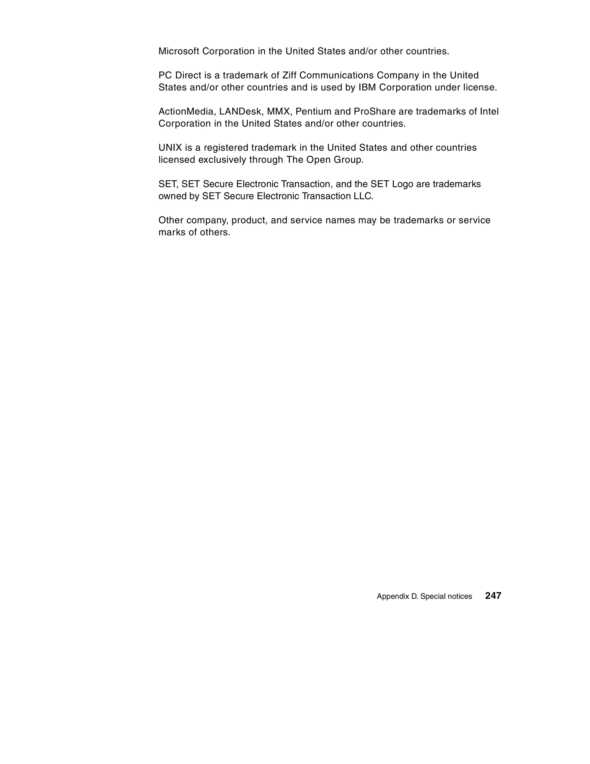Microsoft Corporation in the United States and/or other countries.

PC Direct is a trademark of Ziff Communications Company in the United
States and/or other countries and is used by IBM Corporation under license.

ActionMedia, LANDesk, MMX, Pentium and ProShare are trademarks of Intel
Corporation in the United States and/or other countries.

UNIX is a registered trademark in the United States and other countries
licensed exclusively through The Open Group.

SET, SET Secure Electronic Transaction, and the SET Logo are trademarks
owned by SET Secure Electronic Transaction LLC.

Other company, product, and service names may be trademarks or service
marks of others.




                                                 Appendix D. Special notices   247
 