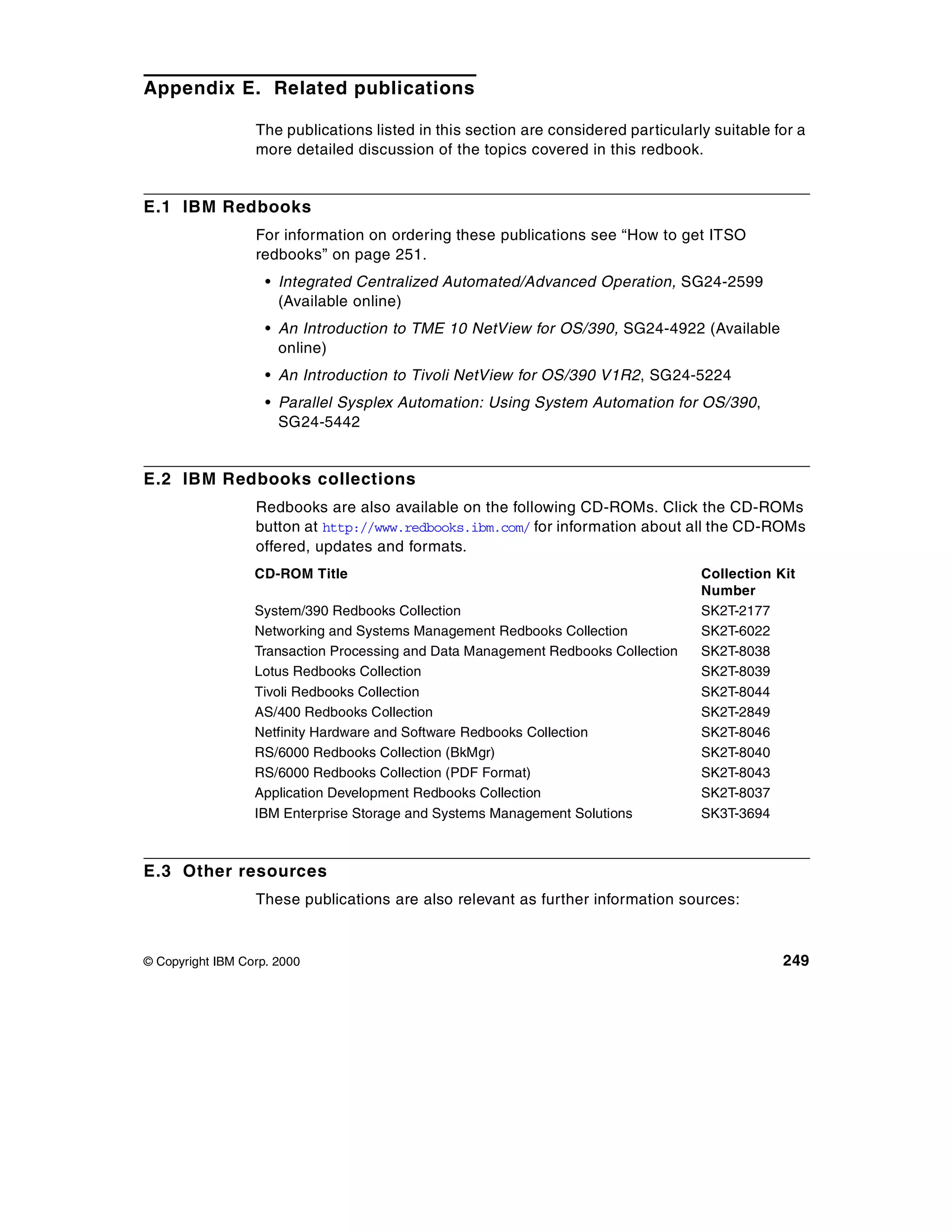 Appendix E. Related publications

                  The publications listed in this section are considered particularly suitable for a
                  more detailed discussion of the topics covered in this redbook.


E.1 IBM Redbooks
                  For information on ordering these publications see “How to get ITSO
                  redbooks” on page 251.
                    • Integrated Centralized Automated/Advanced Operation, SG24-2599
                      (Available online)
                    • An Introduction to TME 10 NetView for OS/390, SG24-4922 (Available
                      online)
                    • An Introduction to Tivoli NetView for OS/390 V1R2, SG24-5224
                    • Parallel Sysplex Automation: Using System Automation for OS/390,
                      SG24-5442


E.2 IBM Redbooks collections
                  Redbooks are also available on the following CD-ROMs. Click the CD-ROMs
                  button at http://www.redbooks.ibm.com/ for information about all the CD-ROMs
                  offered, updates and formats.
                  CD-ROM Title                                                      Collection Kit
                                                                                    Number
                  System/390 Redbooks Collection                                    SK2T-2177
                  Networking and Systems Management Redbooks Collection             SK2T-6022
                  Transaction Processing and Data Management Redbooks Collection    SK2T-8038
                  Lotus Redbooks Collection                                         SK2T-8039
                  Tivoli Redbooks Collection                                        SK2T-8044
                  AS/400 Redbooks Collection                                        SK2T-2849
                  Netfinity Hardware and Software Redbooks Collection               SK2T-8046
                  RS/6000 Redbooks Collection (BkMgr)                               SK2T-8040
                  RS/6000 Redbooks Collection (PDF Format)                          SK2T-8043
                  Application Development Redbooks Collection                       SK2T-8037
                  IBM Enterprise Storage and Systems Management Solutions           SK3T-3694



E.3 Other resources
                  These publications are also relevant as further information sources:



© Copyright IBM Corp. 2000                                                                      249
 