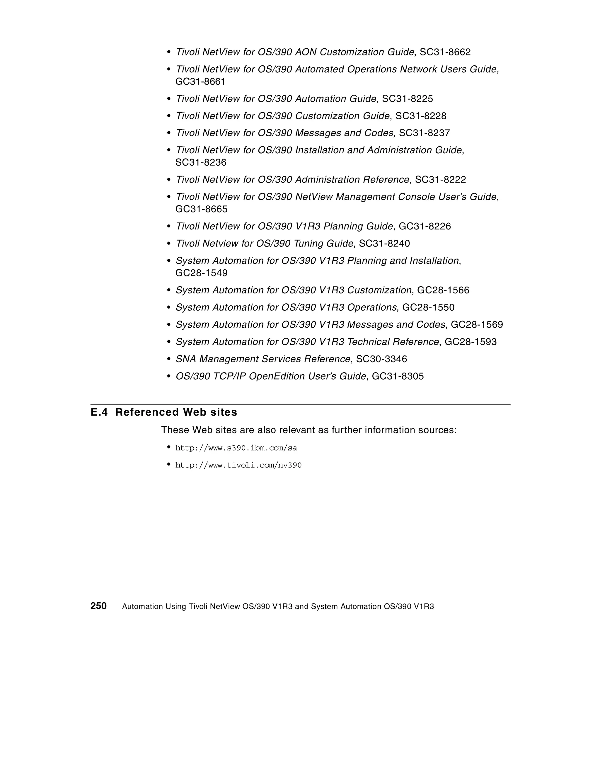 • Tivoli NetView for OS/390 AON Customization Guide, SC31-8662
                 • Tivoli NetView for OS/390 Automated Operations Network Users Guide,
                   GC31-8661
                 • Tivoli NetView for OS/390 Automation Guide, SC31-8225
                 • Tivoli NetView for OS/390 Customization Guide, SC31-8228
                 • Tivoli NetView for OS/390 Messages and Codes, SC31-8237
                 • Tivoli NetView for OS/390 Installation and Administration Guide,
                   SC31-8236
                 • Tivoli NetView for OS/390 Administration Reference, SC31-8222
                 • Tivoli NetView for OS/390 NetView Management Console User’s Guide,
                   GC31-8665
                 • Tivoli NetView for OS/390 V1R3 Planning Guide, GC31-8226
                 • Tivoli Netview for OS/390 Tuning Guide, SC31-8240
                 • System Automation for OS/390 V1R3 Planning and Installation,
                   GC28-1549
                 • System Automation for OS/390 V1R3 Customization, GC28-1566
                 • System Automation for OS/390 V1R3 Operations, GC28-1550
                 • System Automation for OS/390 V1R3 Messages and Codes, GC28-1569
                 • System Automation for OS/390 V1R3 Technical Reference, GC28-1593
                 • SNA Management Services Reference, SC30-3346
                 • OS/390 TCP/IP OpenEdition User’s Guide, GC31-8305


E.4 Referenced Web sites
               These Web sites are also relevant as further information sources:
                 • http://www.s390.ibm.com/sa
                 • http://www.tivoli.com/nv390




250   Automation Using Tivoli NetView OS/390 V1R3 and System Automation OS/390 V1R3
 