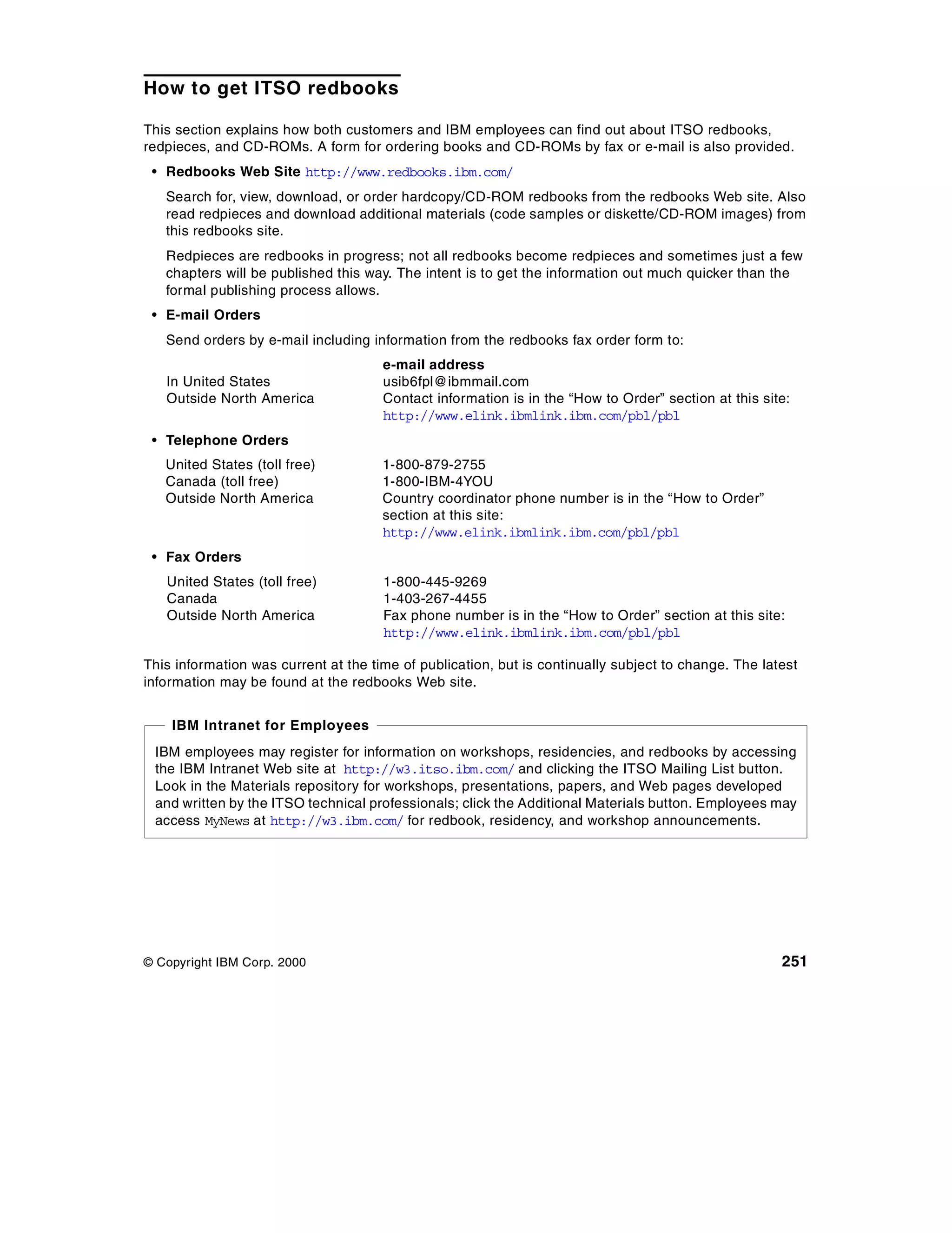 How to get ITSO redbooks

This section explains how both customers and IBM employees can find out about ITSO redbooks,
redpieces, and CD-ROMs. A form for ordering books and CD-ROMs by fax or e-mail is also provided.
 • Redbooks Web Site http://www.redbooks.ibm.com/
   Search for, view, download, or order hardcopy/CD-ROM redbooks from the redbooks Web site. Also
   read redpieces and download additional materials (code samples or diskette/CD-ROM images) from
   this redbooks site.
   Redpieces are redbooks in progress; not all redbooks become redpieces and sometimes just a few
   chapters will be published this way. The intent is to get the information out much quicker than the
   formal publishing process allows.
 • E-mail Orders
   Send orders by e-mail including information from the redbooks fax order form to:
                                      e-mail address
   In United States                   usib6fpl@ibmmail.com
   Outside North America              Contact information is in the “How to Order” section at this site:
                                      http://www.elink.ibmlink.ibm.com/pbl/pbl
 • Telephone Orders
   United States (toll free)          1-800-879-2755
   Canada (toll free)                 1-800-IBM-4YOU
   Outside North America              Country coordinator phone number is in the “How to Order”
                                      section at this site:
                                      http://www.elink.ibmlink.ibm.com/pbl/pbl
 • Fax Orders
   United States (toll free)          1-800-445-9269
   Canada                             1-403-267-4455
   Outside North America              Fax phone number is in the “How to Order” section at this site:
                                      http://www.elink.ibmlink.ibm.com/pbl/pbl

This information was current at the time of publication, but is continually subject to change. The latest
information may be found at the redbooks Web site.


    IBM Intranet for Employees
 IBM employees may register for information on workshops, residencies, and redbooks by accessing
 the IBM Intranet Web site at http://w3.itso.ibm.com/ and clicking the ITSO Mailing List button.
 Look in the Materials repository for workshops, presentations, papers, and Web pages developed
 and written by the ITSO technical professionals; click the Additional Materials button. Employees may
 access MyNews at http://w3.ibm.com/ for redbook, residency, and workshop announcements.




© Copyright IBM Corp. 2000                                                                            251
 