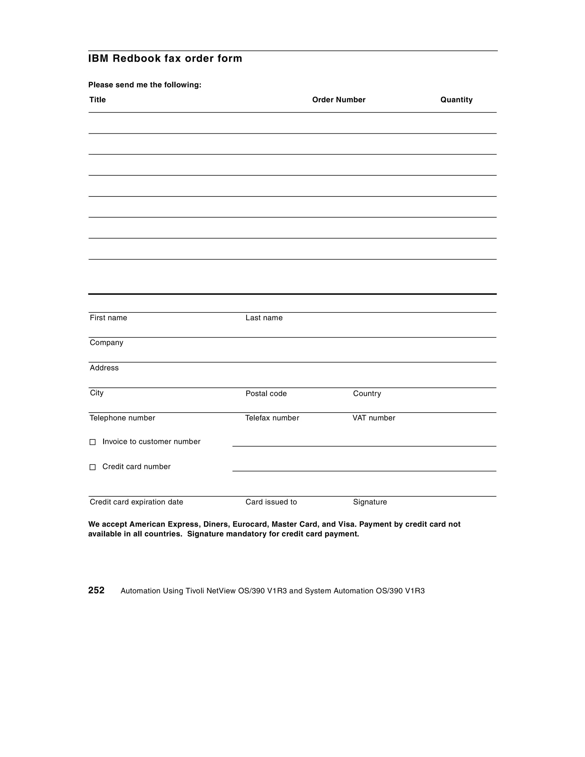IBM Redbook fax order form

Please send me the following:
Title                                                     Order Number                    Quantity




First name                               Last name


Company


Address


City                                     Postal code                Country


Telephone number                         Telefax number             VAT number


   Invoice to customer number


   Credit card number



Credit card expiration date              Card issued to             Signature

We accept American Express, Diners, Eurocard, Master Card, and Visa. Payment by credit card not
available in all countries. Signature mandatory for credit card payment.




252       Automation Using Tivoli NetView OS/390 V1R3 and System Automation OS/390 V1R3
 