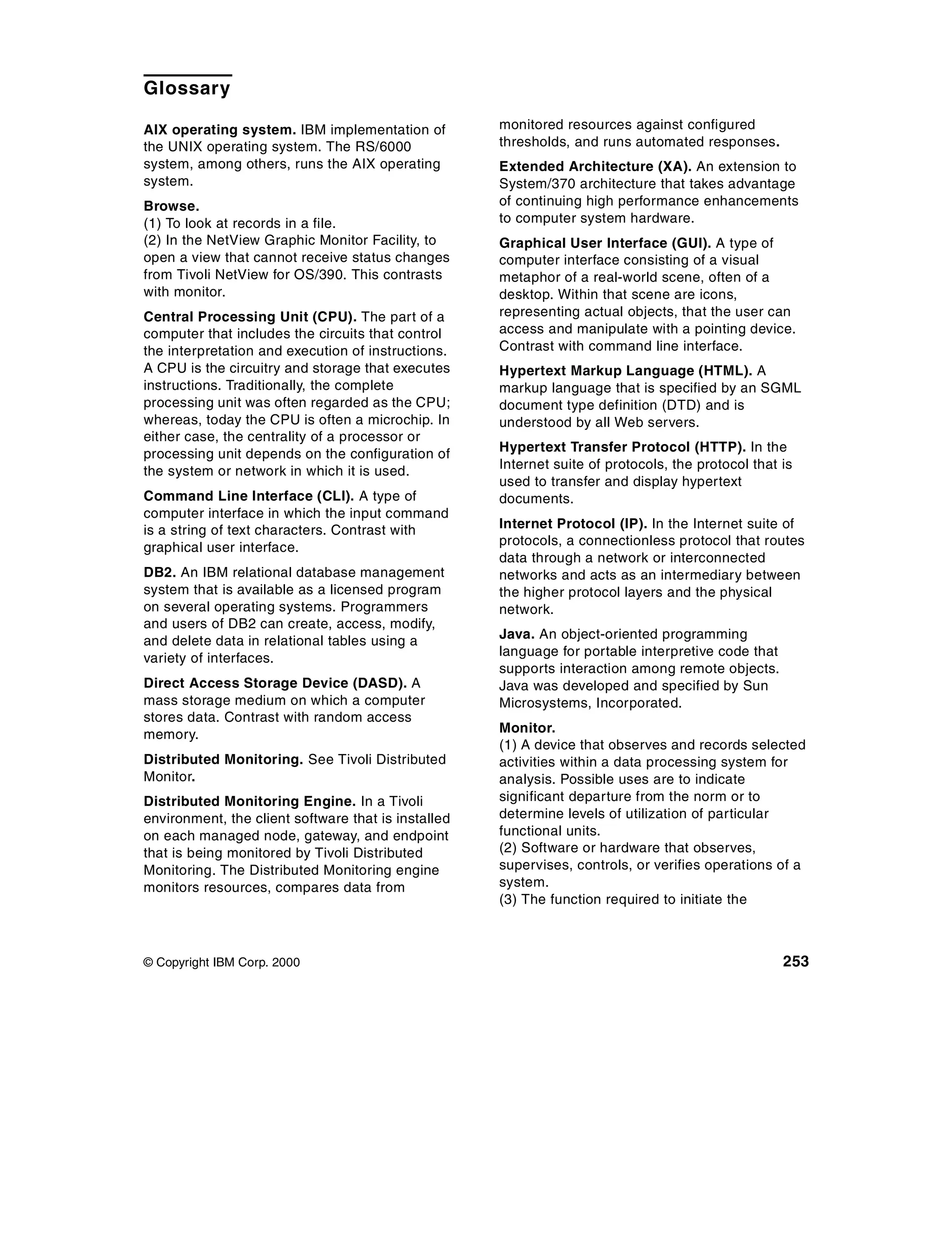 Glossary

AIX operating system. IBM implementation of          monitored resources against configured
the UNIX operating system. The RS/6000               thresholds, and runs automated responses.
system, among others, runs the AIX operating         Extended Architecture (XA). An extension to
system.                                              System/370 architecture that takes advantage
Browse.                                              of continuing high performance enhancements
(1) To look at records in a file.                    to computer system hardware.
(2) In the NetView Graphic Monitor Facility, to      Graphical User Interface (GUI). A type of
open a view that cannot receive status changes       computer interface consisting of a visual
from Tivoli NetView for OS/390. This contrasts       metaphor of a real-world scene, often of a
with monitor.                                        desktop. Within that scene are icons,
Central Processing Unit (CPU). The part of a         representing actual objects, that the user can
computer that includes the circuits that control     access and manipulate with a pointing device.
the interpretation and execution of instructions.    Contrast with command line interface.
A CPU is the circuitry and storage that executes     Hypertext Markup Language (HTML). A
instructions. Traditionally, the complete            markup language that is specified by an SGML
processing unit was often regarded as the CPU;       document type definition (DTD) and is
whereas, today the CPU is often a microchip. In      understood by all Web servers.
either case, the centrality of a processor or
processing unit depends on the configuration of      Hypertext Transfer Protocol (HTTP). In the
the system or network in which it is used.           Internet suite of protocols, the protocol that is
                                                     used to transfer and display hypertext
Command Line Interface (CLI). A type of              documents.
computer interface in which the input command
is a string of text characters. Contrast with        Internet Protocol (IP). In the Internet suite of
graphical user interface.                            protocols, a connectionless protocol that routes
                                                     data through a network or interconnected
DB2. An IBM relational database management           networks and acts as an intermediary between
system that is available as a licensed program       the higher protocol layers and the physical
on several operating systems. Programmers            network.
and users of DB2 can create, access, modify,
and delete data in relational tables using a         Java. An object-oriented programming
variety of interfaces.                               language for portable interpretive code that
                                                     supports interaction among remote objects.
Direct Access Storage Device (DASD). A               Java was developed and specified by Sun
mass storage medium on which a computer              Microsystems, Incorporated.
stores data. Contrast with random access
memory.                                              Monitor.
                                                     (1) A device that observes and records selected
Distributed Monitoring. See Tivoli Distributed       activities within a data processing system for
Monitor.                                             analysis. Possible uses are to indicate
Distributed Monitoring Engine. In a Tivoli           significant departure from the norm or to
environment, the client software that is installed   determine levels of utilization of particular
on each managed node, gateway, and endpoint          functional units.
that is being monitored by Tivoli Distributed        (2) Software or hardware that observes,
Monitoring. The Distributed Monitoring engine        supervises, controls, or verifies operations of a
monitors resources, compares data from               system.
                                                     (3) The function required to initiate the



© Copyright IBM Corp. 2000                                                                          253
 