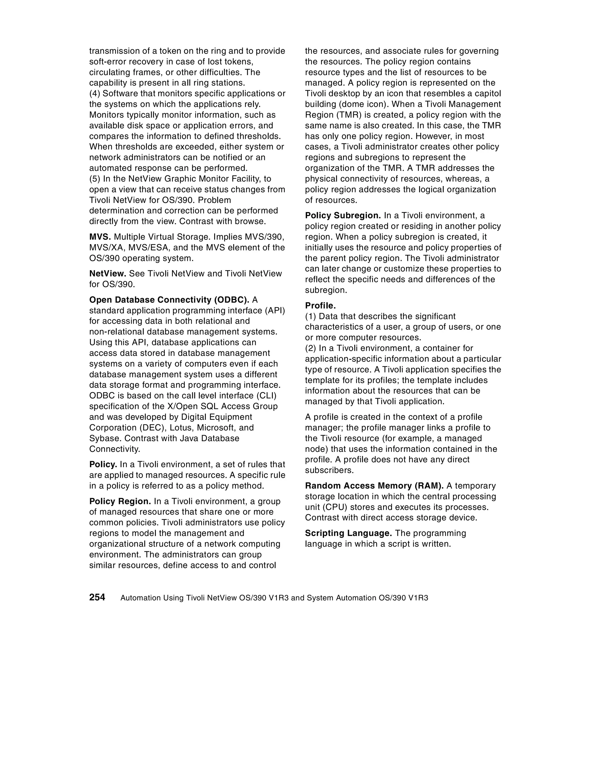 transmission of a token on the ring and to provide     the resources, and associate rules for governing
soft-error recovery in case of lost tokens,            the resources. The policy region contains
circulating frames, or other difficulties. The         resource types and the list of resources to be
capability is present in all ring stations.            managed. A policy region is represented on the
(4) Software that monitors specific applications or    Tivoli desktop by an icon that resembles a capitol
the systems on which the applications rely.            building (dome icon). When a Tivoli Management
Monitors typically monitor information, such as        Region (TMR) is created, a policy region with the
available disk space or application errors, and        same name is also created. In this case, the TMR
compares the information to defined thresholds.        has only one policy region. However, in most
When thresholds are exceeded, either system or         cases, a Tivoli administrator creates other policy
network administrators can be notified or an           regions and subregions to represent the
automated response can be performed.                   organization of the TMR. A TMR addresses the
(5) In the NetView Graphic Monitor Facility, to        physical connectivity of resources, whereas, a
open a view that can receive status changes from       policy region addresses the logical organization
Tivoli NetView for OS/390. Problem                     of resources.
determination and correction can be performed
                                                       Policy Subregion. In a Tivoli environment, a
directly from the view. Contrast with browse.
                                                       policy region created or residing in another policy
MVS. Multiple Virtual Storage. Implies MVS/390,        region. When a policy subregion is created, it
MVS/XA, MVS/ESA, and the MVS element of the            initially uses the resource and policy properties of
OS/390 operating system.                               the parent policy region. The Tivoli administrator
                                                       can later change or customize these properties to
NetView. See Tivoli NetView and Tivoli NetView
                                                       reflect the specific needs and differences of the
for OS/390.
                                                       subregion.
Open Database Connectivity (ODBC). A
                                                       Profile.
standard application programming interface (API)
                                                       (1) Data that describes the significant
for accessing data in both relational and
                                                       characteristics of a user, a group of users, or one
non-relational database management systems.
                                                       or more computer resources.
Using this API, database applications can
                                                       (2) In a Tivoli environment, a container for
access data stored in database management
                                                       application-specific information about a particular
systems on a variety of computers even if each
                                                       type of resource. A Tivoli application specifies the
database management system uses a different
                                                       template for its profiles; the template includes
data storage format and programming interface.
                                                       information about the resources that can be
ODBC is based on the call level interface (CLI)
                                                       managed by that Tivoli application.
specification of the X/Open SQL Access Group
and was developed by Digital Equipment                 A profile is created in the context of a profile
Corporation (DEC), Lotus, Microsoft, and               manager; the profile manager links a profile to
Sybase. Contrast with Java Database                    the Tivoli resource (for example, a managed
Connectivity.                                          node) that uses the information contained in the
                                                       profile. A profile does not have any direct
Policy. In a Tivoli environment, a set of rules that
                                                       subscribers.
are applied to managed resources. A specific rule
in a policy is referred to as a policy method.         Random Access Memory (RAM). A temporary
                                                       storage location in which the central processing
Policy Region. In a Tivoli environment, a group
                                                       unit (CPU) stores and executes its processes.
of managed resources that share one or more
                                                       Contrast with direct access storage device.
common policies. Tivoli administrators use policy
regions to model the management and                    Scripting Language. The programming
organizational structure of a network computing        language in which a script is written.
environment. The administrators can group
similar resources, define access to and control


254     Automation Using Tivoli NetView OS/390 V1R3 and System Automation OS/390 V1R3
 