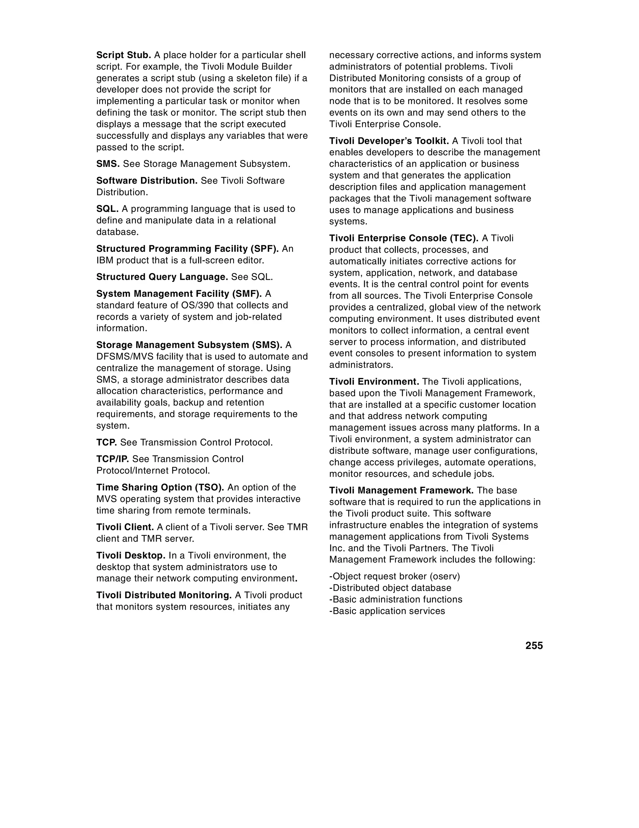 Script Stub. A place holder for a particular shell     necessary corrective actions, and informs system
script. For example, the Tivoli Module Builder         administrators of potential problems. Tivoli
generates a script stub (using a skeleton file) if a   Distributed Monitoring consists of a group of
developer does not provide the script for              monitors that are installed on each managed
implementing a particular task or monitor when         node that is to be monitored. It resolves some
defining the task or monitor. The script stub then     events on its own and may send others to the
displays a message that the script executed            Tivoli Enterprise Console.
successfully and displays any variables that were
                                                       Tivoli Developer’s Toolkit. A Tivoli tool that
passed to the script.
                                                       enables developers to describe the management
SMS. See Storage Management Subsystem.                 characteristics of an application or business
                                                       system and that generates the application
Software Distribution. See Tivoli Software
                                                       description files and application management
Distribution.
                                                       packages that the Tivoli management software
SQL. A programming language that is used to            uses to manage applications and business
define and manipulate data in a relational             systems.
database.
                                                       Tivoli Enterprise Console (TEC). A Tivoli
Structured Programming Facility (SPF). An              product that collects, processes, and
IBM product that is a full-screen editor.              automatically initiates corrective actions for
Structured Query Language. See SQL.                    system, application, network, and database
                                                       events. It is the central control point for events
System Management Facility (SMF). A                    from all sources. The Tivoli Enterprise Console
standard feature of OS/390 that collects and           provides a centralized, global view of the network
records a variety of system and job-related            computing environment. It uses distributed event
information.                                           monitors to collect information, a central event
Storage Management Subsystem (SMS). A                  server to process information, and distributed
DFSMS/MVS facility that is used to automate and        event consoles to present information to system
centralize the management of storage. Using            administrators.
SMS, a storage administrator describes data            Tivoli Environment. The Tivoli applications,
allocation characteristics, performance and            based upon the Tivoli Management Framework,
availability goals, backup and retention               that are installed at a specific customer location
requirements, and storage requirements to the          and that address network computing
system.                                                management issues across many platforms. In a
TCP. See Transmission Control Protocol.                Tivoli environment, a system administrator can
                                                       distribute software, manage user configurations,
TCP/IP. See Transmission Control                       change access privileges, automate operations,
Protocol/Internet Protocol.                            monitor resources, and schedule jobs.
Time Sharing Option (TSO). An option of the            Tivoli Management Framework. The base
MVS operating system that provides interactive         software that is required to run the applications in
time sharing from remote terminals.                    the Tivoli product suite. This software
Tivoli Client. A client of a Tivoli server. See TMR    infrastructure enables the integration of systems
client and TMR server.                                 management applications from Tivoli Systems
                                                       Inc. and the Tivoli Partners. The Tivoli
Tivoli Desktop. In a Tivoli environment, the           Management Framework includes the following:
desktop that system administrators use to
manage their network computing environment.            -Object request broker (oserv)
                                                       -Distributed object database
Tivoli Distributed Monitoring. A Tivoli product        -Basic administration functions
that monitors system resources, initiates any          -Basic application services


                                                                                                       255
 