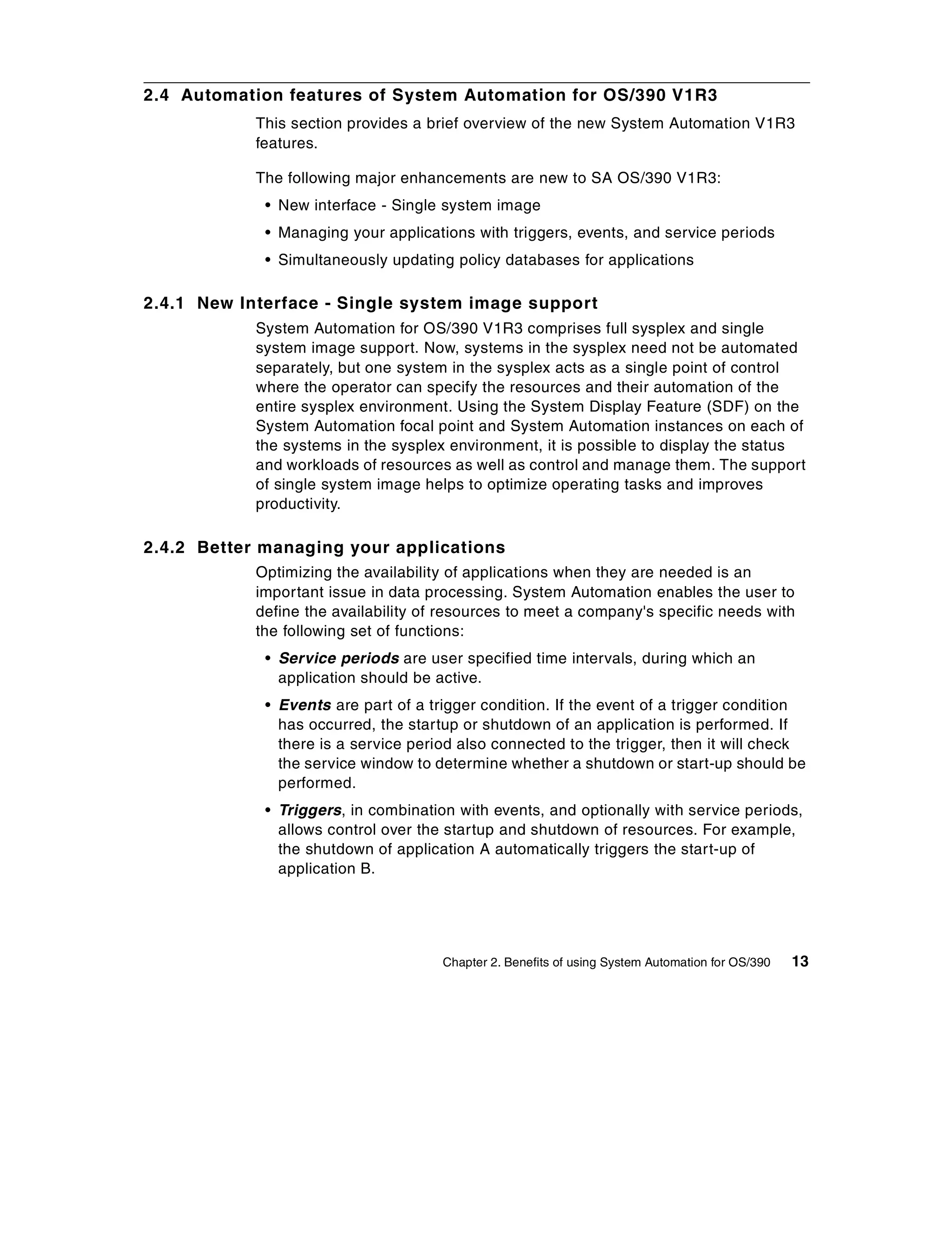 2.4 Automation features of System Automation for OS/390 V1R3
            This section provides a brief overview of the new System Automation V1R3
            features.

            The following major enhancements are new to SA OS/390 V1R3:
             • New interface - Single system image
             • Managing your applications with triggers, events, and service periods
             • Simultaneously updating policy databases for applications

2.4.1 New Interface - Single system image support
            System Automation for OS/390 V1R3 comprises full sysplex and single
            system image support. Now, systems in the sysplex need not be automated
            separately, but one system in the sysplex acts as a single point of control
            where the operator can specify the resources and their automation of the
            entire sysplex environment. Using the System Display Feature (SDF) on the
            System Automation focal point and System Automation instances on each of
            the systems in the sysplex environment, it is possible to display the status
            and workloads of resources as well as control and manage them. The support
            of single system image helps to optimize operating tasks and improves
            productivity.

2.4.2 Better managing your applications
            Optimizing the availability of applications when they are needed is an
            important issue in data processing. System Automation enables the user to
            define the availability of resources to meet a company's specific needs with
            the following set of functions:
             • Service periods are user specified time intervals, during which an
               application should be active.
             • Events are part of a trigger condition. If the event of a trigger condition
               has occurred, the startup or shutdown of an application is performed. If
               there is a service period also connected to the trigger, then it will check
               the service window to determine whether a shutdown or start-up should be
               performed.
             • Triggers, in combination with events, and optionally with service periods,
               allows control over the startup and shutdown of resources. For example,
               the shutdown of application A automatically triggers the start-up of
               application B.




                                      Chapter 2. Benefits of using System Automation for OS/390   13
 