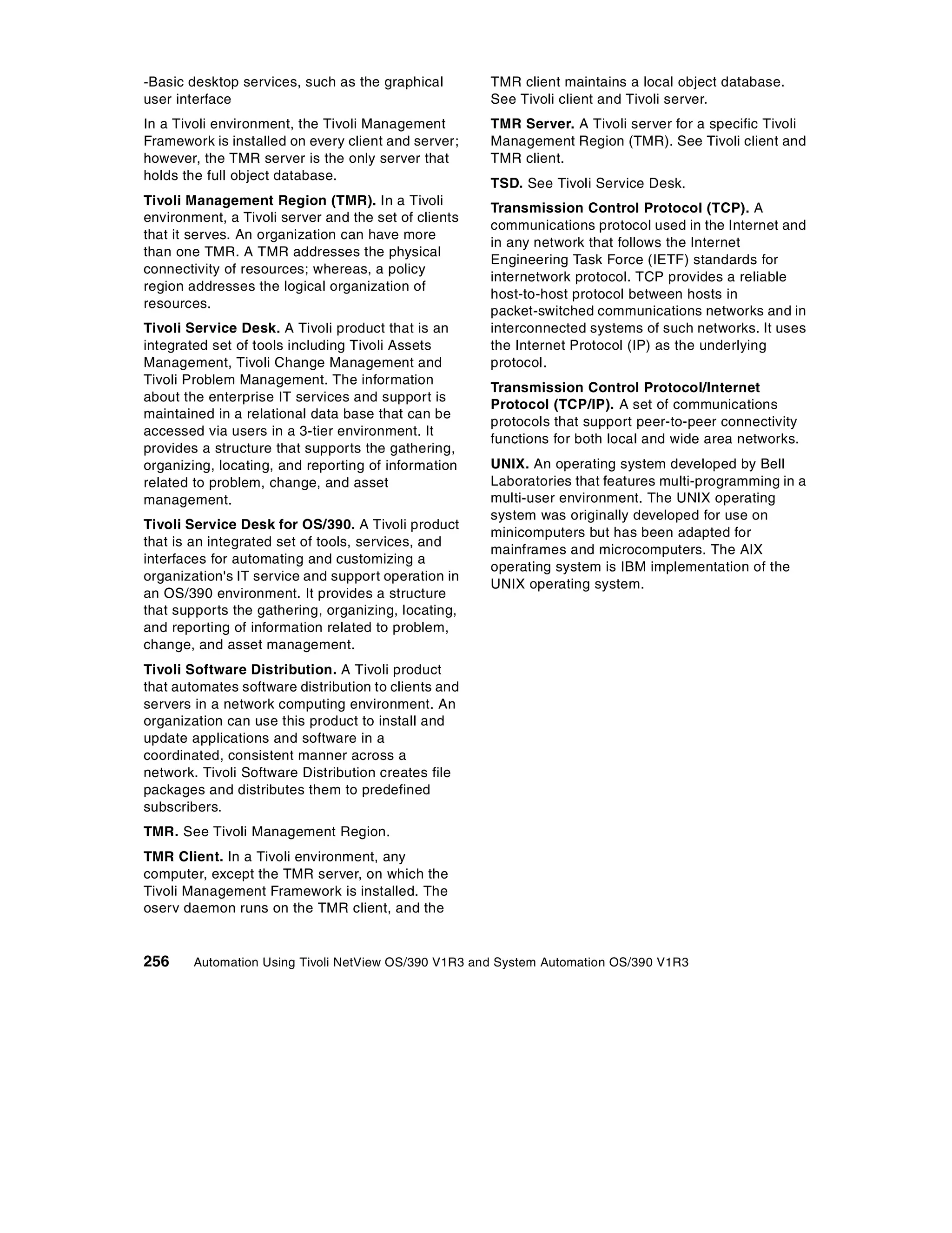 -Basic desktop services, such as the graphical        TMR client maintains a local object database.
user interface                                        See Tivoli client and Tivoli server.
In a Tivoli environment, the Tivoli Management        TMR Server. A Tivoli server for a specific Tivoli
Framework is installed on every client and server;    Management Region (TMR). See Tivoli client and
however, the TMR server is the only server that       TMR client.
holds the full object database.
                                                      TSD. See Tivoli Service Desk.
Tivoli Management Region (TMR). In a Tivoli
                                                      Transmission Control Protocol (TCP). A
environment, a Tivoli server and the set of clients
                                                      communications protocol used in the Internet and
that it serves. An organization can have more
                                                      in any network that follows the Internet
than one TMR. A TMR addresses the physical
                                                      Engineering Task Force (IETF) standards for
connectivity of resources; whereas, a policy
                                                      internetwork protocol. TCP provides a reliable
region addresses the logical organization of
                                                      host-to-host protocol between hosts in
resources.
                                                      packet-switched communications networks and in
Tivoli Service Desk. A Tivoli product that is an      interconnected systems of such networks. It uses
integrated set of tools including Tivoli Assets       the Internet Protocol (IP) as the underlying
Management, Tivoli Change Management and              protocol.
Tivoli Problem Management. The information
                                                      Transmission Control Protocol/Internet
about the enterprise IT services and support is
                                                      Protocol (TCP/IP). A set of communications
maintained in a relational data base that can be
                                                      protocols that support peer-to-peer connectivity
accessed via users in a 3-tier environment. It
                                                      functions for both local and wide area networks.
provides a structure that supports the gathering,
organizing, locating, and reporting of information    UNIX. An operating system developed by Bell
related to problem, change, and asset                 Laboratories that features multi-programming in a
management.                                           multi-user environment. The UNIX operating
                                                      system was originally developed for use on
Tivoli Service Desk for OS/390. A Tivoli product
                                                      minicomputers but has been adapted for
that is an integrated set of tools, services, and
                                                      mainframes and microcomputers. The AIX
interfaces for automating and customizing a
                                                      operating system is IBM implementation of the
organization's IT service and support operation in
                                                      UNIX operating system.
an OS/390 environment. It provides a structure
that supports the gathering, organizing, locating,
and reporting of information related to problem,
change, and asset management.
Tivoli Software Distribution. A Tivoli product
that automates software distribution to clients and
servers in a network computing environment. An
organization can use this product to install and
update applications and software in a
coordinated, consistent manner across a
network. Tivoli Software Distribution creates file
packages and distributes them to predefined
subscribers.
TMR. See Tivoli Management Region.
TMR Client. In a Tivoli environment, any
computer, except the TMR server, on which the
Tivoli Management Framework is installed. The
oserv daemon runs on the TMR client, and the


256     Automation Using Tivoli NetView OS/390 V1R3 and System Automation OS/390 V1R3
 