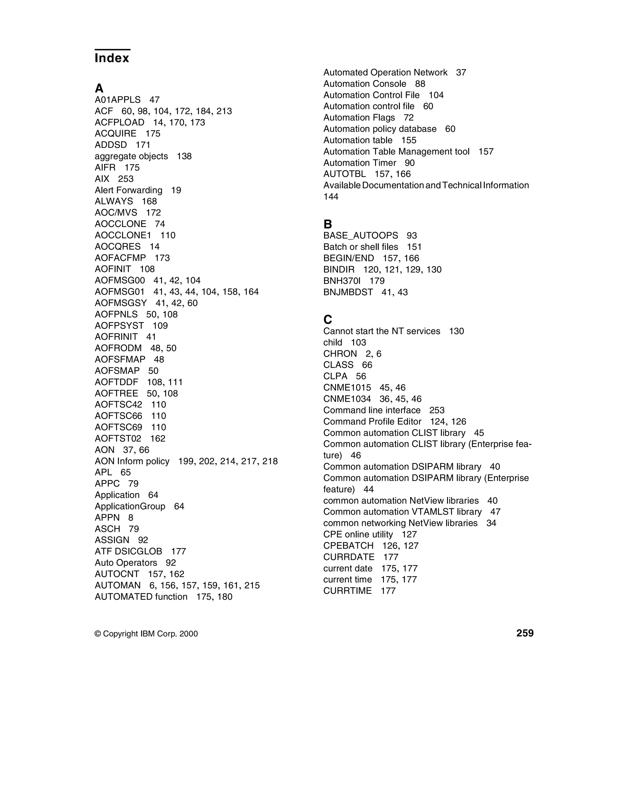 Index
                                            Automated Operation Network 37
                                            Automation Console 88
A                                           Automation Control File 104
A01APPLS 47
                                            Automation control file 60
ACF 60, 98, 104, 172, 184, 213
                                            Automation Flags 72
ACFPLOAD 14, 170, 173
                                            Automation policy database 60
ACQUIRE 175
                                            Automation table 155
ADDSD 171
                                            Automation Table Management tool 157
aggregate objects 138
                                            Automation Timer 90
AIFR 175
                                            AUTOTBL 157 , 166
AIX 253
                                            Available Documentation and Technical Information
Alert Forwarding 19
                                            144
ALWAYS 168
AOC/MVS 172
AOCCLONE 74                                 B
AOCCLONE1 110                               BASE_AUTOOPS 93
AOCQRES 14                                  Batch or shell files 151
AOFACFMP 173                                BEGIN/END 157, 166
AOFINIT 108                                 BINDIR 120, 121, 129, 130
AOFMSG00 41, 42, 104                        BNH370I 179
AOFMSG01 41, 43, 44, 104, 158, 164          BNJMBDST 41, 43
AOFMSGSY 41, 42, 60
AOFPNLS 50, 108
AOFPSYST 109
                                            C
                                            Cannot start the NT services 130
AOFRINIT 41
                                            child 103
AOFRODM 48, 50
                                            CHRON 2, 6
AOFSFMAP 48
                                            CLASS 66
AOFSMAP 50
                                            CLPA 56
AOFTDDF 108, 111
                                            CNME1015 45 , 46
AOFTREE 50, 108
                                            CNME1034 36 , 45, 46
AOFTSC42 110
                                            Command line interface 253
AOFTSC66 110
                                            Command Profile Editor 124, 126
AOFTSC69 110
                                            Common automation CLIST library 45
AOFTST02 162
                                            Common automation CLIST library (Enterprise fea-
AON 37, 66
                                            ture) 46
AON Inform policy 199, 202, 214, 217, 218
                                            Common automation DSIPARM library 40
APL 65
                                            Common automation DSIPARM library (Enterprise
APPC 79
                                            feature) 44
Application 64
                                            common automation NetView libraries 40
ApplicationGroup 64
                                            Common automation VTAMLST library 47
APPN 8
                                            common networking NetView libraries 34
ASCH 79
                                            CPE online utility 127
ASSIGN 92
                                            CPEBATCH 126, 127
ATF DSICGLOB 177
                                            CURRDATE 177
Auto Operators 92
                                            current date 175, 177
AUTOCNT 157, 162
                                            current time 175, 177
AUTOMAN 6, 156, 157, 159, 161, 215
                                            CURRTIME 177
AUTOMATED function 175, 180



© Copyright IBM Corp. 2000                                                               259
 