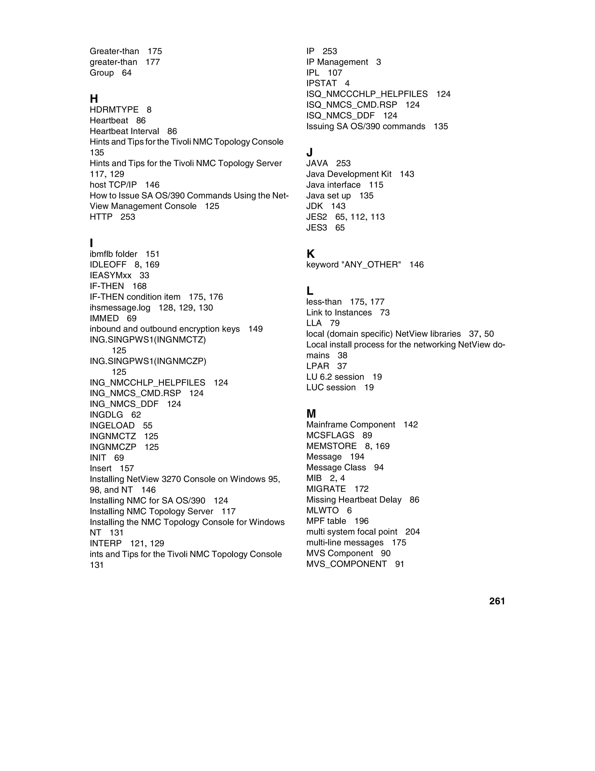 Greater-than 175                                     IP 253
greater-than 177                                     IP Management 3
Group 64                                             IPL 107
                                                     IPSTAT 4
                                                     ISQ_NMCCCHLP_HELPFILES 124
H                                                    ISQ_NMCS_CMD.RSP 124
HDRMTYPE 8
                                                     ISQ_NMCS_DDF 124
Heartbeat 86
                                                     Issuing SA OS/390 commands 135
Heartbeat Interval 86
Hints and Tips for the Tivoli NMC Topology Console
135                                                  J
Hints and Tips for the Tivoli NMC Topology Server    JAVA 253
117, 129                                             Java Development Kit 143
host TCP/IP 146                                      Java interface 115
How to Issue SA OS/390 Commands Using the Net-       Java set up 135
View Management Console 125                          JDK 143
HTTP 253                                             JES2 65, 112, 113
                                                     JES3 65
I
ibmflb folder 151                                    K
IDLEOFF 8, 169                                       keyword "ANY_OTHER" 146
IEASYMxx 33
IF-THEN 168
IF-THEN condition item 175, 176
                                                     L
                                                     less-than 175, 177
ihsmessage.log 128, 129, 130
                                                     Link to Instances 73
IMMED 69
                                                     LLA 79
inbound and outbound encryption keys 149
                                                     local (domain specific) NetView libraries 37, 50
ING.SINGPWS1(INGNMCTZ)
                                                     Local install process for the networking NetView do-
       125
                                                     mains 38
ING.SINGPWS1(INGNMCZP)
                                                     LPAR 37
       125
                                                     LU 6.2 session 19
ING_NMCCHLP_HELPFILES 124
                                                     LUC session 19
ING_NMCS_CMD.RSP 124
ING_NMCS_DDF 124
INGDLG 62                                            M
INGELOAD 55                                          Mainframe Component 142
INGNMCTZ 125                                         MCSFLAGS 89
INGNMCZP 125                                         MEMSTORE 8, 169
INIT 69                                              Message 194
Insert 157                                           Message Class 94
Installing NetView 3270 Console on Windows 95,       MIB 2, 4
98, and NT 146                                       MIGRATE 172
Installing NMC for SA OS/390 124                     Missing Heartbeat Delay 86
Installing NMC Topology Server 117                   MLWTO 6
Installing the NMC Topology Console for Windows      MPF table 196
NT 131                                               multi system focal point 204
INTERP 121, 129                                      multi-line messages 175
ints and Tips for the Tivoli NMC Topology Console    MVS Component 90
131                                                  MVS_COMPONENT 91



                                                                                                    261
 