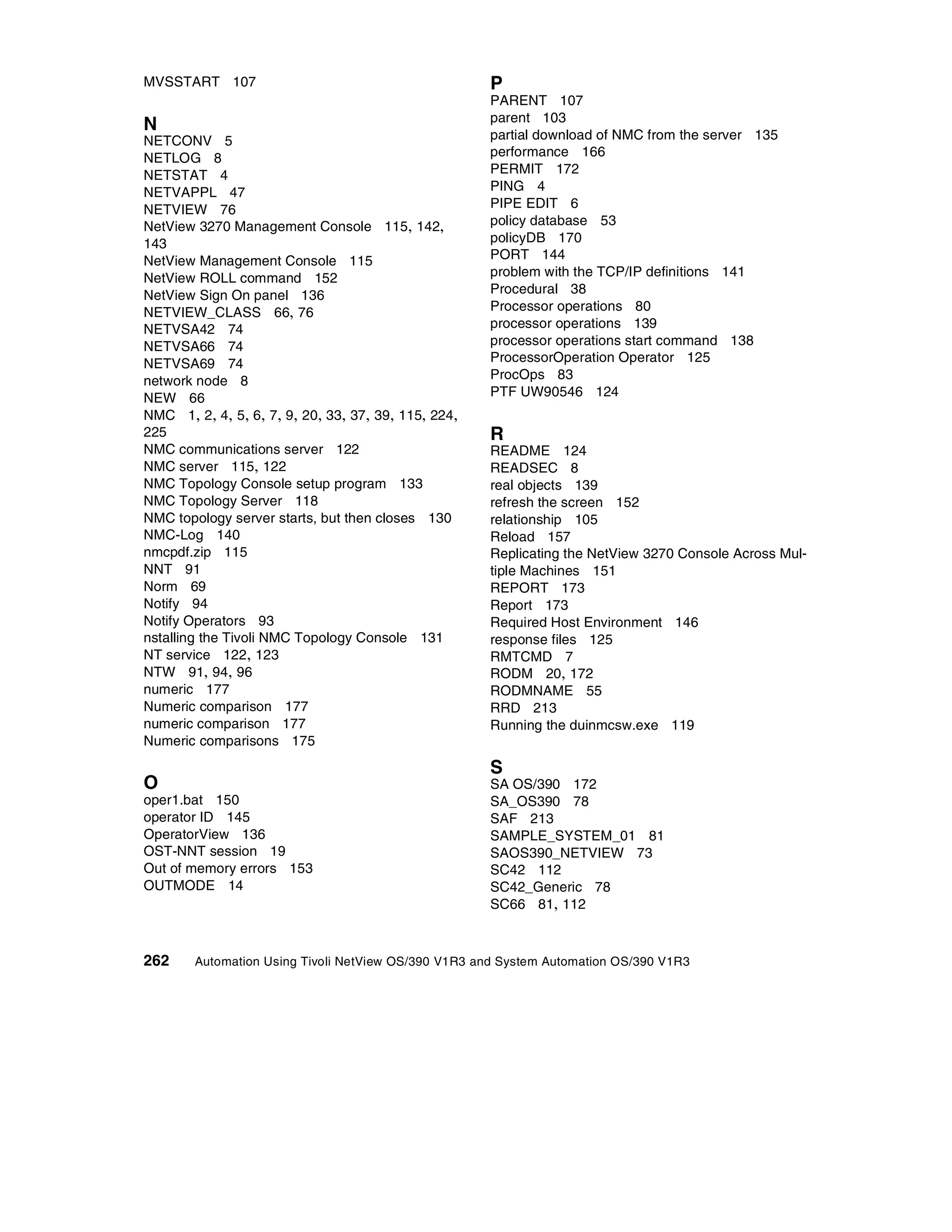 MVSSTART 107                                         P
                                                     PARENT 107
                                                     parent 103
N                                                    partial download of NMC from the server 135
NETCONV 5
NETLOG 8                                             performance 166
NETSTAT 4                                            PERMIT 172
NETVAPPL 47                                          PING 4
NETVIEW 76                                           PIPE EDIT 6
NetView 3270 Management Console 115, 142,            policy database 53
143                                                  policyDB 170
NetView Management Console 115                       PORT 144
NetView ROLL command 152                             problem with the TCP/IP definitions 141
NetView Sign On panel 136                            Procedural 38
NETVIEW_CLASS 66, 76                                 Processor operations 80
NETVSA42 74                                          processor operations 139
NETVSA66 74                                          processor operations start command 138
NETVSA69 74                                          ProcessorOperation Operator 125
network node 8                                       ProcOps 83
NEW 66                                               PTF UW90546 124
NMC 1, 2, 4, 5, 6, 7, 9, 20, 33, 37, 39, 115, 224,
225                                                  R
NMC communications server 122                        README 124
NMC server 115, 122                                  READSEC 8
NMC Topology Console setup program 133               real objects 139
NMC Topology Server 118                              refresh the screen 152
NMC topology server starts, but then closes 130      relationship 105
NMC-Log 140                                          Reload 157
nmcpdf.zip 115                                       Replicating the NetView 3270 Console Across Mul-
NNT 91                                               tiple Machines 151
Norm 69                                              REPORT 173
Notify 94                                            Report 173
Notify Operators 93                                  Required Host Environment 146
nstalling the Tivoli NMC Topology Console 131        response files 125
NT service 122, 123                                  RMTCMD 7
NTW 91, 94, 96                                       RODM 20, 172
numeric 177                                          RODMNAME 55
Numeric comparison 177                               RRD 213
numeric comparison 177                               Running the duinmcsw.exe 119
Numeric comparisons 175

                                                     S
O                                                    SA OS/390 172
oper1.bat 150                                        SA_OS390 78
operator ID 145                                      SAF 213
OperatorView 136                                     SAMPLE_SYSTEM_01 81
OST-NNT session 19                                   SAOS390_NETVIEW 73
Out of memory errors 153                             SC42 112
OUTMODE 14                                           SC42_Generic 78
                                                     SC66 81, 112



262     Automation Using Tivoli NetView OS/390 V1R3 and System Automation OS/390 V1R3
 