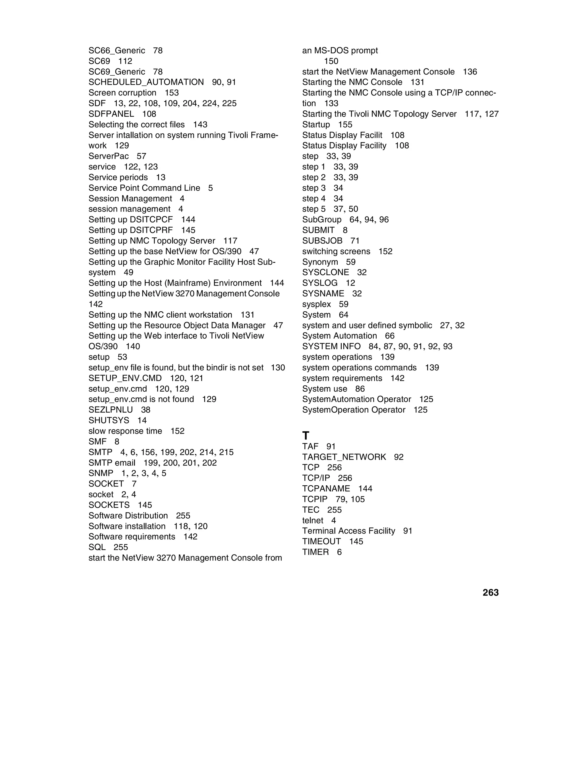 SC66_Generic 78                                          an MS-DOS prompt
SC69 112                                                        150
SC69_Generic 78                                          start the NetView Management Console 136
SCHEDULED_AUTOMATION 90, 91                              Starting the NMC Console 131
Screen corruption 153                                    Starting the NMC Console using a TCP/IP connec-
SDF 13, 22, 108, 109, 204, 224, 225                      tion 133
SDFPANEL 108                                             Starting the Tivoli NMC Topology Server 117, 127
Selecting the correct files 143                          Startup 155
Server intallation on system running Tivoli Frame-       Status Display Facilit 108
work 129                                                 Status Display Facility 108
ServerPac 57                                             step 33, 39
service 122, 123                                         step 1 33, 39
Service periods 13                                       step 2 33, 39
Service Point Command Line 5                             step 3 34
Session Management 4                                     step 4 34
session management 4                                     step 5 37, 50
Setting up DSITCPCF 144                                  SubGroup 64, 94, 96
Setting up DSITCPRF 145                                  SUBMIT 8
Setting up NMC Topology Server 117                       SUBSJOB 71
Setting up the base NetView for OS/390 47                switching screens 152
Setting up the Graphic Monitor Facility Host Sub-        Synonym 59
system 49                                                SYSCLONE 32
Setting up the Host (Mainframe) Environment 144          SYSLOG 12
Setting up the NetView 3270 Management Console           SYSNAME 32
142                                                      sysplex 59
Setting up the NMC client workstation 131                System 64
Setting up the Resource Object Data Manager 47           system and user defined symbolic 27, 32
Setting up the Web interface to Tivoli NetView           System Automation 66
OS/390 140                                               SYSTEM INFO 84, 87, 90, 91, 92, 93
setup 53                                                 system operations 139
setup_env file is found, but the bindir is not set 130   system operations commands 139
SETUP_ENV.CMD 120, 121                                   system requirements 142
setup_env.cmd 120, 129                                   System use 86
setup_env.cmd is not found 129                           SystemAutomation Operator 125
SEZLPNLU 38                                              SystemOperation Operator 125
SHUTSYS 14
slow response time 152
SMF 8
                                                         T
                                                         TAF 91
SMTP 4, 6, 156, 199, 202, 214, 215
                                                         TARGET_NETWORK 92
SMTP email 199, 200, 201, 202
                                                         TCP 256
SNMP 1, 2, 3, 4, 5
                                                         TCP/IP 256
SOCKET 7
                                                         TCPANAME 144
socket 2, 4
                                                         TCPIP 79, 105
SOCKETS 145
                                                         TEC 255
Software Distribution 255
                                                         telnet 4
Software installation 118, 120
                                                         Terminal Access Facility 91
Software requirements 142
                                                         TIMEOUT 145
SQL 255
                                                         TIMER 6
start the NetView 3270 Management Console from



                                                                                                     263
 