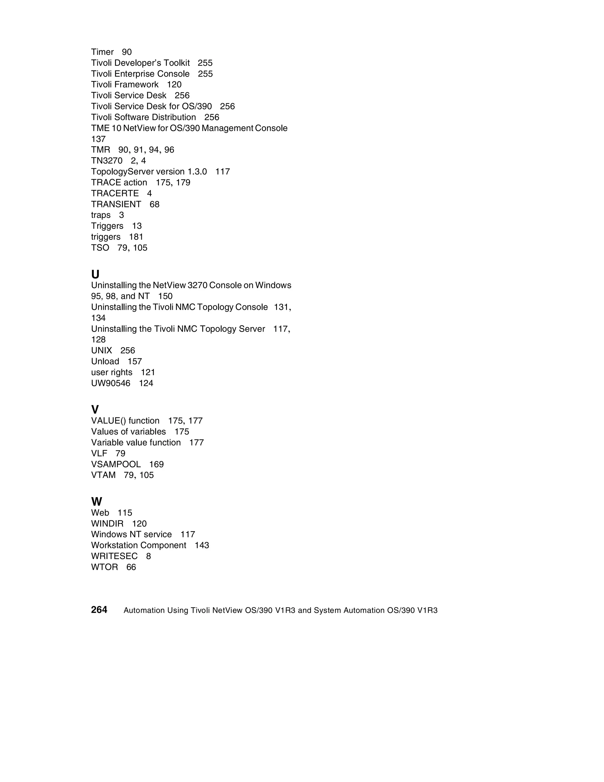 Timer 90
Tivoli Developer’s Toolkit 255
Tivoli Enterprise Console 255
Tivoli Framework 120
Tivoli Service Desk 256
Tivoli Service Desk for OS/390 256
Tivoli Software Distribution 256
TME 10 NetView for OS/390 Management Console
137
TMR 90, 91, 94, 96
TN3270 2, 4
TopologyServer version 1.3.0 117
TRACE action 175, 179
TRACERTE 4
TRANSIENT 68
traps 3
Triggers 13
triggers 181
TSO 79, 105


U
Uninstalling the NetView 3270 Console on Windows
95, 98, and NT 150
Uninstalling the Tivoli NMC Topology Console 131,
134
Uninstalling the Tivoli NMC Topology Server 117,
128
UNIX 256
Unload 157
user rights 121
UW90546 124


V
VALUE() function 175, 177
Values of variables 175
Variable value function 177
VLF 79
VSAMPOOL 169
VTAM 79, 105


W
Web 115
WINDIR 120
Windows NT service 117
Workstation Component 143
WRITESEC 8
WTOR 66



264    Automation Using Tivoli NetView OS/390 V1R3 and System Automation OS/390 V1R3
 