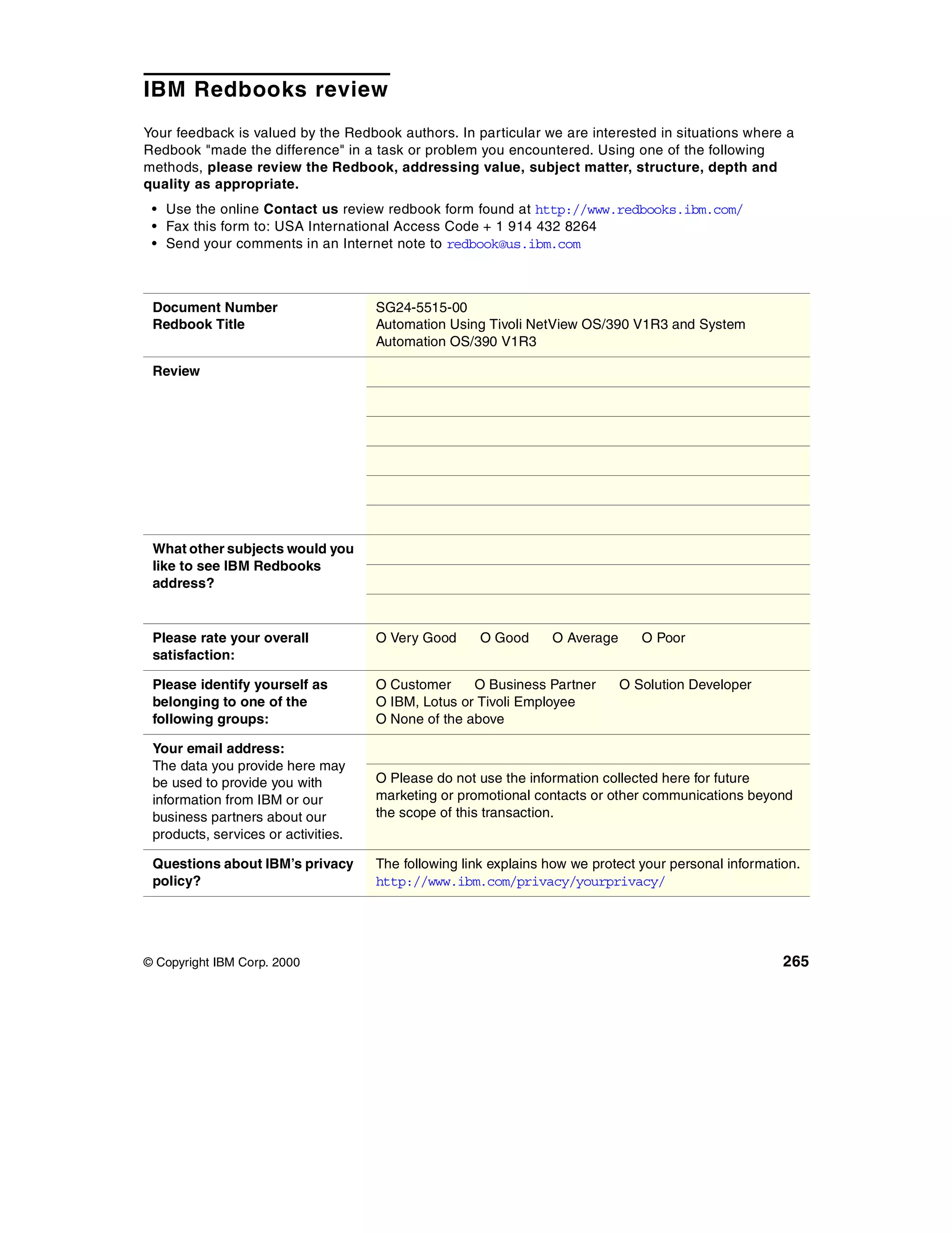 IBM Redbooks review
Your feedback is valued by the Redbook authors. In particular we are interested in situations where a
Redbook "made the difference" in a task or problem you encountered. Using one of the following
methods, please review the Redbook, addressing value, subject matter, structure, depth and
quality as appropriate.
 • Use the online Contact us review redbook form found at http://www.redbooks.ibm.com/
 • Fax this form to: USA International Access Code + 1 914 432 8264
 • Send your comments in an Internet note to redbook@us.ibm.com



 Document Number                     SG24-5515-00
 Redbook Title                       Automation Using Tivoli NetView OS/390 V1R3 and System
                                     Automation OS/390 V1R3

 Review




 What other subjects would you
 like to see IBM Redbooks
 address?


 Please rate your overall            O Very Good     O Good      O Average      O Poor
 satisfaction:

 Please identify yourself as         O Customer     O Business Partner       O Solution Developer
 belonging to one of the             O IBM, Lotus or Tivoli Employee
 following groups:                   O None of the above

 Your email address:
 The data you provide here may
 be used to provide you with         O Please do not use the information collected here for future
 information from IBM or our         marketing or promotional contacts or other communications beyond
 business partners about our         the scope of this transaction.
 products, services or activities.

 Questions about IBM’s privacy       The following link explains how we protect your personal information.
 policy?                             http://www.ibm.com/privacy/yourprivacy/




© Copyright IBM Corp. 2000                                                                             265
 