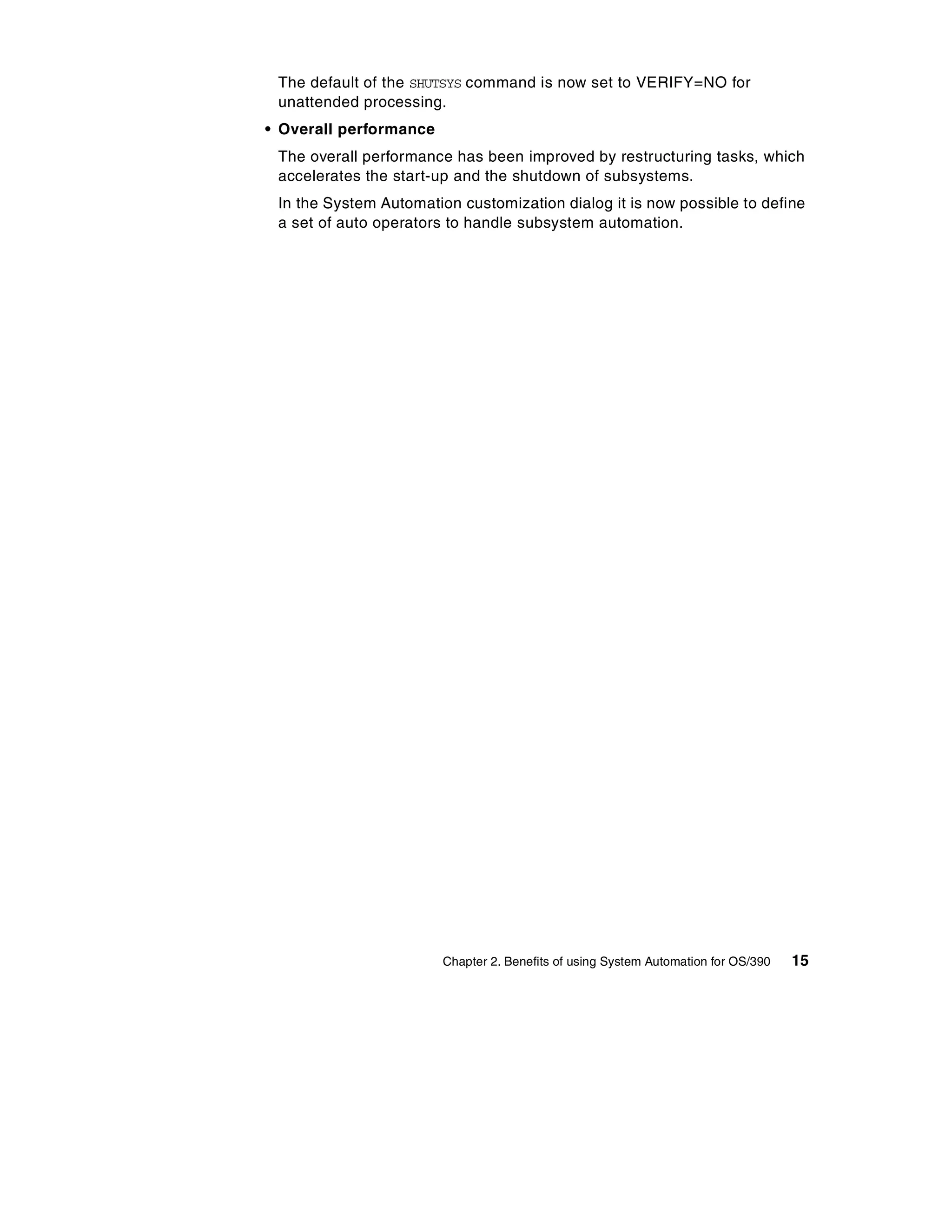 The default of the SHUTSYS command is now set to VERIFY=NO for
 unattended processing.
• Overall performance
 The overall performance has been improved by restructuring tasks, which
 accelerates the start-up and the shutdown of subsystems.
 In the System Automation customization dialog it is now possible to define
 a set of auto operators to handle subsystem automation.




                        Chapter 2. Benefits of using System Automation for OS/390   15
 