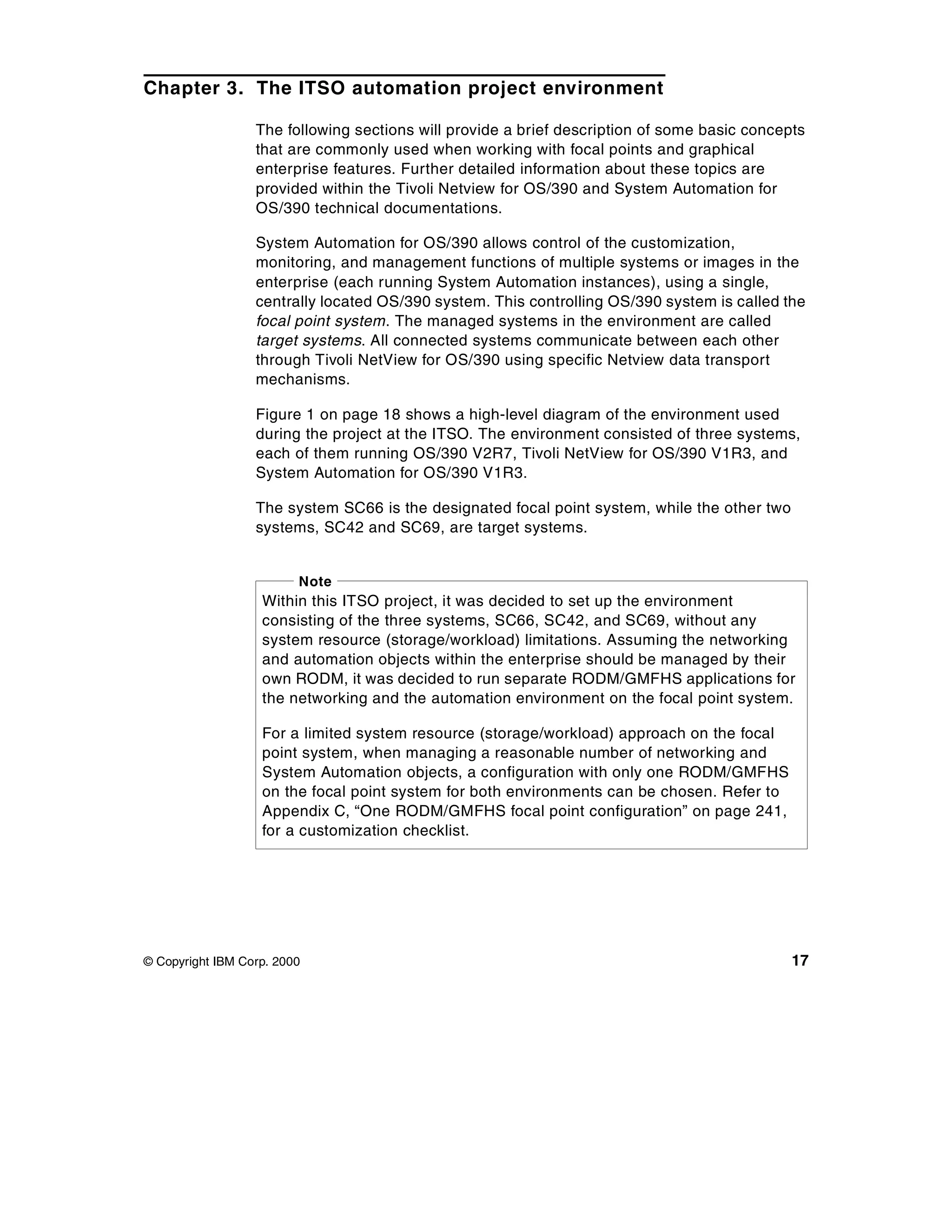 Chapter 3. The ITSO automation project environment

                  The following sections will provide a brief description of some basic concepts
                  that are commonly used when working with focal points and graphical
                  enterprise features. Further detailed information about these topics are
                  provided within the Tivoli Netview for OS/390 and System Automation for
                  OS/390 technical documentations.

                  System Automation for OS/390 allows control of the customization,
                  monitoring, and management functions of multiple systems or images in the
                  enterprise (each running System Automation instances), using a single,
                  centrally located OS/390 system. This controlling OS/390 system is called the
                  focal point system. The managed systems in the environment are called
                  target systems. All connected systems communicate between each other
                  through Tivoli NetView for OS/390 using specific Netview data transport
                  mechanisms.

                  Figure 1 on page 18 shows a high-level diagram of the environment used
                  during the project at the ITSO. The environment consisted of three systems,
                  each of them running OS/390 V2R7, Tivoli NetView for OS/390 V1R3, and
                  System Automation for OS/390 V1R3.

                  The system SC66 is the designated focal point system, while the other two
                  systems, SC42 and SC69, are target systems.


                         Note
                   Within this ITSO project, it was decided to set up the environment
                   consisting of the three systems, SC66, SC42, and SC69, without any
                   system resource (storage/workload) limitations. Assuming the networking
                   and automation objects within the enterprise should be managed by their
                   own RODM, it was decided to run separate RODM/GMFHS applications for
                   the networking and the automation environment on the focal point system.

                   For a limited system resource (storage/workload) approach on the focal
                   point system, when managing a reasonable number of networking and
                   System Automation objects, a configuration with only one RODM/GMFHS
                   on the focal point system for both environments can be chosen. Refer to
                   Appendix C, “One RODM/GMFHS focal point configuration” on page 241,
                   for a customization checklist.




© Copyright IBM Corp. 2000                                                                    17
 