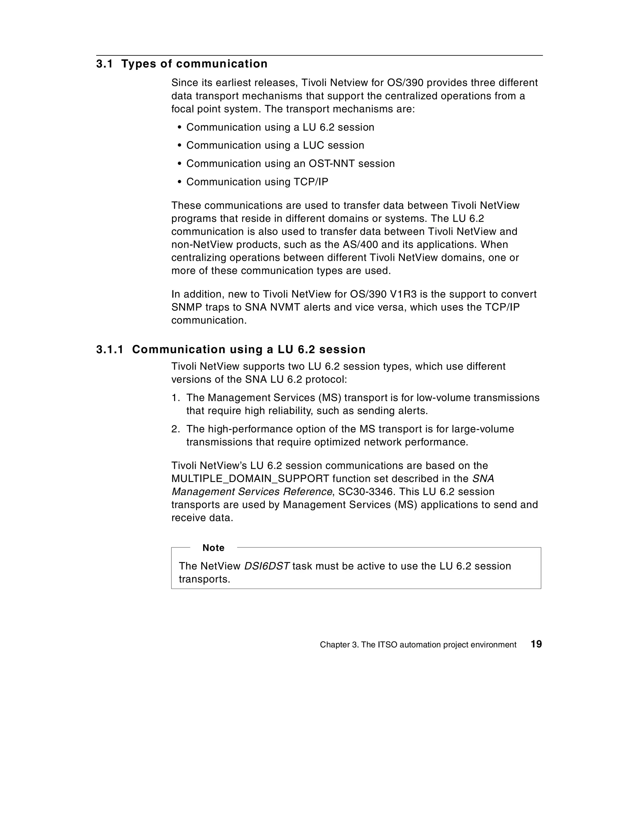 3.1 Types of communication
           Since its earliest releases, Tivoli Netview for OS/390 provides three different
           data transport mechanisms that support the centralized operations from a
           focal point system. The transport mechanisms are:
            • Communication using a LU 6.2 session
            • Communication using a LUC session
            • Communication using an OST-NNT session
            • Communication using TCP/IP

           These communications are used to transfer data between Tivoli NetView
           programs that reside in different domains or systems. The LU 6.2
           communication is also used to transfer data between Tivoli NetView and
           non-NetView products, such as the AS/400 and its applications. When
           centralizing operations between different Tivoli NetView domains, one or
           more of these communication types are used.

           In addition, new to Tivoli NetView for OS/390 V1R3 is the support to convert
           SNMP traps to SNA NVMT alerts and vice versa, which uses the TCP/IP
           communication.

3.1.1 Communication using a LU 6.2 session
           Tivoli NetView supports two LU 6.2 session types, which use different
           versions of the SNA LU 6.2 protocol:
           1. The Management Services (MS) transport is for low-volume transmissions
              that require high reliability, such as sending alerts.
           2. The high-performance option of the MS transport is for large-volume
              transmissions that require optimized network performance.

           Tivoli NetView’s LU 6.2 session communications are based on the
           MULTIPLE_DOMAIN_SUPPORT function set described in the SNA
           Management Services Reference, SC30-3346. This LU 6.2 session
           transports are used by Management Services (MS) applications to send and
           receive data.

                 Note

            The NetView DSI6DST task must be active to use the LU 6.2 session
            transports.




                                           Chapter 3. The ITSO automation project environment   19
 