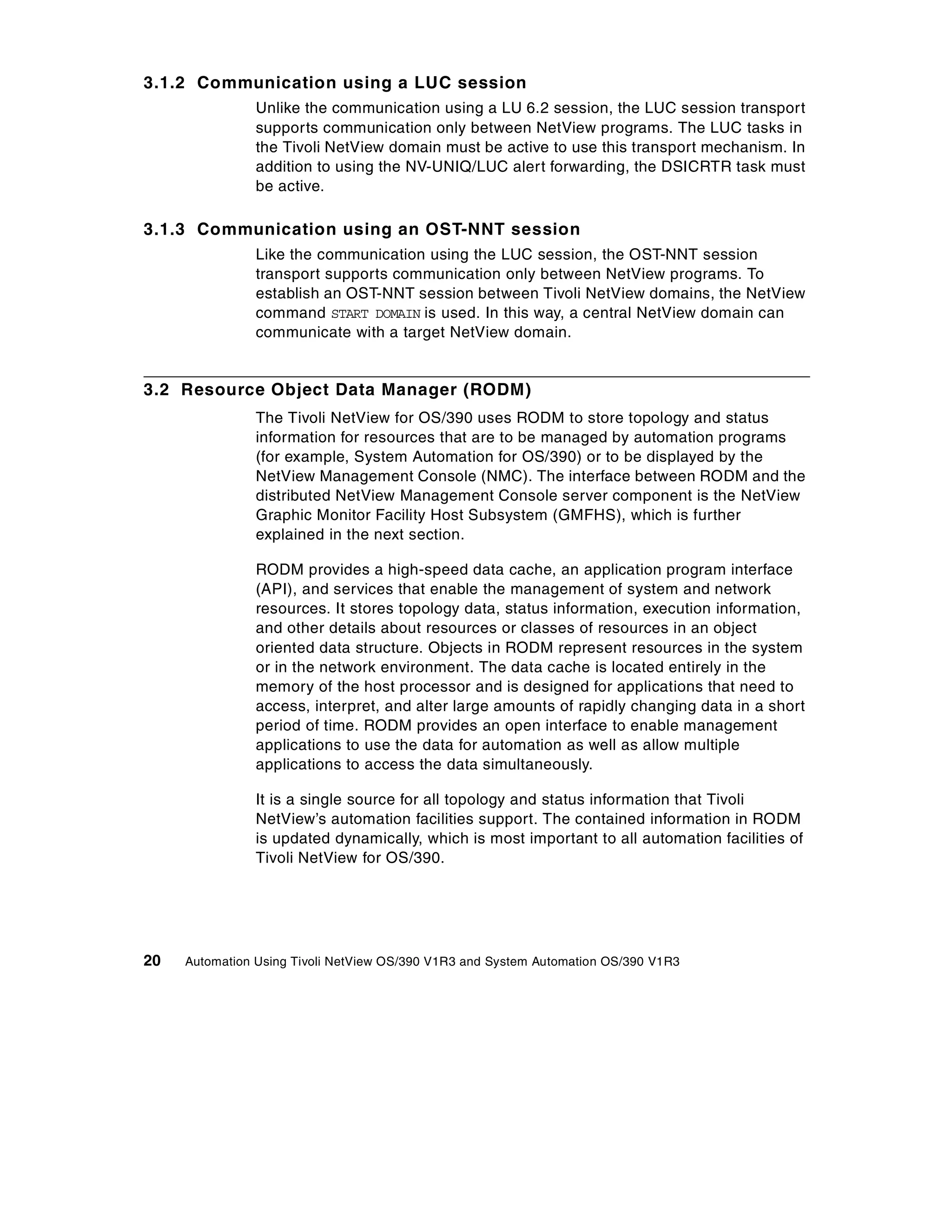 3.1.2 Communication using a LUC session
                Unlike the communication using a LU 6.2 session, the LUC session transport
                supports communication only between NetView programs. The LUC tasks in
                the Tivoli NetView domain must be active to use this transport mechanism. In
                addition to using the NV-UNIQ/LUC alert forwarding, the DSICRTR task must
                be active.

3.1.3 Communication using an OST-NNT session
                Like the communication using the LUC session, the OST-NNT session
                transport supports communication only between NetView programs. To
                establish an OST-NNT session between Tivoli NetView domains, the NetView
                command START DOMAIN is used. In this way, a central NetView domain can
                communicate with a target NetView domain.


3.2 Resource Object Data Manager (RODM)
                The Tivoli NetView for OS/390 uses RODM to store topology and status
                information for resources that are to be managed by automation programs
                (for example, System Automation for OS/390) or to be displayed by the
                NetView Management Console (NMC). The interface between RODM and the
                distributed NetView Management Console server component is the NetView
                Graphic Monitor Facility Host Subsystem (GMFHS), which is further
                explained in the next section.

                RODM provides a high-speed data cache, an application program interface
                (API), and services that enable the management of system and network
                resources. It stores topology data, status information, execution information,
                and other details about resources or classes of resources in an object
                oriented data structure. Objects in RODM represent resources in the system
                or in the network environment. The data cache is located entirely in the
                memory of the host processor and is designed for applications that need to
                access, interpret, and alter large amounts of rapidly changing data in a short
                period of time. RODM provides an open interface to enable management
                applications to use the data for automation as well as allow multiple
                applications to access the data simultaneously.

                It is a single source for all topology and status information that Tivoli
                NetView’s automation facilities support. The contained information in RODM
                is updated dynamically, which is most important to all automation facilities of
                Tivoli NetView for OS/390.




20   Automation Using Tivoli NetView OS/390 V1R3 and System Automation OS/390 V1R3
 