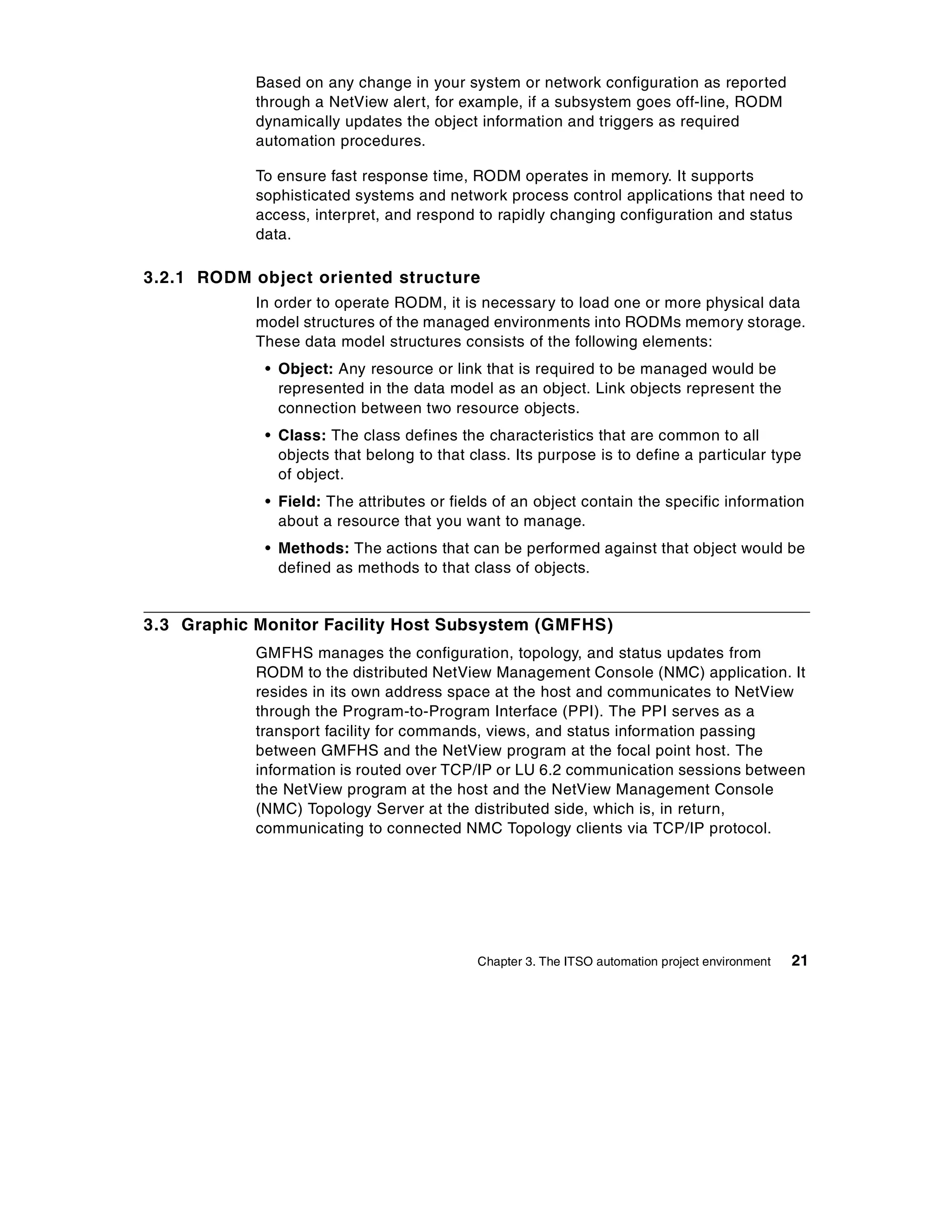Based on any change in your system or network configuration as reported
            through a NetView alert, for example, if a subsystem goes off-line, RODM
            dynamically updates the object information and triggers as required
            automation procedures.

            To ensure fast response time, RODM operates in memory. It supports
            sophisticated systems and network process control applications that need to
            access, interpret, and respond to rapidly changing configuration and status
            data.

3.2.1 RODM object oriented structure
            In order to operate RODM, it is necessary to load one or more physical data
            model structures of the managed environments into RODMs memory storage.
            These data model structures consists of the following elements:
             • Object: Any resource or link that is required to be managed would be
               represented in the data model as an object. Link objects represent the
               connection between two resource objects.
             • Class: The class defines the characteristics that are common to all
               objects that belong to that class. Its purpose is to define a particular type
               of object.
             • Field: The attributes or fields of an object contain the specific information
               about a resource that you want to manage.
             • Methods: The actions that can be performed against that object would be
               defined as methods to that class of objects.


3.3 Graphic Monitor Facility Host Subsystem (GMFHS)
            GMFHS manages the configuration, topology, and status updates from
            RODM to the distributed NetView Management Console (NMC) application. It
            resides in its own address space at the host and communicates to NetView
            through the Program-to-Program Interface (PPI). The PPI serves as a
            transport facility for commands, views, and status information passing
            between GMFHS and the NetView program at the focal point host. The
            information is routed over TCP/IP or LU 6.2 communication sessions between
            the NetView program at the host and the NetView Management Console
            (NMC) Topology Server at the distributed side, which is, in return,
            communicating to connected NMC Topology clients via TCP/IP protocol.




                                            Chapter 3. The ITSO automation project environment   21
 