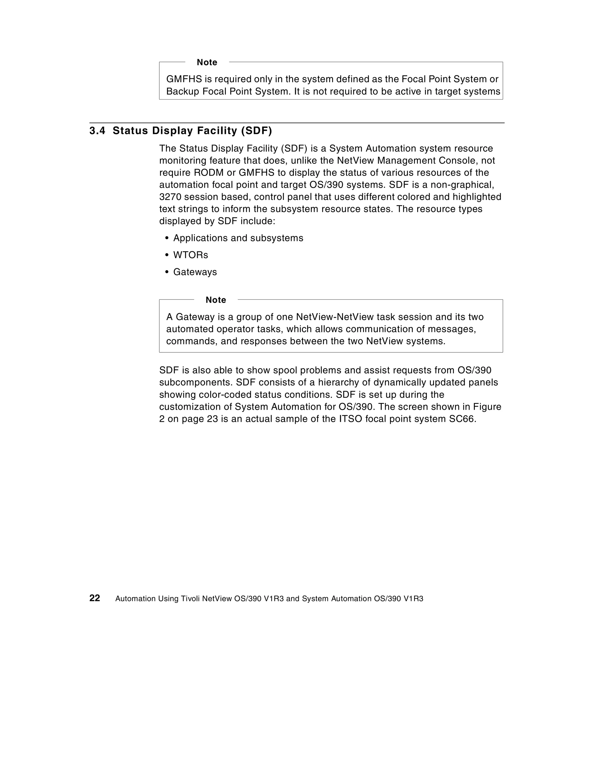 Note
                 GMFHS is required only in the system defined as the Focal Point System or
                 Backup Focal Point System. It is not required to be active in target systems



3.4 Status Display Facility (SDF)
                The Status Display Facility (SDF) is a System Automation system resource
                monitoring feature that does, unlike the NetView Management Console, not
                require RODM or GMFHS to display the status of various resources of the
                automation focal point and target OS/390 systems. SDF is a non-graphical,
                3270 session based, control panel that uses different colored and highlighted
                text strings to inform the subsystem resource states. The resource types
                displayed by SDF include:
                 • Applications and subsystems
                 • WTORs
                 • Gateways

                           Note
                 A Gateway is a group of one NetView-NetView task session and its two
                 automated operator tasks, which allows communication of messages,
                 commands, and responses between the two NetView systems.


                SDF is also able to show spool problems and assist requests from OS/390
                subcomponents. SDF consists of a hierarchy of dynamically updated panels
                showing color-coded status conditions. SDF is set up during the
                customization of System Automation for OS/390. The screen shown in Figure
                2 on page 23 is an actual sample of the ITSO focal point system SC66.




22   Automation Using Tivoli NetView OS/390 V1R3 and System Automation OS/390 V1R3
 