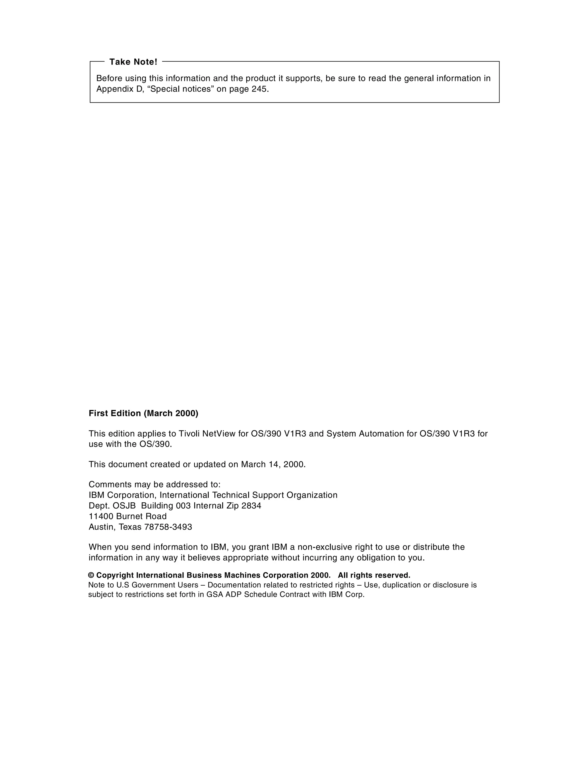 Take Note!
  Before using this information and the product it supports, be sure to read the general information in
  Appendix D, “Special notices” on page 245.




First Edition (March 2000)

This edition applies to Tivoli NetView for OS/390 V1R3 and System Automation for OS/390 V1R3 for
use with the OS/390.

This document created or updated on March 14, 2000.

Comments may be addressed to:
IBM Corporation, International Technical Support Organization
Dept. OSJB Building 003 Internal Zip 2834
11400 Burnet Road
Austin, Texas 78758-3493

When you send information to IBM, you grant IBM a non-exclusive right to use or distribute the
information in any way it believes appropriate without incurring any obligation to you.

© Copyright International Business Machines Corporation 2000. All rights reserved.
Note to U.S Government Users – Documentation related to restricted rights – Use, duplication or disclosure is
subject to restrictions set forth in GSA ADP Schedule Contract with IBM Corp.
 