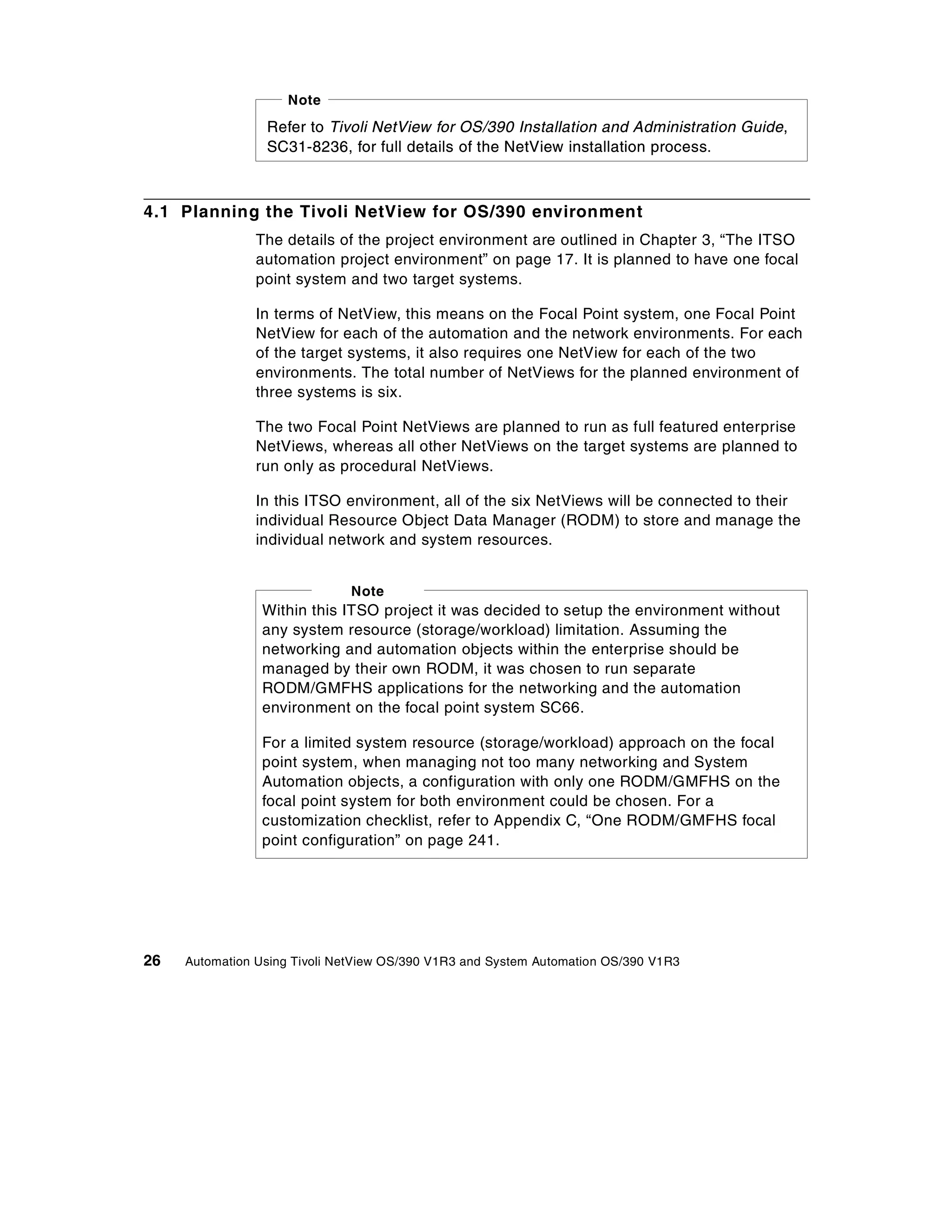 Note
                 Refer to Tivoli NetView for OS/390 Installation and Administration Guide,
                 SC31-8236, for full details of the NetView installation process.



4.1 Planning the Tivoli NetView for OS/390 environment
                The details of the project environment are outlined in Chapter 3, “The ITSO
                automation project environment” on page 17. It is planned to have one focal
                point system and two target systems.

                In terms of NetView, this means on the Focal Point system, one Focal Point
                NetView for each of the automation and the network environments. For each
                of the target systems, it also requires one NetView for each of the two
                environments. The total number of NetViews for the planned environment of
                three systems is six.

                The two Focal Point NetViews are planned to run as full featured enterprise
                NetViews, whereas all other NetViews on the target systems are planned to
                run only as procedural NetViews.

                In this ITSO environment, all of the six NetViews will be connected to their
                individual Resource Object Data Manager (RODM) to store and manage the
                individual network and system resources.


                              Note
                Within this ITSO project it was decided to setup the environment without
                any system resource (storage/workload) limitation. Assuming the
                networking and automation objects within the enterprise should be
                managed by their own RODM, it was chosen to run separate
                RODM/GMFHS applications for the networking and the automation
                environment on the focal point system SC66.

                For a limited system resource (storage/workload) approach on the focal
                point system, when managing not too many networking and System
                Automation objects, a configuration with only one RODM/GMFHS on the
                focal point system for both environment could be chosen. For a
                customization checklist, refer to Appendix C, “One RODM/GMFHS focal
                point configuration” on page 241.




26   Automation Using Tivoli NetView OS/390 V1R3 and System Automation OS/390 V1R3
 