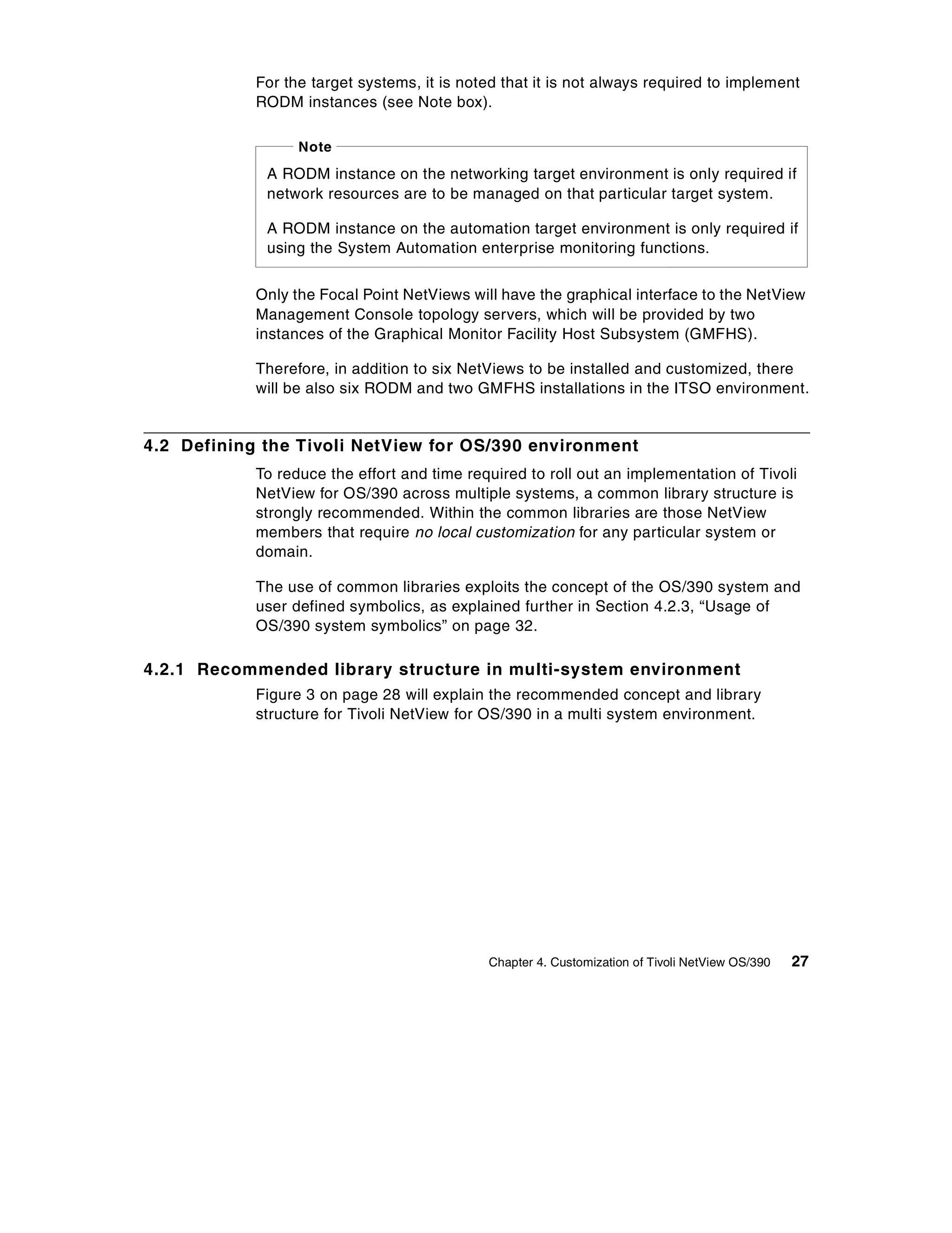 For the target systems, it is noted that it is not always required to implement
            RODM instances (see Note box).

                  Note
             A RODM instance on the networking target environment is only required if
             network resources are to be managed on that particular target system.

             A RODM instance on the automation target environment is only required if
             using the System Automation enterprise monitoring functions.


            Only the Focal Point NetViews will have the graphical interface to the NetView
            Management Console topology servers, which will be provided by two
            instances of the Graphical Monitor Facility Host Subsystem (GMFHS).

            Therefore, in addition to six NetViews to be installed and customized, there
            will be also six RODM and two GMFHS installations in the ITSO environment.


4.2 Defining the Tivoli NetView for OS/390 environment
            To reduce the effort and time required to roll out an implementation of Tivoli
            NetView for OS/390 across multiple systems, a common library structure is
            strongly recommended. Within the common libraries are those NetView
            members that require no local customization for any particular system or
            domain.

            The use of common libraries exploits the concept of the OS/390 system and
            user defined symbolics, as explained further in Section 4.2.3, “Usage of
            OS/390 system symbolics” on page 32.

4.2.1 Recommended library structure in multi-system environment
            Figure 3 on page 28 will explain the recommended concept and library
            structure for Tivoli NetView for OS/390 in a multi system environment.




                                             Chapter 4. Customization of Tivoli NetView OS/390   27
 