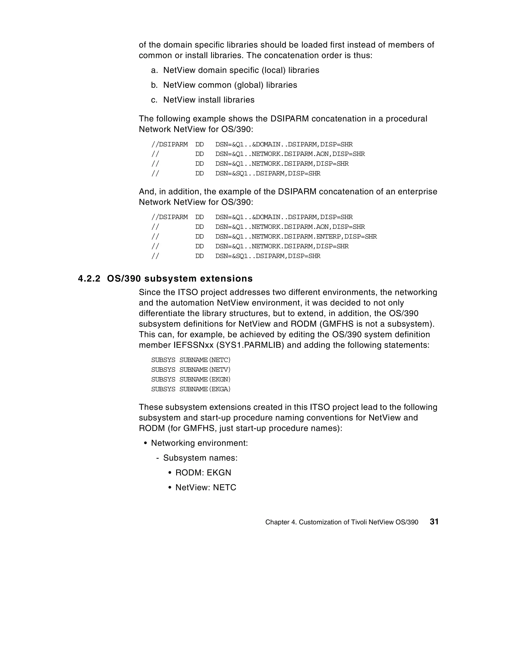 of the domain specific libraries should be loaded first instead of members of
           common or install libraries. The concatenation order is thus:
              a. NetView domain specific (local) libraries
              b. NetView common (global) libraries
              c. NetView install libraries

           The following example shows the DSIPARM concatenation in a procedural
           Network NetView for OS/390:
              //DSIPARM   DD   DSN=&Q1..&DOMAIN..DSIPARM,DISP=SHR
              //          DD   DSN=&Q1..NETWORK.DSIPARM.AON,DISP=SHR
              //          DD   DSN=&Q1..NETWORK.DSIPARM,DISP=SHR
              //          DD   DSN=&SQ1..DSIPARM,DISP=SHR

           And, in addition, the example of the DSIPARM concatenation of an enterprise
           Network NetView for OS/390:
              //DSIPARM   DD   DSN=&Q1..&DOMAIN..DSIPARM,DISP=SHR
              //          DD   DSN=&Q1..NETWORK.DSIPARM.AON,DISP=SHR
              //          DD   DSN=&Q1..NETWORK.DSIPARM.ENTERP,DISP=SHR
              //          DD   DSN=&Q1..NETWORK.DSIPARM,DISP=SHR
              //          DD   DSN=&SQ1..DSIPARM,DISP=SHR


4.2.2 OS/390 subsystem extensions
           Since the ITSO project addresses two different environments, the networking
           and the automation NetView environment, it was decided to not only
           differentiate the library structures, but to extend, in addition, the OS/390
           subsystem definitions for NetView and RODM (GMFHS is not a subsystem).
           This can, for example, be achieved by editing the OS/390 system definition
           member IEFSSNxx (SYS1.PARMLIB) and adding the following statements:
              SUBSYS   SUBNAME(NETC)
              SUBSYS   SUBNAME(NETV)
              SUBSYS   SUBNAME(EKGN)
              SUBSYS   SUBNAME(EKGA)

           These subsystem extensions created in this ITSO project lead to the following
           subsystem and start-up procedure naming conventions for NetView and
           RODM (for GMFHS, just start-up procedure names):
            • Networking environment:
               - Subsystem names:
                  • RODM: EKGN
                  • NetView: NETC



                                             Chapter 4. Customization of Tivoli NetView OS/390   31
 