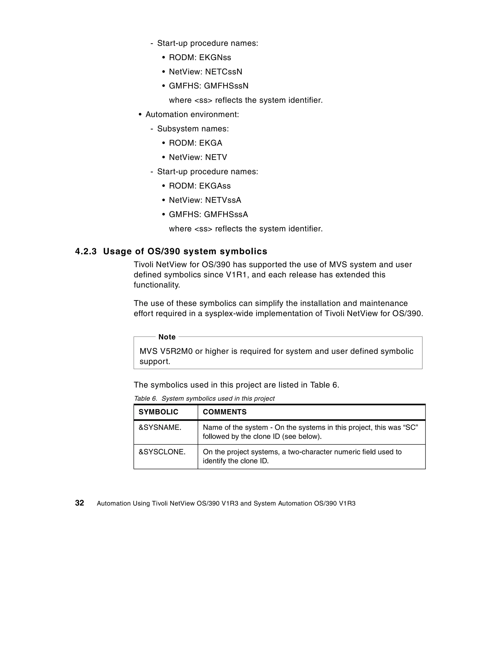 - Start-up procedure names:
                         • RODM: EKGNss
                         • NetView: NETCssN
                         • GMFHS: GMFHSssN
                           where <ss> reflects the system identifier.
                 • Automation environment:
                     - Subsystem names:
                         • RODM: EKGA
                         • NetView: NETV
                     - Start-up procedure names:
                         • RODM: EKGAss
                         • NetView: NETVssA
                         • GMFHS: GMFHSssA
                           where <ss> reflects the system identifier.

4.2.3 Usage of OS/390 system symbolics
                Tivoli NetView for OS/390 has supported the use of MVS system and user
                defined symbolics since V1R1, and each release has extended this
                functionality.

                The use of these symbolics can simplify the installation and maintenance
                effort required in a sysplex-wide implementation of Tivoli NetView for OS/390.

                        Note
                 MVS V5R2M0 or higher is required for system and user defined symbolic
                 support.

                The symbolics used in this project are listed in Table 6.
                Table 6. System symbolics used in this project

                 SYMBOLIC             COMMENTS

                 &SYSNAME.            Name of the system - On the systems in this project, this was “SC”
                                      followed by the clone ID (see below).

                 &SYSCLONE.           On the project systems, a two-character numeric field used to
                                      identify the clone ID.




32   Automation Using Tivoli NetView OS/390 V1R3 and System Automation OS/390 V1R3
 