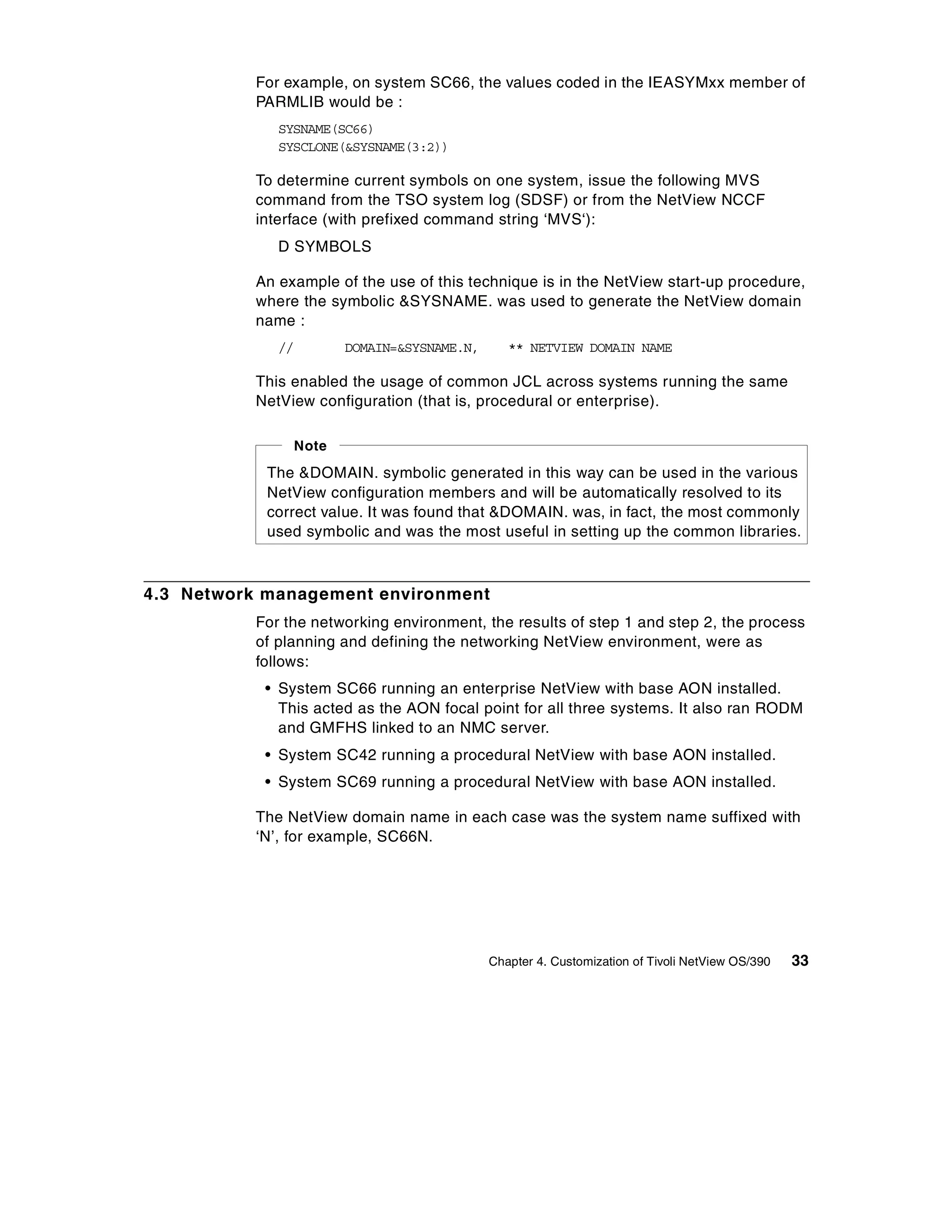 For example, on system SC66, the values coded in the IEASYMxx member of
           PARMLIB would be :
              SYSNAME(SC66)
              SYSCLONE(&SYSNAME(3:2))

           To determine current symbols on one system, issue the following MVS
           command from the TSO system log (SDSF) or from the NetView NCCF
           interface (with prefixed command string ‘MVS‘):
              D SYMBOLS

           An example of the use of this technique is in the NetView start-up procedure,
           where the symbolic &SYSNAME. was used to generate the NetView domain
           name :
              //       DOMAIN=&SYSNAME.N,      ** NETVIEW DOMAIN NAME

           This enabled the usage of common JCL across systems running the same
           NetView configuration (that is, procedural or enterprise).

                Note
            The &DOMAIN. symbolic generated in this way can be used in the various
            NetView configuration members and will be automatically resolved to its
            correct value. It was found that &DOMAIN. was, in fact, the most commonly
            used symbolic and was the most useful in setting up the common libraries.



4.3 Network management environment
           For the networking environment, the results of step 1 and step 2, the process
           of planning and defining the networking NetView environment, were as
           follows:
            • System SC66 running an enterprise NetView with base AON installed.
              This acted as the AON focal point for all three systems. It also ran RODM
              and GMFHS linked to an NMC server.
            • System SC42 running a procedural NetView with base AON installed.
            • System SC69 running a procedural NetView with base AON installed.

           The NetView domain name in each case was the system name suffixed with
           ‘N’, for example, SC66N.




                                            Chapter 4. Customization of Tivoli NetView OS/390   33
 