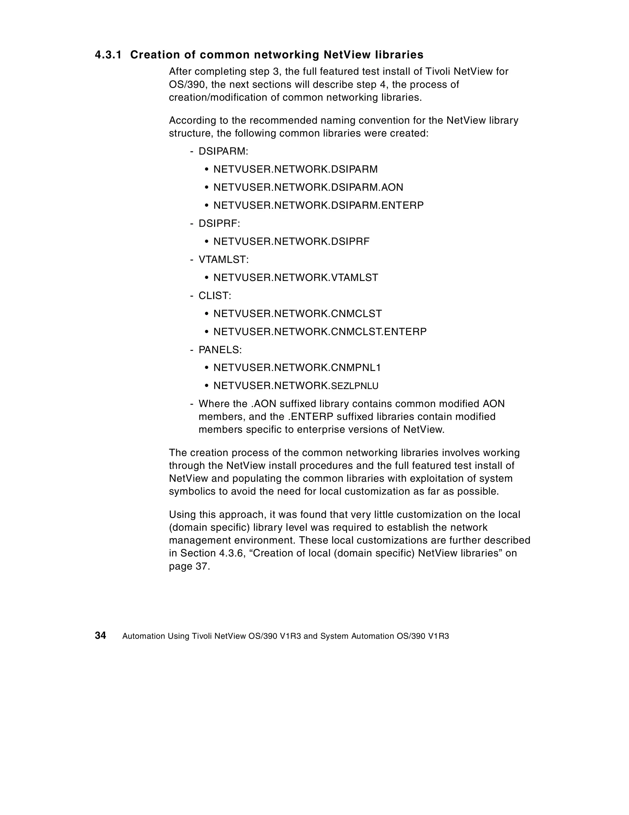 4.3.1 Creation of common networking NetView libraries
                After completing step 3, the full featured test install of Tivoli NetView for
                OS/390, the next sections will describe step 4, the process of
                creation/modification of common networking libraries.

                According to the recommended naming convention for the NetView library
                structure, the following common libraries were created:
                    - DSIPARM:
                        • NETVUSER.NETWORK.DSIPARM
                        • NETVUSER.NETWORK.DSIPARM.AON
                        • NETVUSER.NETWORK.DSIPARM.ENTERP
                    - DSIPRF:
                        • NETVUSER.NETWORK.DSIPRF
                    - VTAMLST:
                        • NETVUSER.NETWORK.VTAMLST
                    - CLIST:
                        • NETVUSER.NETWORK.CNMCLST
                        • NETVUSER.NETWORK.CNMCLST.ENTERP
                    - PANELS:
                        • NETVUSER.NETWORK.CNMPNL1
                        • NETVUSER.NETWORK. SEZLPNLU
                    - Where the .AON suffixed library contains common modified AON
                      members, and the .ENTERP suffixed libraries contain modified
                      members specific to enterprise versions of NetView.

                The creation process of the common networking libraries involves working
                through the NetView install procedures and the full featured test install of
                NetView and populating the common libraries with exploitation of system
                symbolics to avoid the need for local customization as far as possible.

                Using this approach, it was found that very little customization on the local
                (domain specific) library level was required to establish the network
                management environment. These local customizations are further described
                in Section 4.3.6, “Creation of local (domain specific) NetView libraries” on
                page 37.




34   Automation Using Tivoli NetView OS/390 V1R3 and System Automation OS/390 V1R3
 