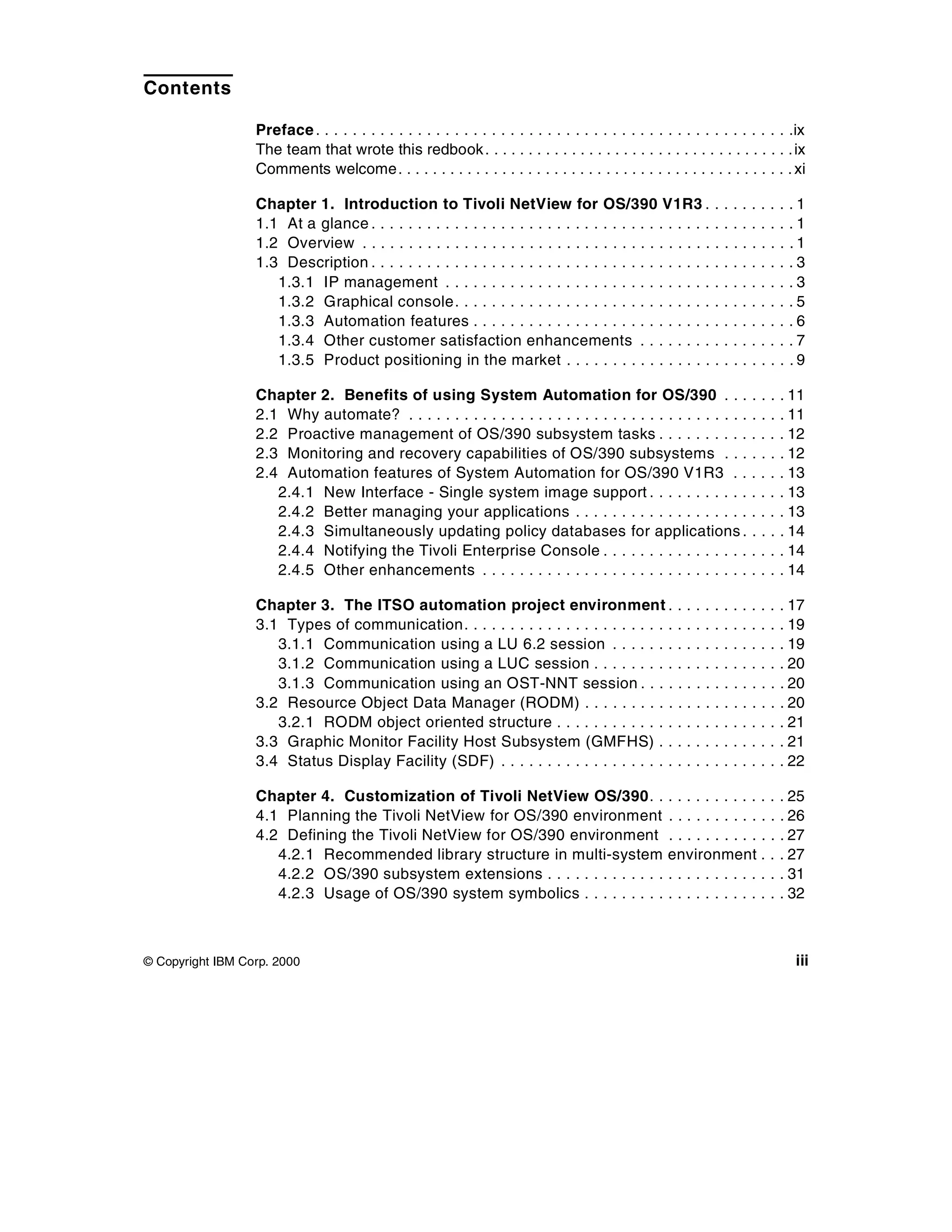 Contents

                  Preface . . . . . . . . . . . . . . . . . . . . . . . . . . . . . . . . . . . . . . . . . . . . . . . . . . . .ix
                  The team that wrote this redbook . . . . . . . . . . . . . . . . . . . . . . . . . . . . . . . . . . . . ix
                  Comments welcome . . . . . . . . . . . . . . . . . . . . . . . . . . . . . . . . . . . . . . . . . . . . . . xi

                  Chapter 1. Introduction to Tivoli NetView for OS/390 V1R3 .                                        .   .   ..   .   .   .   .   .1
                  1.1 At a glance . . . . . . . . . . . . . . . . . . . . . . . . . . . . . . . . . . . . .          .   .   ..   .   .   .   .   .1
                  1.2 Overview . . . . . . . . . . . . . . . . . . . . . . . . . . . . . . . . . . . . . .           .   .   ..   .   .   .   .   .1
                  1.3 Description . . . . . . . . . . . . . . . . . . . . . . . . . . . . . . . . . . . . .          .   .   ..   .   .   .   .   .3
                     1.3.1 IP management . . . . . . . . . . . . . . . . . . . . . . . . . . . . .                   .   .   ..   .   .   .   .   .3
                     1.3.2 Graphical console. . . . . . . . . . . . . . . . . . . . . . . . . . . .                  .   .   ..   .   .   .   .   .5
                     1.3.3 Automation features . . . . . . . . . . . . . . . . . . . . . . . . . .                   .   .   ..   .   .   .   .   .6
                     1.3.4 Other customer satisfaction enhancements . . . . . . . .                                  .   .   ..   .   .   .   .   .7
                     1.3.5 Product positioning in the market . . . . . . . . . . . . . . . .                         .   .   ..   .   .   .   .   .9

                  Chapter 2. Benefits of using System Automation for OS/390 . . .                                                 .   .   .   . 11
                  2.1 Why automate? . . . . . . . . . . . . . . . . . . . . . . . . . . . . . . . . . . . . .                     .   .   .   . 11
                  2.2 Proactive management of OS/390 subsystem tasks . . . . . . . . . .                                          .   .   .   . 12
                  2.3 Monitoring and recovery capabilities of OS/390 subsystems . . .                                             .   .   .   . 12
                  2.4 Automation features of System Automation for OS/390 V1R3 . .                                                .   .   .   . 13
                     2.4.1 New Interface - Single system image support . . . . . . . . . . .                                      .   .   .   . 13
                     2.4.2 Better managing your applications . . . . . . . . . . . . . . . . . . .                                .   .   .   . 13
                     2.4.3 Simultaneously updating policy databases for applications .                                            .   .   .   . 14
                     2.4.4 Notifying the Tivoli Enterprise Console . . . . . . . . . . . . . . . .                                .   .   .   . 14
                     2.4.5 Other enhancements . . . . . . . . . . . . . . . . . . . . . . . . . . . . .                           .   .   .   . 14

                  Chapter 3. The ITSO automation project environment .                                  ..   .   .   .   .   ..   .   .   .   . 17
                  3.1 Types of communication. . . . . . . . . . . . . . . . . . . . . . .               ..   .   .   .   .   ..   .   .   .   . 19
                     3.1.1 Communication using a LU 6.2 session . . . . . . .                           ..   .   .   .   .   ..   .   .   .   . 19
                     3.1.2 Communication using a LUC session . . . . . . . . .                          ..   .   .   .   .   ..   .   .   .   . 20
                     3.1.3 Communication using an OST-NNT session . . . .                               ..   .   .   .   .   ..   .   .   .   . 20
                  3.2 Resource Object Data Manager (RODM) . . . . . . . . . .                           ..   .   .   .   .   ..   .   .   .   . 20
                     3.2.1 RODM object oriented structure . . . . . . . . . . . . .                     ..   .   .   .   .   ..   .   .   .   . 21
                  3.3 Graphic Monitor Facility Host Subsystem (GMFHS) . .                               ..   .   .   .   .   ..   .   .   .   . 21
                  3.4 Status Display Facility (SDF) . . . . . . . . . . . . . . . . . . .               ..   .   .   .   .   ..   .   .   .   . 22

                  Chapter 4. Customization of Tivoli NetView OS/390. .                                ...........                         .   . 25
                  4.1 Planning the Tivoli NetView for OS/390 environment                              ...........                         .   . 26
                  4.2 Defining the Tivoli NetView for OS/390 environment                              ...........                         .   . 27
                     4.2.1 Recommended library structure in multi-system                              environment .                       .   . 27
                     4.2.2 OS/390 subsystem extensions . . . . . . . . . . . . .                      ...........                         .   . 31
                     4.2.3 Usage of OS/390 system symbolics . . . . . . . . .                         ...........                         .   . 32



© Copyright IBM Corp. 2000                                                                                                                        iii
 