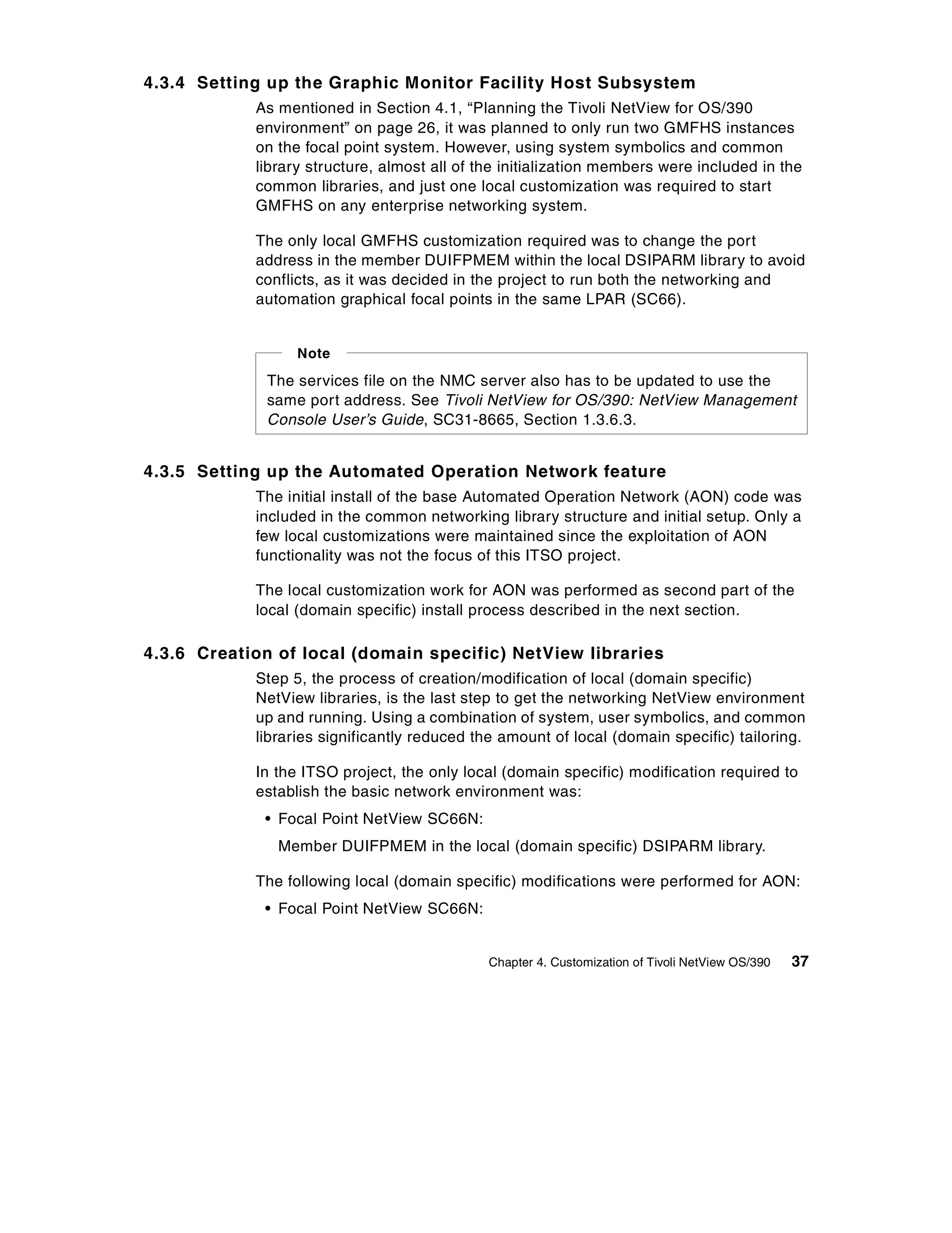 4.3.4 Setting up the Graphic Monitor Facility Host Subsystem
            As mentioned in Section 4.1, “Planning the Tivoli NetView for OS/390
            environment” on page 26, it was planned to only run two GMFHS instances
            on the focal point system. However, using system symbolics and common
            library structure, almost all of the initialization members were included in the
            common libraries, and just one local customization was required to start
            GMFHS on any enterprise networking system.

            The only local GMFHS customization required was to change the port
            address in the member DUIFPMEM within the local DSIPARM library to avoid
            conflicts, as it was decided in the project to run both the networking and
            automation graphical focal points in the same LPAR (SC66).


                  Note

             The services file on the NMC server also has to be updated to use the
             same port address. See Tivoli NetView for OS/390: NetView Management
             Console User’s Guide, SC31-8665, Section 1.3.6.3.


4.3.5 Setting up the Automated Operation Network feature
            The initial install of the base Automated Operation Network (AON) code was
            included in the common networking library structure and initial setup. Only a
            few local customizations were maintained since the exploitation of AON
            functionality was not the focus of this ITSO project.

            The local customization work for AON was performed as second part of the
            local (domain specific) install process described in the next section.

4.3.6 Creation of local (domain specific) NetView libraries
            Step 5, the process of creation/modification of local (domain specific)
            NetView libraries, is the last step to get the networking NetView environment
            up and running. Using a combination of system, user symbolics, and common
            libraries significantly reduced the amount of local (domain specific) tailoring.

            In the ITSO project, the only local (domain specific) modification required to
            establish the basic network environment was:
             • Focal Point NetView SC66N:
               Member DUIFPMEM in the local (domain specific) DSIPARM library.

            The following local (domain specific) modifications were performed for AON:
             • Focal Point NetView SC66N:


                                              Chapter 4. Customization of Tivoli NetView OS/390   37
 