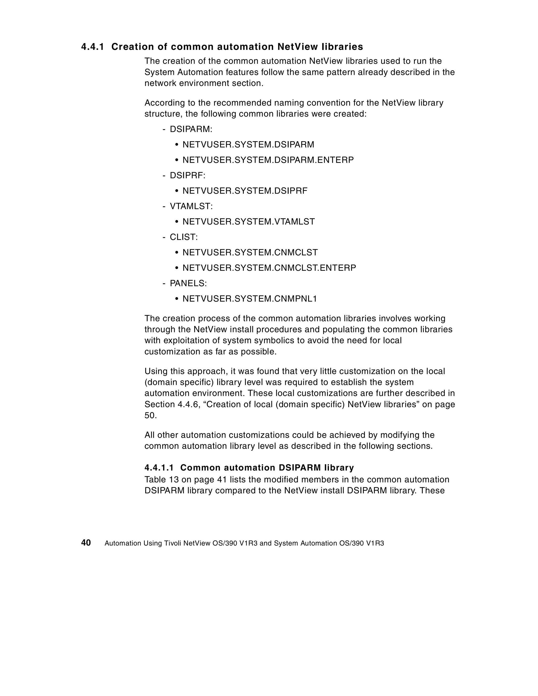 4.4.1 Creation of common automation NetView libraries
                The creation of the common automation NetView libraries used to run the
                System Automation features follow the same pattern already described in the
                network environment section.

                According to the recommended naming convention for the NetView library
                structure, the following common libraries were created:
                    - DSIPARM:
                        • NETVUSER.SYSTEM.DSIPARM
                        • NETVUSER.SYSTEM.DSIPARM.ENTERP
                    - DSIPRF:
                        • NETVUSER.SYSTEM.DSIPRF
                    - VTAMLST:
                        • NETVUSER.SYSTEM.VTAMLST
                    - CLIST:
                        • NETVUSER.SYSTEM.CNMCLST
                        • NETVUSER.SYSTEM.CNMCLST.ENTERP
                    - PANELS:
                        • NETVUSER.SYSTEM.CNMPNL1

                The creation process of the common automation libraries involves working
                through the NetView install procedures and populating the common libraries
                with exploitation of system symbolics to avoid the need for local
                customization as far as possible.

                Using this approach, it was found that very little customization on the local
                (domain specific) library level was required to establish the system
                automation environment. These local customizations are further described in
                Section 4.4.6, “Creation of local (domain specific) NetView libraries” on page
                50.

                All other automation customizations could be achieved by modifying the
                common automation library level as described in the following sections.

                4.4.1.1 Common automation DSIPARM library
                Table 13 on page 41 lists the modified members in the common automation
                DSIPARM library compared to the NetView install DSIPARM library. These




40   Automation Using Tivoli NetView OS/390 V1R3 and System Automation OS/390 V1R3
 