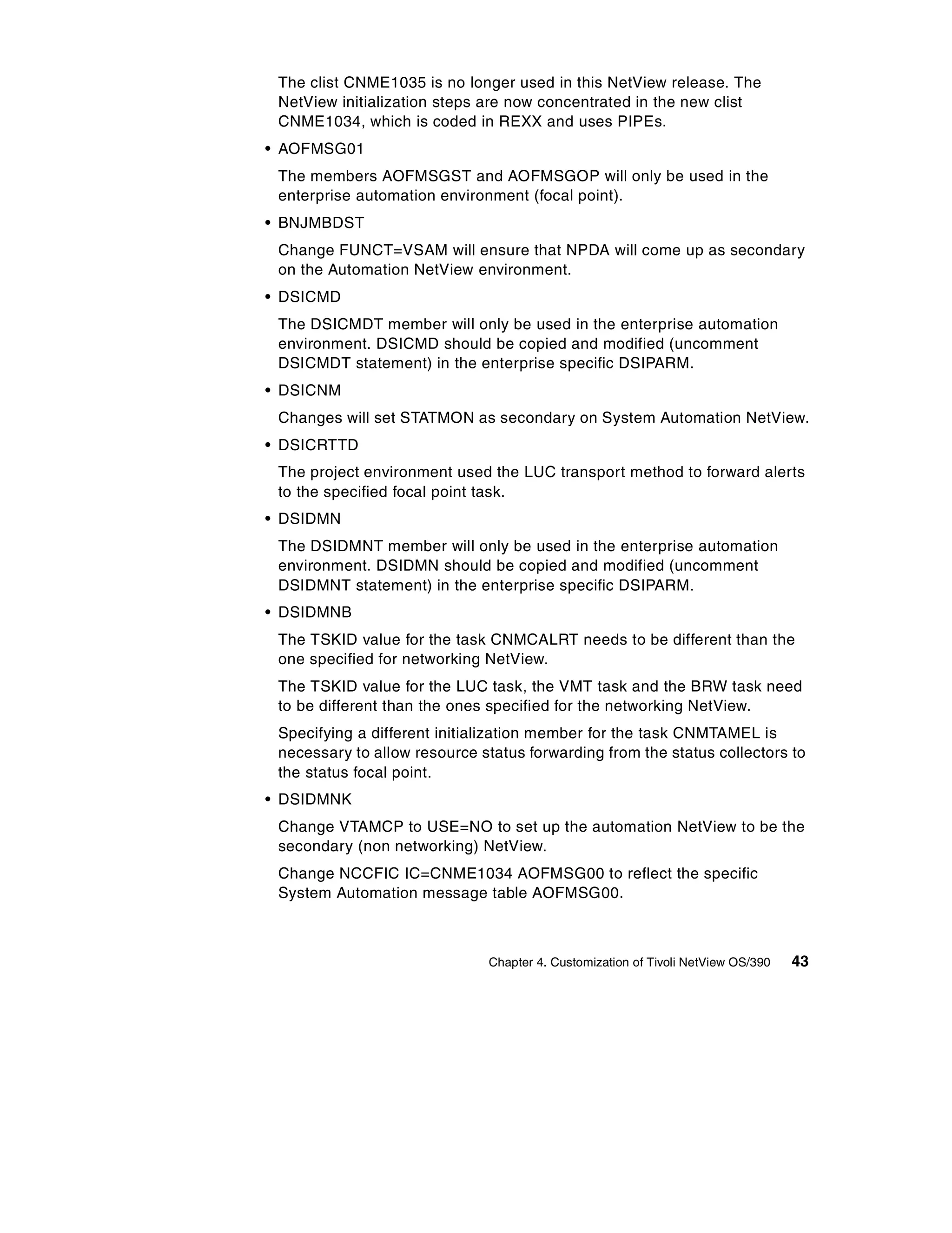 The clist CNME1035 is no longer used in this NetView release. The
 NetView initialization steps are now concentrated in the new clist
 CNME1034, which is coded in REXX and uses PIPEs.
• AOFMSG01
 The members AOFMSGST and AOFMSGOP will only be used in the
 enterprise automation environment (focal point).
• BNJMBDST
 Change FUNCT=VSAM will ensure that NPDA will come up as secondary
 on the Automation NetView environment.
• DSICMD
 The DSICMDT member will only be used in the enterprise automation
 environment. DSICMD should be copied and modified (uncomment
 DSICMDT statement) in the enterprise specific DSIPARM.
• DSICNM
 Changes will set STATMON as secondary on System Automation NetView.
• DSICRTTD
 The project environment used the LUC transport method to forward alerts
 to the specified focal point task.
• DSIDMN
 The DSIDMNT member will only be used in the enterprise automation
 environment. DSIDMN should be copied and modified (uncomment
 DSIDMNT statement) in the enterprise specific DSIPARM.
• DSIDMNB
 The TSKID value for the task CNMCALRT needs to be different than the
 one specified for networking NetView.
 The TSKID value for the LUC task, the VMT task and the BRW task need
 to be different than the ones specified for the networking NetView.
 Specifying a different initialization member for the task CNMTAMEL is
 necessary to allow resource status forwarding from the status collectors to
 the status focal point.
• DSIDMNK
 Change VTAMCP to USE=NO to set up the automation NetView to be the
 secondary (non networking) NetView.
 Change NCCFIC IC=CNME1034 AOFMSG00 to reflect the specific
 System Automation message table AOFMSG00.



                              Chapter 4. Customization of Tivoli NetView OS/390   43
 